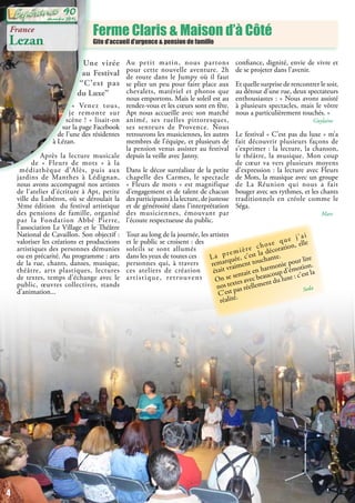 Ferme Claris & Maison d’à Côté
Gite d’accueil d’urgence & pension de famille
France
Lezan
Une virée
au Festival
“C’est pas
du Luxe”
« Venez tous,
je remonte sur
scène ! » lisait-on
sur la page Facebook
de l’une des résidentes
à Lézan.
Après la lecture musicale
de «  Fleurs de mots » à la
médiathèque d’Alès, puis aux
jardins de Manthes à Lédignan,
nous avons accompagné nos artistes
de l’atelier d’écriture à Apt, petite
ville du Lubéron, où se déroulait la
3ème édition du festival artistique
des pensions de famille, organisé
par la Fondation Abbé Pierre,
l’association Le Village et le Théâtre
National de Cavaillon. Son objectif :
valoriser les créations et productions
artistiques des personnes démunies
ou en précarité. Au programme : arts
de la rue, chants, danses, musique,
théâtre, arts plastiques, lectures
de textes, temps d’échange avec le
public, œuvres collectives, stands
d’animation...
Au petit matin, nous partons
pour cette nouvelle aventure. 2h
de route dans le Jumpy où il faut
se plier un peu pour faire place aux
chevalets, matériel et photos que
nous emportons. Mais le soleil est au
rendez-vous et les cœurs sont en fête.
Apt nous accueille avec son marché
animé, ses ruelles pittoresques,
ses senteurs de Provence. Nous
retrouvons les musiciennes, les autres
membres de l’équipe, et plusieurs de
la pension venus assister au festival
depuis la veille avec Janny.
Dans le décor surréaliste de la petite
chapelle des Carmes, le spectacle
« Fleurs de mots » est magnifique
d’engagement et de talent de chacun
des participants à la lecture, de justesse
et de générosité dans l’interprétation
des musiciennes, émouvant par
l’écoute respectueuse du public.
Tout au long de la journée, les artistes
et le public se croisent : des
soleils se sont allumés
dans les yeux de toutes ces
personnes qui, à travers
ces ateliers de création
artistique, retrouvent
confiance, dignité, envie de vivre et
de se projeter dans l’avenir.
Et quelle surprise de rencontrer le soir,
au détour d’une rue, deux spectateurs
enthousiastes : « Nous avons assisté
à plusieurs spectacles, mais le vôtre
nous a particulièrement touchés. »
Guylaine
Le festival « C’est pas du luxe » m’a
fait découvrir plusieurs façons de
s’exprimer : la lecture, la chanson,
le théâtre, la musique. Mon coup
de cœur va vers plusieurs moyens
d’expression : la lecture avec Fleurs
de Mots, la musique avec un groupe
de La Réunion qui nous a fait
bouger avec ses rythmes, et les chants
traditionnels en créole comme le
Séga.
Marc
La première chose que j’ai
remarquée, c’est la décoration, elle
était vraiment touchante.
On se sentait en harmonie pour lire
nos textes avec beaucoup d’émotion.
C’est pas réellement du luxe : c’est la
réalité.
Seda
4
décembre 2015
90
 