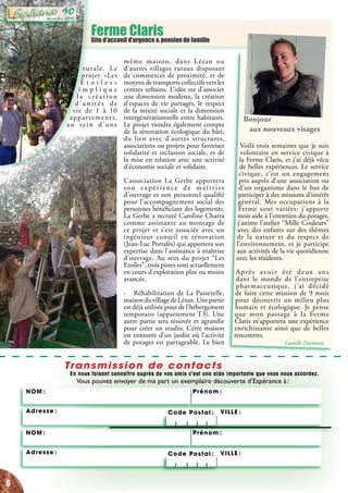 Ferme ClarisGite d’accueil d’urgence & pension de famille
Transmission de contacts
En nous faisant connaître auprès de vos amis c’est une aide importante que vous nous accordez.
Vous pouvez envoyer de ma part un exemplaire découverte d’Espérance à :
Adresse :
NOM : Prénom :
Code Postal :	 VILLE :
Adresse :
NOM : Prénom :
Code Postal :	 VILLE :
rurale. Le
projet «Les
E t o i l e s »
i m p l i q u e
la création
d’unités de
vie de 1 à 10
appartements,
au sein d’une
même maison, dans Lézan ou
d’autres villages ruraux disposant
de commerces de proximité, et de
moyens de transports collectifs vers les
centres urbains. L’idée est d’associer
une dimension modeste, la création
d’espaces de vie partagés, le respect
de la mixité sociale et la dimension
intergénérationnelle entre habitants.
Le projet tiendra également compte
de la rénovation écologique du bâti,
du lien avec d’autres structures,
associations ou projets pour favoriser
solidarité et inclusion sociale, et de
la mise en relation avec une activité
d’économie sociale et solidaire.
L’association La Gerbe apportera
son expérience de maîtrise
d’ouvrage et son personnel qualifié
pour l’accompagnement social des
personnes bénéficiant des logements.
La Gerbe a recruté Caroline Charra
comme assistante au montage de
ce projet et s’est associée avec un
ingénieur conseil en rénovation
(Jean-Luc Portalès) qui apportera son
expertise dans l’assistance à maîtrise
d’ouvrage. Au sein du projet “Les
Etoiles”, trois pistes sont actuellement
en cours d’exploration plus ou moins
avancée.
- Réhabilitation de La Passerelle,
maisonduvillagedeLézan.Unepartie
est déjà utilisée pour de l’hébergement
temporaire (appartement T3). Une
autre partie sera rénovée et agrandie
pour créer un studio. Cette maison
est entourée d’un jardin où l’activité
de potager est partageable. Le bien
Bonjour
aux nouveaux visages
Voilà trois semaines que je suis
volontaire en service civique à
la Ferme Claris, et j’ai déjà vécu
de belles expériences. Le service
civique, c’est un engagement
pris auprès d’une association ou
d’un organisme dans le but de
participer à des missions d’intérêt
général. Mes occupations à la
Ferme sont variées: j’apporte
mon aide à l’entretien du potager,
j’anime l’atelier “Mille Couleurs”
avec des enfants sur des thèmes
de la nature et du respect de
l’environnement, et je participe
aux activités de la vie quotidienne
avec les résidents.
Après avoir été deux ans
dans le monde de l’entreprise
pharmaceutique, j’ai décidé
de faire cette mission de 9 mois
pour découvrir un milieu plus
humain et écologique. Je pense
que mon passage à la Ferme
Claris m’apportera une expérience
enrichissante ainsi que de belles
rencontres.
Camille Darmony
6
décembre 2015
90
 