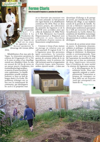Ferme Claris
Gite d’accueil d’urgence & pension de famille
appartenait
à la paroisse
q u i l ’ a
remis à La
Fondation du
Protestantisme
avec laquelle un
bail est en cours
de signature, ce qui
devrait permettre le
démarrage des travaux début
2016.
- Réhabilitation d’un mas près du
Vigan. La rénovation permettra la
création de 8 logements (T1 à T4)
et la mise en place d’un chauffage
central avec chaudière à bois. Le mas
est entouré de 4,8 ha de terres où
un paysan pourra s’implanter, être
éventuellementlogésurplace,
et associer d’autres locataires à
cette exploitation. La famille
propriétaire actuelle souhaite
remettre ce bien en bail de
longue durée à La Gerbe. De
nombreux échanges ont eu
lieu avec la communauté de
communes, qui développera
les accès à la propriété tout
en se réservant une ouverture vers
une zone artisanale. Le bail pourrait
être signé bientôt et la réhabilitation
commencer fin 2016. Pour ces deux
premiers projets, des subventions
du ministère du logement et de la
DDTM sont accordées ainsi que
celles de fondations (F. Abbé Pierre
et F. Féd. Bâtiment). Les Conseils
Départemental et Régional sont
sollicités et nous cherchons
actuellement d’autres sources de
financement complémentaires.
- Création à Lézan d’une maison
en partage en relation avec un
café associatif. Il s’agirait là de 5 à
6 logements pour des personnes
âgées autonomes. Le caractère
semi-communautaire faciliterait la
gestion de certaines tâches de la vie
quotidienne, mais la présence du
café inciterait aussi la co-organisation
d’activités (repas, mini brocante,
ateliers, épicerie sociale …) dans une
dynamique d’échange et de partage
de savoirs, qui s’étendra bien sûr aux
habitants du village, et aux résidents
actuels de la pension de famille. Au
sein de ce bâtiment s’ajouterait un
dortoir pour randonneurs parcourant
les 2 GR qui traversent le village.
Actuellement La Gerbe élabore les
conditions de faisabilité économique
et financière du projet, a déjà établi
des partenariats et souhaite encore en
développer.
Au travers de ces actions seront mises
en œuvre : la dimension citoyenne,
solidaire et politique ; la dimension
de travail en réseau ; la dimension
éthique et chrétienne ; la dimension
sociale et environnementale. Vous
pourrez suivre, sur le site et le blog
de l’association, les nouvelles de cette
initiative qui se situe au croisement
de deux impérieuses nécessités
liées à l’évolution de notre société
: la création de logements sociaux,
et le développement de la
solidarité locale. Dans une
approche originale et multi-
partenariale, l’association se
propose de conjuguer ces
deux défis sur un territoire
rural qui correspond à un
bassin de vie.
Philippe Fournier
«La passerelle»
7
Décembre 2015
90
 
