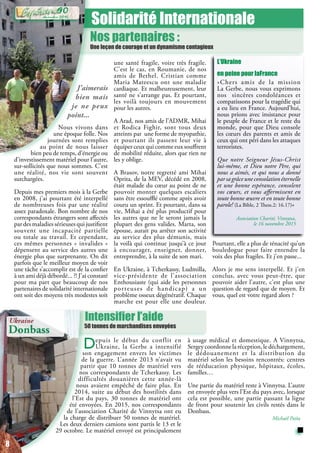 Intensifier l’aide
50 tonnes de marchandises envoyées
Solidarité Internationale
Nos partenaires :
Une leçon de courage et un dynamisme contagieux
J’aimerais
bien mais
je ne peux
point...
Nous vivons dans
une époque folle. Nos
journées sont remplies
au point de nous laisser
bien peu de temps, d’énergie ou
d’investissement matériel pour l’autre,
sur-sollicités que nous sommes. C’est
une réalité, nos vie sont souvent
surchargées.
Depuis mes premiers mois à la Gerbe
en 2008, j’ai pourtant été interpellé
de nombreuses fois par une réalité
assez paradoxale. Bon nombre de nos
correspondants étrangers sont affectés
par des maladies sérieuses qui justifient
souvent une incapacité partielle
ou totale au travail. Et cependant,
ces mêmes personnes « invalides »
dépensent au service des autres une
énergie plus que surprenante. On dit
parfois que le meilleur moyen de voir
une tâche s’accomplir est de la confier
à un ami déjà débordé... ?! J’ai constaté
pour ma part que beaucoup de nos
partenaires de solidarité internationale
ont soit des moyens très modestes soit
une santé fragile, voire très fragile.
C’est le cas, en Roumanie, de nos
amis de Bethel. Cristian comme
Maria Mateescu ont une maladie
cardiaque. Et malheureusement, leur
santé ne s’arrange pas. Et pourtant,
les voilà toujours en mouvement
pour les autres.
A Arad, nos amis de l’ADMR, Mihai
et Rodica Fighir, sont tous deux
atteints par une forme de myopathie,
et pourtant ils passent leur vie à
équiper ceux qui comme eux souffrent
de mobilité réduite, alors que rien ne
les y oblige.
A Brasov, notre regretté ami Mihai
Oprita, de la MEV, décédé en 2008,
était malade du cœur au point de ne
pouvoir monter quelques escaliers
sans être essoufflé comme après avoir
couru un sprint. Et pourtant, dans sa
vie, Mihai a été plus productif pour
les autres que ne le seront jamais la
plupart des gens valides. Marta, son
épouse, aurait pu arrêter son activité
au service des plus démunis, mais
la voilà qui continue jusqu’à ce jour
à encourager, enseigner, donner,
entreprendre, à la suite de son mari.
En Ukraine, à Tcherkassy, Ludmilla,
vice-présidente de l’association
Enthousiaste (qui aide les personnes
porteuses de handicap) a un
problème osseux dégénératif. Chaque
marche est pour elle une douleur.
Depuis le début du conflit en
Ukraine, la Gerbe a intensifié
son engagement envers les victimes
de la guerre. L’année 2013 n’avait vu
partir que 10 tonnes de matériel vers
nos correspondants de Tcherkassy. Les
difficultés douanières cette année-là
nous avaient empêché de faire plus. En
2014, suite au début des hostilités dans
l’Est du pays, 30 tonnes de matériel ont
été envoyées. En 2015, nos correspondants
de l’association Charité de Vinnytsa ont eu
la charge de distribuer 50 tonnes de matériel.
Les deux derniers camions sont partis le 13 et le
29 octobre. Le matériel envoyé est principalement
L’Ukraine
en peine pour laFrance
«Chers amis de la mission
La Gerbe, nous vous exprimons
nos sincères condoléances et
compatissons pour la tragédie qui
a eu lieu en France. Aujourd’hui,
nous prions avec insistance pour
le peuple de France et le reste du
monde, pour que Dieu console
les cœurs des parents et amis de
ceux qui ont péri dans les attaques
terroristes.
Que notre Seigneur Jésus-Christ
lui-même, et Dieu notre Père, qui
nous a aimés, et qui nous a donné
parsagrâceuneconsolationéternelle
et une bonne espérance, consolent
vos cœurs, et vous affermissent en
toute bonne œuvre et en toute bonne
parole! (La Bible, 2 Thess.2: 16.17)»
Association Charité, Vinnytsa,
le 16 novembre 2015
Pourtant, elle a plus de ténacité qu’un
bouledogue pour faire entendre la
voix des plus fragiles. Et j’en passe...
Alors je me sens interpellé. Et j’en
conclus, avec vous peut-être, que
pouvoir aider l’autre, c’est plus une
question de regard que de moyen. Et
vous, quel est votre regard alors ?
Ukraine
Donbass
à usage médical et domestique. A Vinnytsa,
Sergeycoordonnelaréception,ledéchargement,
le dédouanement et la distribution du
matériel selon les besoins rencontrés: centres
de rééducation physique, hôpitaux, écoles,
familles…
Une partie du matériel reste à Vinnytsa. L’autre
est envoyée plus vers l’Est du pays avec, lorsque
cela est possible, une partie passant la ligne
de front pour soutenir les civils restés dans le
Donbass.
Michaël Païta
8
décembre 2015
90
 