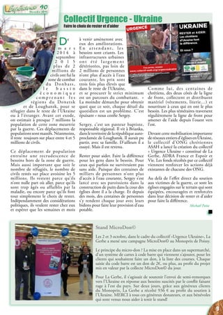 Stand MicroDon©
Les 2 et 3 octobre, dans le cadre du collectif «Urgence Ukraine», La
Gerbe a mené une campagne MicroDon© au Monoprix de Poissy.
Le principe du micro-don ? La mise en place dans un supermarché,
d’un système de cartes à code barre qui viennent s’ajouter, pour les
clients qui souhaitent faire un don, à la liste des courses. Chaque
saisie du code barre est un don de 2€, ou plus, au profit du projet
mis en valeur par la collecte MicroDon© du jour.
Pour La Gerbe, il s’agissait de soutenir l’envoi de semi-remorques
vers l’Ukraine en réponse aux besoins suscités par le conflit faisant
rage à l’est du pays. Sur deux jours, grâce aux généreux clients
du Monoprix, La Gerbe a récolté 936 € au profit du soutien à
l’Ukraine. MERCI à tous ces généreux donateurs, et aux bénévoles
qui sont venus nous aider à tenir le stand!
Collectif Urgence - Ukraine
Faire le choix de rester et d’aider
De
m a r s
2 0 1 4 à
septembre
2 0 1 5
plus de 2
millions de
civils ont fui la
zone de combat
du Donbass,
l e b a s s i n
é c o n o m i q u e
c o m p r e n a n t l e s
régions du Donetsk
et de Loughansk, pour se
réfugier dans le reste de l’Ukraine
ou à l’étranger. Avant cet exode,
on estimait à presque 7 millions la
population de cette zone meurtrie
par la guerre. Ces déplacements de
populations sont massifs. Néanmoins,
il reste toujours sur place entre 4 et 5
millions de civils.
Ce déplacement de population
entraîne une recrudescence de
besoins hors de la zone de guerre.
Mais aussi important que soit le
nombre de réfugiés, le nombre de
civils restés sur place avoisine les 5
millions. Ils restent parce qu’ils
n’ont nulle part où aller, parce qu’ils
sont trop âgés ou affaiblis par la
maladie, ou encore parce qu’ils font
tout simplement le choix de rester.
Indépendamment des considérations
politiques, ils veulent rester chez eux
et espérer que les semaines et mois
à venir amèneront avec
eux des améliorations.
E n a t t e n d a n t , l e s
besoins sont criants. Les
infrastructures urbaines
o n t é t é l a r g e m e n t
détériorées, pas loin de
2 millions de personnes
n’ont plus d’accès à l’eau
courante, les prix sont
trois fois plus élevés que
dans le reste de l’Ukraine,
et se procurer le strict minimum
est un parcours du combattant. «
La moindre démarche pour obtenir
quoi que ce soit, chaque détail du
quotidien est un problème. C’est
épuisant » nous confie Sergey.
Sergey, c’est un pasteur baptiste,
responsable régional. Il vit à Brianka,
dansleterritoiredelarépubliqueauto-
proclamée de Loughansk. Il aurait pu
partir, avec sa famille. D’ailleurs il a
essayé. Mais il est revenu.
Rester pour aider. Faire la différence
pour les gens dans le besoin. Pour
ceux qui parfois ne survivraient pas
sans aide. Puisque des centaines de
milliers de personnes n’ont plus
d’accès à l’eau courante, Sergey s’est
lancé avec ses paroissiens dans la
construction de puits dans la cour des
églises dont il a la charge. Et depuis
des mois, des centaines de personnes
s’y rendent chaque jour avec leurs
bidons pour faire leur provision d’eau
potable.
Comme lui, des centaines de
chrétiens, des deux côtés de la ligne
de front, collectent et distribuent
matériel (vêtements, literie…) et
nourriture à ceux qui en ont le plus
besoin. Les plus téméraires traversent
régulièrement la ligne de front pour
amener de l’aide depuis l’ouest vers
l’est.
Devant cette mobilisation importante
deréseauxentiersd’églisesenUkraine,
le collectif d’ONG chrétiennes
ASAH a lancé la création du collectif
« Urgence Ukraine » constitué de La
Gerbe, ADRA France et Espoir et
Vie. Les fonds récoltés par ce collectif
viennent renforcer les actions déjà
existantes de chacune des ONG.
Au delà de l’effet direct du soutien
aux victimes de la guerre, ce sont les
églises engagées sur le terrain qui sont
équipées, encouragées et renforcées
dans leur décision de rester et d’aider
pour faire la différence.
Michaël Païta
9
Décembre 2015
90
 