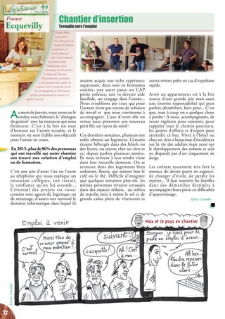 Chantier d’insertion
Tremplin vers l’emploi
Depuis 2006,
l’association
La Gerbe porte un
chantier d’insertion
permanent. Le
travail réalisé par
celui-ci vient soutenir
les projets d’aide
humanitaire, cœur
historique de l’association.
Le dispositif Chantier
d’Insertion vise à permettre
à une personne sans emploi de
renouer avec le monde du travail.
Un accompagnement individualisé
social et professionnel est associé à la
reprise d’activité.
autres trésors prêts en cas d’expulsion
rapide.
Avoir un appartement est à la fois
source d’une grande joie mais aussi
une énorme responsabilité qui peut
parfois déstabiliser, faire peur... C’est
que, tout à coup on a quelque chose
à perdre ! A nous, accompagnants, de
rester vigilants pour soutenir, pour
rappeler tout le chemin parcouru,
les années d’efforts et d’espoir pour
atteindre ce but. Vivre à l’hôtel ou
chez un tiers a beaucoup d’incidences
sur la vie des adultes mais aussi sur
le développement des enfants et cela
ne disparaît pas d’un claquement de
doigt.
Les enfants ressentent très fort la
menace de devoir partir en urgence,
de changer d’école, de perdre les
repères... Il faut soutenir les familles
dans des démarches destinées à
accompagner leurs petits en difficultés
d’apprentissage.
Sylvie Cuendet
avaient acquis une riche expérience
auparavant, deux sont en formation
cuisine, une autre passe un CAP
petite enfance, une va devenir aide
familiale, un s’engage dans l’armée...
Nous n’oublions pas ceux qui pour
l’instant n’ont pas encore de solution
de travail et que nous continuons à
accompagner. L’une d’entre elle est
venue nous présenter son nouveau
petit fils: un rayon de soleil !
Ces dernières semaines, plusieurs ont
enfin obtenu un logement. Certains
étaient hébergés dans des hôtels ou
des foyers, ou encore chez un tiers et
ce, depuis parfois plusieurs années.
Ils nous invitent à leur rendre visite
dans leur nouvelle demeure. On se
retrouve dans des logements bien
ordonnés, fleuris, qui sentent bon le
café ou le thé. Difficile d’imaginer
que quelques semaines plus tôt, les
mêmes personnes vivaient entassées
dans des espaces réduits, au milieu
de matelas jetés à même le sol et de
grands cabas plein de vêtements et
Au mois de janvier, nous avons eu le
rendez-vous habituel, le “dialogue
de gestion” avec les instances qui nous
financent. C’est à la fois un tour
d’horizon sur l’année écoulée, et le
moment où sont établis nos objectifs
pour l’année en cours.
En2015,plusde86%despersonnes
qui ont travaillé sur notre chantier
ont trouvé une solution d’emploi
ou de formation.
C’est une joie d’avoir l’un ou l’autre
au téléphone qui nous explique ses
nouveaux collègues, son travail,
la confiance qu’on lui accorde...
L’éventail des projets est vaste:
certains sont agents de logistique ou
de nettoyage, d’autres ont retrouvé le
domaine informatique dans lequel ils
Max et le pays en chantier
JeromeCuendet
France
Ecquevilly
12
Mars 2016
91
 
