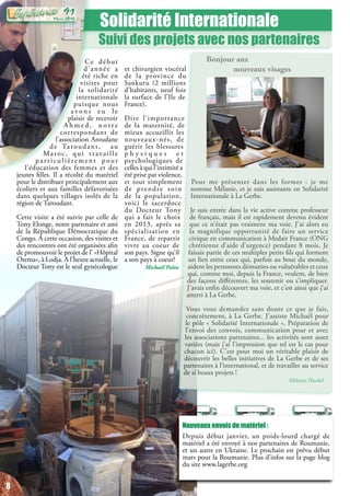 Solidarité Internationale
Suivi des projets avec nos partenaires
et chirurgien viscéral
de la province du
Sankuru (2 millions
d’habitants, neuf fois
la surface de l’Ile de
France).
Dire l’importance
de la maternité, de
mieux accueillir les
nouveaux-nés, de
guérir les blessures
p h y s i q u e s e t
psychologiques de
celles à qui l’intimité a
été prise par violence,
et tout simplement
de prendre soin
de la population,
voici le sacerdoce
du Docteur Tony
qui a fait le choix
en 2013, après sa
spécialisation en
France, de repartir
vivre au coeur de
son pays. Signe qu’il
a son pays à coeur!
Michaël Païta
Nouveaux envois de matériel :
Depuis début janvier, un poids-lourd chargé de
matériel a été envoyé à nos partenaires de Roumanie,
et un autre en Ukraine. Le prochain est prévu début
mars pour la Roumanie. Plus d’infos sur la page blog
du site www.lagerbe.org
Bonjour aux
nouveaux visages
Pour me présenter dans les formes : je me
nomme Mélanie, et je suis assistante en Solidarité
Internationale à La Gerbe.
Je suis entrée dans la vie active comme professeur
de français, mais il est rapidement devenu évident
que ce n’était pas vraiment ma voie. J’ai alors eu
la magnifique opportunité de faire un service
civique en communication à Medair France (ONG
chrétienne d’aide d’urgence) pendant 8 mois. Je
faisais partie de ces multiples petits fils qui forment
un lien entre ceux qui, parfois au bout du monde,
aident les personnes démunies ou vulnérables et ceux
qui, comme moi, depuis la France, veulent, de bien
des façons différentes, les soutenir ou s’impliquer.
J’avais enfin découvert ma voie, et c’est ainsi que j’ai
atterri à La Gerbe.
Vous vous demandez sans doute ce que je fais,
concrètement, à La Gerbe. J’assiste Michaël pour
le pôle « Solidarité Internationale ». Préparation de
l’envoi des convois, communication pour et avec
les associations partenaires... les activités sont assez
variées (mais j’ai l’impression que tel est le cas pour
chacun ici). C’est pour moi un véritable plaisir de
découvrir les belles initiatives de La Gerbe et de ses
partenaires à l’international, et de travailler au service
de si beaux projets !
Mélanie Huckel
Ce début
d’année a
été riche en
visites pour
la solidarité
internationale
puisque nous
a v o n s e u l e
plaisir de recevoir
A h m e d , n o t r e
correspondant de
l’association Aroudane
de Taroudant, au
Maroc, qui travaille
par ticulièrement pour
l’éducation des femmes et des
jeunes filles. Il a récolté du matériel
pour le distribuer principalement aux
écoliers et aux familles défavorisées
dans quelques villages isolés de la
région de Taroudant.
Cette visite a été suivie par celle de
Tony Elonge, notre partenaire et ami
de la République Démocratique du
Congo. A cette occasion, des visites et
des rencontres ont été organisées afin
de promouvoir le projet de l’ «Hôpital
Otema», à Lodja. A l’heure actuelle, le
Docteur Tony est le seul gynécologue
8
Mars 2016
91
8
 