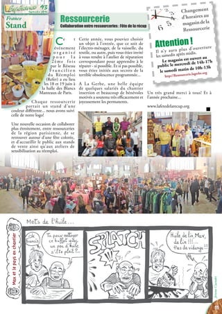 Ressourcerie
Collaboration entre ressourceries : Fête de la récup
Changement
d’horaires au
magasindela
Ressourcerie
Attention !
Il n’y aura plus d’ouverture
les samedis après midis.
Le magasin est ouvert au
public le mercredi de 14h-17h
le samedi matin de 10h-13h
http://Ressourcerie.lagerbe.org
France
Stand
Max et le pays en chantier
JeromeCuendet
Ce t
événement
o r g a n i s é
p o u r l a
2 è m e f o i s
par le Réseau
F r a n c i l i e n
du Réemploi
(Refer) a eu lieu
les 18 et 19 juin à
la halle des Blancs
Manteaux de Paris.
Chaque ressourcerie
portait un stand d’une
couleur différente... nous avons suivi
celle de notre logo!
Une nouvelle occasion de collaborer
plus étroitement, entre ressourceries
de la région parisienne, de se
retrouver autour d’une fête colorée,
et d’accueillir le public aux stands
de vente ainsi qu’aux ateliers de
sensibilisation au réemploi.
Cette année, vous pouviez choisir
un objet à l’entrée, que ce soit de
l’électro-ménager, de la vaisselle, du
textile, ou autre, puis vous étiez invité
à vous rendre à l’atelier de réparation
correspondant pour apprendre à le
réparer - si possible. Et si pas possible,
vous étiez initiés aux secrets de la
terrible obsolescence programmée...
A La Gerbe, une belle équipe
de quelques salariés du chantier
insertion et beaucoup de bénévoles
motivés a soutenu très efficacement et
joyeusement les permanents.
Un très grand merci à tous! Et à
l’année prochaine...
www.lafetedelarecup.org
11
Septembre 2016
93
 