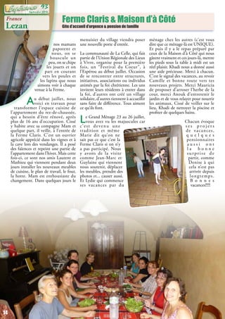 Ferme Claris & Maison d’à Côté
Gite d’accueil d’urgence & pension de famille
France
Lezan
nos mamans
papotent et
nous, on se
bouscule un
peu, on se chipe
les jouets et on
part en courant
vers les poules et
les lapins que nous
aimons voir à chaque
venue à la Ferme.
Au début juillet, nous
voici en travaux pour
transformer l’espace cuisine de
l’appartement du rez-de-chaussée,
qui a besoin d’être rénové, après
plus de 16 ans d’occupation. Cissé
y habite avec sa compagne Mam et
quelque part, il veille, à l’entrée de
la Ferme Claris. C’est un ouvrier
agricole apprécié dans les vignes et à
la cave lors des vendanges. Il a posé
des faïences et repeint une partie de
l’appartement dans l’hiver. Mais cette
fois-ci, ce sont nos amis Laurent et
Mathieu qui viennent pendant deux
jours installer les nouveaux meubles
de cuisine, le plan de travail, le four,
la hotte. Mam est enthousiaste du
changement. Dans quelques jours le
menuisier du village viendra poser
une nouvelle porte d’entrée.
La communauté de La Celle, qui fait
partie de l’Union Régionale des Lieux
à Vivre, organise pour la première
fois, un “Festival du Coeur”, à
l’Espérou au début juillet. Occasion
de se rencontrer entre structures,
initiatives, associations ou individus
animés par la foi chrétienne. Les uns
invitent leurs résidents à entrer dans
la foi, d’autres ont créé un village
solidaire, d’autres tiennent à accueillir
sans faire de différence. Tous aiment
ce qu’ils font.
Le Grand Ménage 23 au 26 juillet,
vous avez vu les majuscules car
c’est devenu une
tradition et même
Marie dit qu’on ne
sait pas ce que c’est la
Ferme Claris si on n’y
a pas participé. Nous
y avons de la visite
comme Jean-Marc et
Guylaine qui viennent
nous soutenir, déplacer
les meubles, prendre des
photos et... causer aussi.
Et Lydie qui commence
ses vacances par du
ménage chez les autres (c’est vous
dire que ce ménage-là est UNIQUE).
Et puis il y a le repas préparé par
ceux de la Maison d’à Côté qui nous
gâtent vraiment et ces jours-là, mettre
les pieds sous la table à midi est un
réel plaisir. Khadi nous a donné aussi
une aide précieuse. Merci à chacun.
C’est le signal des vacances, au revoir
Camille et bonne route vers tes
nouveaux projets. Merci Mauricia
de proposer d’arroser l’herbe de la
cour, merci Anouk d’entretenir le
jardin et de vous relayer pour nourrir
les animaux, Cissé de veiller sur le
lieu, Khadi de nettoyer la piscine et
profiter de quelques bains.
Chacun évoque
s e s p r o j e t s
de vacances,
q u e l q u e s
pensionnaires
a u s s i o n t
l a b o n n e
surprise de
partir, comme
Denise à qui
cela n’est pas
arrivée depuis
longtemps.
B o n n e s
vacances!!!!!
14
Septembre 2016
93
 