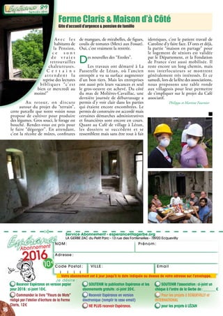 NOM : Prénom :
✄
Service Abonnement - esperance@lagerbe.org
LA GERBE ZAC du Petit Parc - 13 rue des Fontenelles - 78920 Ecquevilly
Adresse :
EmailVILLE :Code Postal : 
Ferme Claris & Maison d’à Côté
Gite d’accueil d’urgence & pension de famille
Recevoir Espérance en version papier
pour 2016 : ci-joint 10 €.
Commander le livre “Fleurs de Mots”
rédigé par l’atelier d’écriture de la Ferme
Claris, 12 €
SOUTENIR la publication Espérance et les
abonnements gratuits : ci-joint 20 €.
Recevoir Espérance en version
électronique (remplir la case email)
NE PLUS recevoir Espérance.
SOUTENIR l’association : ci-joint un
chèque à l’ordre de la Gerbe de : _______ €
Pour les projets à ecquevilly et
international
pour les projets à Lézan
Abonnement
2016
10 €
Je désire :
Votre abonnement est à jour jusqu’à la date indiquée au dessus de votre adresse sur l’enveloppe.
Av e c l e s
habitants de
la Pension,
c e s o n t
d e v r a i e s
retrouvailles
chaleureuses.
C e r t a i n s
a t t e n d e n t l a
reprise des lectures
bibliques “c’est
bien ce mercredi au
moins?”
Au retour, on discute
autour du projet du “terrain”,
cette parcelle que notre voisin nous
propose de cultiver pour produire
des légumes. Gros souci, le forage est
bouché. Rendez-vous est pris pour
le faire “dégorger”. En attendant,
c’est la récolte de mûres, confitures
de mangues, de mirabelles, de figues,
coulis de tomates (Merci aux Fossat).
Oui, c’est vraiment la rentrée.
Des nouvelles des “Etoiles”.
Les travaux ont démarré à La
Passerelle de Lézan, où l’ancien
entrepôt a vu sa surface augmenter
d’un bon tiers. Mais les entreprises
ont aussi pris leurs vacances et seul
le gros-oeuvre est achevé. Du côté
du mas de Molières-Cavaillac, une
dernière journée de débarrassage a
permis d’y voir clair dans les parties
qui étaient encore encombrées. Le
permis de construire est accordé mais
certaines démarches administratives
et financières sont encore en cours.
Quant au Café de village à Lézan,
les dossiers se succèdent et se
ressemblent mais sans être tout à fait
identiques, c’est le patient travail de
Caroline d’y faire face. D’ores et déjà,
la partie “maison en partage” pour
le logement de séniors est validée
par le Département, et la Fondation
de France s’est aussi mobilisée. Il
reste encore un long chemin, mais
nos interlocuteurs se montrent
généralement très intéressés. Et ce
samedi, lors de la fête des associations,
nous proposons une table ronde
aux villageois pour leur permettre
de s’impliquer sur le projet du Café
associatif.
Philippe et Martine Fournier
16
Septembre 2016
93
Septembre 2015
89
 