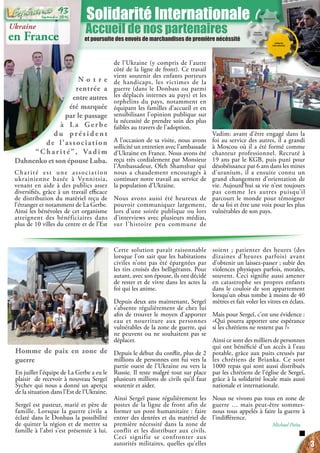 Accueil de nos partenaires
et poursuite des envois de marchandises de première nécéssité
Solidarité Internationale
Ukraine
en France
Vadim: avant d’être engagé dans la
foi au service des autres, il a grandi
à Moscou où il a été formé comme
chanteur professionnel. Recruté à
19 ans par le KGB, puis puni pour
désobéissance par 6 ans dans les mines
d’uranium, il a ensuite connu un
grand changement d’orientation de
vie. Aujourd’hui sa vie n’est toujours
pas comme les autres puisqu’il
parcourt le monde pour témoigner
de sa foi et être une voix pour les plus
vulnérables de son pays.
N o t r e
rentrée a
entre autres
été marquée
par le passage
à La Gerbe
d u p ré s i d e n t
de l’association
“Charité”, Vadim
Dahnenko et son épouse Luba.
Charité est une association
ukrainienne basée à Vynnitsia,
venant en aide à des publics assez
diversifiés, grâce à un travail efficace
de distribution du matériel reçu de
l’étranger et notamment de La Gerbe.
Ainsi les bénévoles de cet organisme
atteignent des bénéficiaires dans
plus de 10 villes du centre et de l’Est
de l’Ukraine (y compris de l’autre
côté de la ligne de front). Ce travail
vient soutenir des enfants porteurs
de handicaps, les victimes de la
guerre (dans le Donbass ou parmi
les déplacés internes au pays) et les
orphelins du pays, notamment en
équipant les familles d’accueil et en
sensibilisant l’opinion publique sur
la nécessité de prendre soin des plus
faibles au travers de l’adoption.
A l’occasion de sa visite, nous avons
sollicité un entretien avec l’ambassade
d’Ukraine en France. Nous avons été
reçu très cordialement par Monsieur
l’Ambassadeur, Oleh Shamshur qui
nous a chaudement encouragés à
continuer notre travail au service de
la population d’Ukraine.
Nous avons aussi été heureux de
pouvoir communiquer largement,
lors d’une soirée publique ou lors
d’interviews avec plusieurs médias,
sur l’histoire peu commune de
Homme de paix en zone de
guerre
En juillet l’équipe de La Gerbe a eu le
plaisir de recevoir à nouveau Sergeï
Sychev qui nous a donné un aperçu
de la situation dans l’Est de l’Ukraine.
Sergeï est pasteur, marié et père de
famille. Lorsque la guerre civile a
éclaté dans le Donbass la possibilité
de quitter la région et de mettre sa
famille à l’abri s’est présentée à lui.
Cette solution paraît raisonnable
lorsque l’on sait que les habitations
civiles n’ont pas été épargnées par
les tirs croisés des belligérants. Pour
autant, avec son épouse, ils ont décidé
de rester et de vivre dans les actes la
foi qui les anime.
Depuis deux ans maintenant, Sergeï
s’absente régulièrement de chez lui
afin de trouver le moyen d’apporter
eau et nourriture aux personnes
vulnérables de la zone de guerre, qui
ne peuvent ou ne souhaitent pas se
déplacer.
Depuis le début du conflit, plus de 2
millions de personnes ont fui vers la
partie ouest de l’Ukraine ou vers la
Russie. Il reste malgré tout sur place
plusieurs millions de civils qu’il faut
soutenir et aider.
Ainsi Sergeï passe régulièrement les
postes de la ligne de front afin de
former un pont humanitaire : faire
entrer des denrées et du matériel de
première nécessité dans la zone de
conflit et les distribuer aux civils.
Ceci signifie se confronter aux
autorités militaires, quelles qu’elles
soient ; patienter des heures (des
dizaines d’heures parfois) avant
d’obtenir un laissez-passer ; subir des
violences physiques parfois, morales,
souvent. Ceci signifie aussi amener
en catastrophe ses propres enfants
dans le couloir de son appartement
lorsqu’un obus tombe à moins de 40
mètres et fait voler les vitres en éclats.
Mais pour Sergeï, c’est une évidence :
«Qui pourra apporter une espérance
si les chrétiens ne restent pas ?»
Ainsi ce sont des milliers de personnes
qui ont bénéficié d’un accès à l’eau
potable, grâce aux puits creusés par
les chrétiens de Brianka. Ce sont
1000 repas qui sont aussi distribués
par les chrétiens de l’église de Sergeï,
grâce à la solidarité locale mais aussi
nationale et internationale.
Nous ne vivons pas tous en zone de
guerre … mais peut-être sommes-
nous tous appelés à faire la guerre à
l’indifférence.
Michael Païta
3
Septembre 2016
93
 
