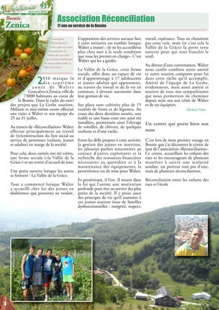 Association Réconciliation
17 ans au service de la Bosnie
L’association
Réconciliation à
Zenica, gère un centre
d’accueil pour les
enfants des rues ainsi
qu’une ferme sociale pour
les jeunes adultes isolés, la
Vallée de la Grâce.
Bosnie
Zenica
2016 marque la
d i x - s e p t i è m e
a n n é e d e Wa l t e r
Goncalves à Zenica, ville de
73000 habitants au coeur de
la Bosnie. Dans le cadre du suivi
des projets que La Gerbe soutient,
Mélanie et moi-même avons effectué
une visite à Walter et son équipe du
25 au 31 juillet.
Au travers de «Réconciliation» Walter
effectue principalement un travail
de (re)construction du lien social au
service de personnes (enfants, jeunes
et adultes) en marge de la société.
Pour cela, deux entités ont été créées,
une ferme sociale («la Vallée de la
Grâce») et un centre d’accueil de jour.
Une porte ouverte lorsque les autres
se ferment : La Vallée de la Grâce.
Tout a commencé lorsque Walter
a accueilli chez lui des jeunes en
déshérence que personne ne voulait.
L’opposition des services sociaux face
à cette initiative est tombée lorsque
Walter a insisté : «Je ne les accueillerai
plus chez moi à la seule condition
que vous les preniez en charge». C’est
Walter qui les a gardés.
La Vallée de la Grâce, cette ferme
sociale, offre donc un espace de vie
et d’apprentissage à 17 adolescents
et jeunes adultes qui apprennent,
au travers du travail et de la vie en
commun, à devenir autonome dans
leur gestion de vie.
Sur place sont cultivées plus de 15
variétés de fruits et de légumes. Au
cours des deux dernières années, une
étable et une basse-cour ont aussi été
installées, permettant ainsi l’élevage
de volailles, de chèvres, de quelques
cochons et d’une vache.
Entre les défis propres à cette activité,
la gestion des jeunes en insertion,
les jalousies parfois rencontrées au
contact d’autres exploitants et la
recherche des ressources financières
nécessaires au quotidien et à la
maintenance des équipements, la
persévérance est de mise pour Walter.
Et persévérant, il l’est. Il trouve dans
la foi qui l’anime une motivation
profonde pour être au service des plus
petits de la société. Il y puise aussi
des principes de vie qu’il transmet à
ces jeunes souvent issus de familles
dysfonctionnelles : intégrité, respect,
travail, espérance. Tous ne choisiront
pas cette voie, mais (et c’est cela la
Vallée de la Grâce) la porte reste
ouverte pour qui veut franchir le
seuil.
Au détour d’une conversation, Walter
nous confie combien notre amitié
et notre soutien comptent pour lui
dans cette tâche qu’il accomplit.
Amitié de l’équipe de La Gerbe,
évidemment, mais aussi amitié et
soutien de tous nos sympathisants
qui nous permettent de cheminer
depuis seize ans aux côtés de Walter
et de ses équipiers.
Michael Païta
Un centre qui porte bien son
nom
C’est lors de mon premier voyage en
Bosnie que j’ai découvert le centre de
jour de l’association «Réconciliation».
Ce centre, accueillant les enfants des
rues et les encourageant de plusieurs
manières à suivre une scolarité
assidue, est porteur non pas d’une,
mais de plusieurs réconciliations.
Réconciliation entre les enfants des
rues et l’école
4
Septembre 2016
93
 