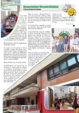 Association Réconciliation
17 ans au service de la Bosnie
Bosnie
Zenica
C’est là le
cœur du
travail de
ce centre.
Les enfants
v i e n n e n t
a u c e n t r e
volontairement,
mais à condition
d’être scolarisés. Ils
peuvent y faire leurs
devoirs sous la tutelle
d’un professeur ou du
personnel du centre. Ils sont
accompagnés dans leur scolarité
et leurs progrès sont récompensés.
Réconciliation entre les populations,
les groupes sociaux
Ce centre est le seul de la ville à
accueillir et mêler des enfants roms,
souvent mis à l’écart, et d’autres non
roms. Ici, les enfants des différentes
populations se sont petit à petit mis à
jouer les uns avec les autres et à laisser
de côté leurs préjugés pour apprendre
à être et vivre ensemble.
Réconciliation avec les codes sociaux
Parallèlement au travail sur la
scolarité, le centre aide les enfants
à s’intégrer socialement et leur
donne les clés pour qu’ils ne soient
plus rejetés par leurs camarades
de classe. Cette aide passe par
des choses très concrètes,
telles l’apprentissage
de la propreté ou le
raccommodage de
leurs vêtements.
Mais le centre « Réconciliation »
c’est avant tout des enfants et leurs
histoires. Comme ce garçon d’environ
12 ans et sa jeune sœur qui essaient
par tous les moyens d’attirer notre
attention.
Le besoin d’être regardé et écouté
est immense chez ces jeunes dont
beaucoup sont délaissés.
Le personnel du centre le confirme
en nous racontant l’histoire d’un
garçon qui a grandi au milieu de
chiens, ayant peu de contacts
humains, même avec ses propres
parents. Son comportement, qui était
calqué sur celui de ses compagnons à
quatre pattes, s’est considérablement
amélioré depuis qu’il vient au centre.
Il est aujourd’hui scolarisé dans une
école adaptée à ses besoins et a appris
à lire.
Tout ce travail et ces réussites sont
ceux du personnel du centre.
Aussi je ne peux clore cet
article sans citer Fatima,
Nicky, Azémina
et Natacha qui
s’occupent de
ces enfants
avec un
amour et une
persévérance
admirables, à l’image de Walter, le
fondateur de ce centre, qui mène
des actions sociales en Bosnie depuis
17 ans.
Mélanie Huckel
5
Septembre 2016
93
 