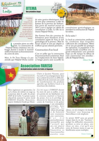 OTEMA
Une première étape
Élève ingénieure en agronomie, j’ai
eu la chance de réaliser un stage au
Cameroun dans le cadre du projet
MAP de la Gerbe. Ce projet a pour
objectif de soutenir le centre social
FARESO (Famille, Rencontre,
Espoir, Solidarité) fondé par Marie-
Claire et Jocanto Njoume, pour
l’accueil et l’accompagnement dans
leur scolarité de jeunes en difficulté.
L’objectif est de construire une unité
de transformation des produits
agricoles qui facilitera l’accès à la
nourriture des résidents.
J’ai été reçue à FARESO durant
les mois de juin et juillet, ce qui
m’a permis de me familiariser avec
le contexte matériel et humain
du projet. J’ai eu le privilège de
découvrir le fonctionnement du
centre de l’intérieur et de goûter
à son atmosphère
protégée, dans
l a q u e l l e l e s
valeurs de partage
et de fraternité
sont transmises
avec conviction.
J ’ a i é t é
particulièrement
interpellée par
l’ a c c u e i l q u i
m’a été réservé
: les difficultés
financières et
fonctionnelles
p a s s é e s s o u s
silence, on m’a intégrée à la famille
“faresienne” avec beaucoup de
bienveillance et de simplicité.
Le projet MAP aura un grand
impact dans la vie des “Faresiens”;
malgré les difficultés rencontrées
pendant sa mise en place, une
chose est sûre, c’est qu’il sera
entre de bonnes mains et que ses
bénéficiaires seront multiples.
Océane Giménez
Ce projet vise à créer une
installation de déshydratation
de fruits et légumes alimentée par
énergie solaire.
L’association
Coeur de
Compassion aide
les femmes victimes
de violences sexuelles
à retrouver santé et
situation sociale par
une aide médicale et
des activités génératrices
de revenu. Elle est basée à
Tshudi Loto, dans le Kasaï
Oriental.
Association FARESO
déshydratation solaire de fruits et légumes
consultations gynécologiques en
attendant la construction de l’hôpital
lui-même.
Et la suite ?
Le local en construction améliorera
les conditions dans lesquelles
s’effectuent des consultations. Même
s’il ne sera pas possible d’y pratiquer
des opérations, la population et les
autorités locales accueillent avec un
grand enthousiasme cette première
étape car elle marque les débuts de
cette construction tant attendue :
celle de l’hôpital Otema.
Mélanie Huckel
RDC
Lodja
La première pierre est enfin
posée. La construction de
l’hôpital Otema commence avec un
hangar destiné à stocker le matériel
médical nécessaire au fonctionnement
du centre de soins.
Mais, le Dr Tony Elonge n’a pas
attendu que l’hôpital Otema (centre
de soins gynéco-obstétriques) sorte
de terre pour commencer à aider les
femmes de la province du Sankuru.
Une partie du matériel envoyé en
2015 a servi à équiper un cabinet de
consultation à Lodja, la ville où se
situera l’hôpital Otema.
Des femmes font des centaines de
kilomètres pour bénéficier d’une
consultation auprès de Tony, le seul
gynécologue de la province. Mais les
locaux actuels ne sont pas adaptés et
n’offrent qu’une solution provisoire.
Construction d’un local
C’est en juillet que la construction
d’unnouveaulocalacommencé.Situé
sur l’emplacement du futur hôpital,
ce hangar pourra aussi accueillir les
Cameroun
N’Tolo
6
Septembre 2016
93
 