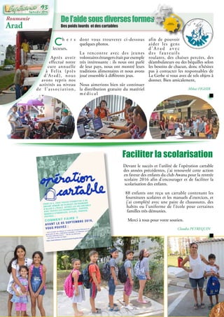 Del’aidesousdiversesformes
Des poids lourds et des cartables
Faciliter la scolarisation
Devant le succès et l’utilité de l’opération cartable
des années précédentes, j’ai renouvelé cette action
en faveur des enfants du club Awana pour la rentrée
scolaire 2016 afin d’encourager et de faciliter la
scolarisation des enfants.
88 enfants ont reçu un cartable contenant les
fournitures scolaires et les manuels d’exercices, et
j’ai complété avec une paire de chaussures, des
habits ou l’uniforme de l’école pour certaines
familles très démunies.
Merci à tous pour votre soutien.
Claudia PETREQUIN
Roumanie
Arad
Ch e r s
lecteurs,
Après avoir
effectué notre
cure annuelle
à Felix (près
d’Arad), nous
avons repris nos
activités au niveau
de l’association,
dont vous trouverez ci-dessous
quelques photos.
La rencontre avec des jeunes
volontaires étrangers était par exemple
très intéressante : ils nous ont parlé
de leur pays, nous ont montré leurs
traditions alimentaires et nous avons
joué ensemble à différents jeux.
Nous aimerions bien sûr continuer
la distribution gratuite du matériel
m é d i c a l
afin de pouvoir
aider les gens
d ’ A r a d a v e c
des fauteuils
roulants, des chaises percées, des
déambulateurs ou des béquilles selon
les besoins de chacun, donc n’hésitez
pas à contacter les responsables de
La Gerbe si vous avez de tels objets à
donner. Bien amicalement,
Mihai FIGHIR
7
Septembre 2016
93
 