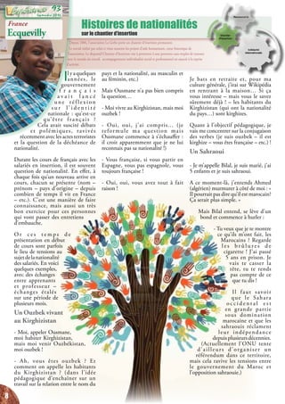 Depuis 2006, l’association La Gerbe porte un chantier d’insertion permanent.
Le travail réalisé par celui-ci vient soutenir les projets d’aide humanitaire, cœur historique de
l’association. Le dispositif Chantier d’Insertion vise à permettre à une personne sans emploi de renouer
avec le monde du travail. accompagnement individualisé social et professionnel est associé à la reprise
d’activité.
Histoires de nationalités
sur le chantier d’insertion
Ilyaquelques
années, le
gouvernement
f r a n ç a i s
a v a i t l a n c é
u n e ré f l e x i o n
s u r l ’ i d e n t i t é
nationale : qu’est-ce
qu’être français ?
Cela avait suscité débats
et polémiques, ravivés
récemment avec les actes terroristes
et la question de la déchéance de
nationalité.
Durant les cours de français avec les
salariés en insertion, il est souvent
question de nationalité. En effet, à
chaque fois qu’un nouveau arrive en
cours, chacun se présente (nom –
prénom – pays d’origine – depuis
combien de temps il vit en France
– etc.). C’est une manière de faire
connaissance, mais aussi un très
bon exercice pour ces personnes
qui vont passer des entretiens
d’embauche.
O r c e s t e m p s d e
présentation en début
de cours sont parfois
le lieu de tensions au
sujetdelanationalité
des salariés. En voici
quelques exemples,
avec des échanges
entre apprenants
et professeur –
échanges étalés
sur une période de
plusieurs mois.
Un Ouzbek vivant
au Kirghizistan
- Moi, appeler Ousmane,
moi habiter Kirghizistan,
mais moi venir Ouzbékistan,
moi ouzbek !
- Ah, vous êtes ouzbek ? Et
comment on appelle les habitants
du Kirghizistan ? (dans l’idée
pédagogique d’enchaîner sur un
travail sur la relation entre le nom du
pays et la nationalité, au masculin et
au féminin, etc.)
Mais Ousmane n’a pas bien compris
la question…
- Moi vivre au Kirghizistan, mais moi
ouzbek !
- Oui, oui, j’ai compris... (je
reformule ma question mais
Ousmane commence à s’échauffer :
il croit apparemment que je ne lui
reconnais pas sa nationalité !)
- Vous française, si vous partir en
Espagne, vous pas espagnole, vous
toujours française !
- Oui, oui, vous avez tout à fait
raison !
Je bats en retraite et, pour ma
culture générale, j’irai sur Wikipédia
en rentrant à la maison… Si ça
vous intéresse – mais vous le savez
sûrement déjà ! – les habitants du
Kirghizistan (qui ont la nationalité
du pays…) sont kirghizes.
Quant à l’objectif pédagogique, je
vais me concentrer sur la conjugaison
des verbes (je suis ouzbek – il est
kirghize – vous êtes française – etc.) !
Un Sahraoui
- Je m’appelle Bilal, je suis marié, j’ai
5 enfants et je suis sahraoui.
A ce moment-là, j’entends Ahmed
(algérien) murmurer à côté de moi : «
Il pourrait pas dire qu’il est marocain?
Ça serait plus simple. »
Mais Bilal entend, se lève d’un
bond et commence à hurler :
- Tu veux que je te montre
ce qu’ils m’ont fait, les
Marocains ? Regarde
l e s b r û l u r e s d e
cigarette ! J’ai passé
5 ans en prison. Je
vais te casser la
tête, tu te rends
pas compte de ce
que tu dis !
Il faut savoir
que le Sahara
o c c i d e n t a l e s t
en grande partie
sous domination
marocaine et que les
sahraouis réclament
leur indépendance
depuisplusieursdécennies.
(Actuellement l’ONU tente
d’ailleurs d’organiser un
référendum dans ce territoire,
mais cela ravive les tensions entre
le gouvernement du Maroc et
l’opposition sahraouie.)
France
Ecquevilly
8
Septembre 2016
93
 