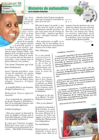 Histoires de nationalités
sur le chantier d’insertion
p e u t
p a s
toujours éviter les situations qui vont
mettre les salariés face aux souvenirs
de leur histoire douloureuse. Et
bien sûr, c’est surtout avec Sylvie,
en entretien individuel, qu’ils
pourront parler de cette histoire s’ils
le souhaitent, pour continuer leur
chemin le plus apaisés possible.
Anne Prohin
France
Ecquevilly
Les deux
élèves qui
encadrent
B i l a l l e
maintiennent
pour éviter
qu’il se batte
avec Ahmed.
Celui-ci réalise
avec effroi la
portée de ses paroles
et les regrette aussitôt
; il demande pardon à
Bilal. En une minute, tout
le monde est debout dans la salle ;
chacun essaye d’apaiser Bilal ; tous
pleurent de le voir dans cet état. Dès
qu’il s’est calmé, Ahmed le rejoint
et ils se serrent dans les bras pour se
réconcilier : nous sommes tous en
pleurs tellement c’est touchant…
Une jeune Française qui n’est
plus érythréenne
Après l’épisode précédent, nous
tentons de reprendre nos esprits
en même temps que le fil des
présentations… Le climat s’apaise.
Puis vient le tour de Rahel, jeune
réfugiée, française, d’origine
érythréenne :
- Je m’appelle Rahel, je suis française,
d’origine érythréenne, etc.
Mohammed (franco-algérien)
intervient :
- Je ne comprends pas ; pourquoi tu
ne dis pas française et érythréenne ?
Moi j’ai la nationalité française mais
aussi la nationalité algérienne.
Et Rahel d’expliquer :
- Mais moi, quand j’ai demandé le
statut de réfugiée en France, puis la
nationalité française, j’ai dû renoncer
à ma nationalité érythréenne !
Je crains que l’émotion ne gagne
Rahel (puis nous tous) et j’essaye
d’enchaîner avec la présentation de sa
voisine… Mais Rahel m’interrompt :
-Attendez,Anne!Laissez-moipleurer
parce que j’ai perdu la nationalité du
pays où je suis née !
Elle joint le geste à la parole, se met
la tête dans les mains et pleure !
Evidemment, émotifs «reconnus » ou
pas, nous avons tous de nouveau la
larme à l’œil… jusqu’à ce que Boris,
notre « Géorgien national » nous
sermonne :
- Bon maintenant, ça suffit, on se
ressaisit. On est tous adultes, on va
arrêter de pleurer sur notre histoire à
chacun et on va faire cours !
Des Tibétains
Il y a une grande
c o m m u n a u t é
tibétaine à l’ouest
de l’Île-de-France
et, de ce fait, la
Gerbe accueille
régulièrement des
salariés tibétains,
ayant le statut de
réfugiés.
M a i s p o u r q u o i
faut-il qu’à chaque
fois qu’un Tibétain
se présente au début
d’un cours de français,
Boris (toujours notre
« Géorgien national »)
lui demande :
- Pourquoi tu dis que
tu es tibétain ? Ta carte
d’identité est chinoise !
- Non, je suis tibétain !
En général, je demande à
Boris d’arrêter. Le cours
de français n’est pas le
lieu pour débattre de la
situation du Tibet par
rapport à la Chine et du
combat des Tibétains pour
leur indépendance.
En conclusion
Heureusement, ce genre
d’épisodes n’arrive pas à
chaque cours. Mais on ne
“Madame, Monsieur,
il me paraît important de vous remercier de
m’avoir accueilli au sein de votre association.
Ainsi que la confiance que vous m’avez
accordée, je remercie tous les membres du
personnel (bénévoles, direction…) mais aussi
vos collaborateurs.
Au cours de ces derniers mois, j’ai eu
l’occasion d’appréhender le monde associatif
humanitaire qui suscite un réel intérêt pour
moi.
J’ai eu l’occasion d‘être associé à votre travail,
d’acquérir de nouvelles connaissances et
compétences. Celles ci me seront précieuses
pour mon parcours d’insertion.
Le temps, l’attention, l’intérêt que vous
avez voulu me témoigner m’ont donné envie
de persévérer au sein du monde associatif
et au domaine de la logistique. Je possède
désormais une expérience du terrain qui me
donne des pistes pour m’améliorer.
Avec toute ma reconnaissance,
Lagdaf”
9
Septembre 2016
93
 