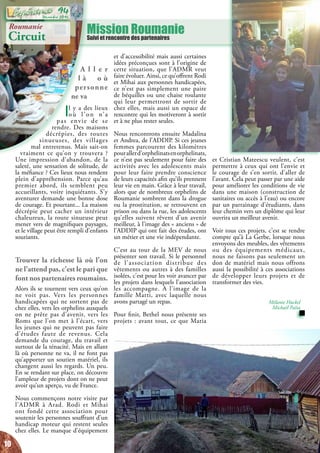 Mission RoumanieSuivi et rencontre des partenaires
Roumanie
Circuit
A l l e r
l à o ù
personne
ne va
Il y a des lieux
où l’on n’a
pas envie de se
rendre. Des maisons
décrépies, des routes
sinueuses, des villages
mal entretenus. Mais sait-on
vraiment ce qu’on y trouvera  ?
Une impression d’abandon, de la
saleté, une sensation de solitude, de
la méfiance ? Ces lieux nous rendent
plein d’appréhension. Parce qu’au
premier abord, ils semblent peu
accueillants, voire inquiétants. S’y
aventurer demande une bonne dose
de courage. Et pourtant... La maison
décrépie peut cacher un intérieur
chaleureux, la route sinueuse peut
mener vers de magnifiques paysages,
et le village peut être rempli d’enfants
souriants.
Trouver la richesse là où l’on
ne l’attend pas, c’est le pari que
font nos partenaires roumains.
Alors ils se tournent vers ceux qu’on
ne voit pas. Vers les personnes
handicapées qui ne sortent pas de
chez elles, vers les orphelins auxquels
on ne prête pas d’avenir, vers les
Roms que l’on met à l’écart, vers
les jeunes qui ne peuvent pas faire
d’études faute de revenus. Cela
demande du courage, du travail et
surtout de la ténacité. Mais en allant
là où personne ne va, il ne font pas
qu’apporter un soutien matériel, ils
changent aussi les regards. Un peu.
En se rendant sur place, on découvre
l’ampleur de projets dont on ne peut
avoir qu’un aperçu, vu de France.
Nous commençons notre visite par
l’ADMR à Arad. Rodi et Mihai
ont fondé cette association pour
soutenir les personnes souffrant d’un
handicap moteur qui restent seules
chez elles. Le manque d’équipement
et Cristian Mateescu veulent, c’est
permettre à ceux qui ont l’envie et
le courage de s’en sortir, d’aller de
l’avant. Cela peut passer par une aide
pour améliorer les conditions de vie
dans une maison (construction de
sanitaires ou accès à l’eau) ou encore
par un parrainage d’étudiants, dans
leur chemin vers un diplôme qui leur
ouvrira un meilleur avenir.
Voir tous ces projets, c’est se rendre
compte qu’à La Gerbe, lorsque nous
envoyons des meubles, des vêtements
ou des équipements médicaux,
nous ne faisons pas seulement un
don de matériel mais nous offrons
aussi la possibilité à ces associations
de développer leurs projets et de
transformer des vies.
Mélanie Huckel
Michaël Païta
et d’accessibilité mais aussi certaines
idées préconçues sont à l’origine de
cette situation, que l’ADMR veut
faire évoluer. Ainsi, ce qu’offrent Rodi
et Mihai aux personnes handicapées,
ce n’est pas simplement une paire
de béquilles ou une chaise roulante
qui leur permettront de sortir de
chez elles, mais aussi un espace de
rencontre qui les motiveront à sortir
et à ne plus rester seules.
Nous rencontrons ensuite Madalina
et Andrea, de l’ADDIP. Si ces jeunes
femmes parcourent des kilomètres
pourallerd’orphelinatsenorphelinats,
ce n’est pas seulement pour faire des
activités avec les adolescents mais
pour leur faire prendre conscience
de leurs capacités afin qu’ils prennent
leur vie en main. Grâce à leur travail,
alors que de nombreux orphelins de
Roumanie sombrent dans la drogue
ou la prostitution, se retrouvent en
prison ou dans la rue, les adolescents
qu’elles suivent rêvent d’un avenir
meilleur, à l’image des « anciens » de
l’ADDIP qui ont fait des études, ont
un métier et une vie indépendante.
C’est au tour de la MEV de nous
présenter son travail. Si le personnel
de l’association distribue des
vêtements ou autres à des familles
isolées, c’est pour les voir avancer par
les projets dans lesquels l’association
les accompagne. A l’image de la
famille Marti, avec laquelle nous
avons partagé un repas.
Pour finir, Bethel nous présente ses
projets : avant tout, ce que Maria
10
Décembre 2016
94
 