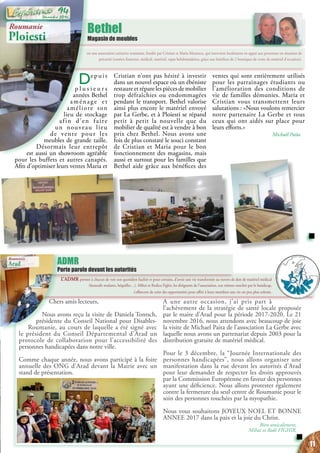 est une association caritative roumaine, fondée par Cristian et Maria Mateescu, qui intervient localement en appui aux personnes en situation de
précarité (soutien financier, médical, matériel, repas hebdomadaires, grâce aux bénéfices de 2 boutiques de vente de matériel d’occasion).
Bethel
Magasin de meubles
Chers amis lecteurs,
Nous avons reçu la visite de Daniela Tontsch,
présidente du Conseil National pour Disables-
Roumanie, au cours de laquelle a été signé avec
le président du Conseil Départemental d’Arad un
protocole de collaboration pour l’accessibilité des
personnes handicapées dans notre ville.
Comme chaque année, nous avons participé à la foire
annuelle des ONG d’Arad devant la Mairie avec un
stand de présentation.
A une autre occasion, j’ai pris part à
l’achèvement de la stratégie de santé locale proposée
par le maire d’Arad pour la période 2017-2020. Le 21
novembre 2016, nous attendons avec beaucoup de joie
la visite de Michael Paita de l’association La Gerbe avec
laquelle nous avons un partenariat depuis 2003 pour la
distribution gratuite de matériel médical.
Pour le 3 décembre, la “Journée Internationale des
personnes handicapées”, nous allons organiser une
manifestation dans la rue devant les autorités d’Arad
pour leur demander de respecter les droits approuvés
par la Commission Européenne en faveur des personnes
ayant une déficience. Nous allons protester également
contre la fermeture du seul centre de Roumanie pour le
soin des personnes touchées par la myopathie.
Nous vous souhaitons JOYEUX NOEL ET BONNE
ANNEE 2017 dans la paix et la joie du Christ.
Bien amicalement,
Mihai et Rodi FIGHIR,
L’ADMR permet à chacun de voir son quotidien facilité et pour certains, d’avoir une vie transformée au travers de don de matériel médical
(fauteuils roulants, béquilles…). Mihai et Rodica Fighir, les dirigeants de l’association, eux mêmes touchés par le handicap,
s’efforcent de créer des opportunités pour offrir à leurs membres une vie un peu plus colorée.
ADMR
Porte parole devant les autorités
Roumanie
Ploiesti
Roumanie
Arad
Depuis
p l u s i e u r s
années Bethel
aménage et
améliore son
lieu de stockage
afin d’en faire
un nouveau lieu
de vente pour les
meubles de grande taille.
Désormais leur entrepôt
est aussi un showroom agréable
pour les buffets et autres canapés.
Afin d’optimiser leurs ventes Maria et
Cristian n’ont pas hésité à investir
dans un nouvel espace où un ébéniste
restaureetréparelespiècesdemobilier
trop défraîchies ou endommagées
pendant le transport. Bethel valorise
ainsi plus encore le matériel envoyé
par La Gerbe, et à Ploiesti se répand
petit à petit la nouvelle que du
mobilier de qualité est à vendre à bon
prix chez Bethel. Nous avons une
fois de plus constaté le souci constant
de Cristian et Maria pour le bon
fonctionnement des magasins, mais
aussi et surtout pour les familles que
Bethel aide grâce aux bénéfices des
ventes qui sont entièrement utilisés
pour les parrainages étudiants ou
l’amélioration des conditions de
vie de familles démunies. Maria et
Cristian vous transmettent leurs
salutations : «Nous voulons remercier
notre partenaire La Gerbe et tous
ceux qui ont aidés sur place pour
leurs efforts.»
Michaël Païta
11
Décembre 2016
94
 
