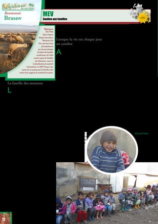 Misiunea
Est Vest
Marta Oprita
dirige l’association
Missiunea Est
Vest, qui intervient
principalement
par des parrainages
d’enfants de familles
nombreuses, de l’aide
sociale auprès de familles
très démunies, et par de
la distribution de matériel
humanitaire. La MEV finance une
partie de ses projets par les bénéfices des
ventes d’un magasin de matériel d’occasion.
MEV
Soutien aux familles
Roumanie
Brasov
La famille des moutons
La fondation MEV porte au cœur
de sa vision de venir en aide
aux enfants pour leur permettre
d’envisager un futur porteur
d’espérance. Cela amène Marta et
toute son équipe à se tourner vers
les familles dans le besoin, pour
non seulement leur apporter une
aide matérielle mais aussi pour aider
parents comme enfants à s’emparer
d’une nouvelle vision pour leur
vie et leurs relations. C’est par
nature un travail de persévérance
et de dépassement de soi. S’investir
pleinement c’est s’ouvrir au risque
de connaître la frustration. Mais c’est
aussi se donner la chance de réussir.
Et parfois les belles histoires sont au
rendez-vous ! La famille Marti en
est un exemple. Marta a commencé
un travail avec eux il y a plusieurs
années. A l’époque ils possédaient
5 moutons. MEV en ajoute 1, 2, 3,
et jusqu’à 10. Laine, lait, fromage,
parfois de la viande : les moutons
se sont multipliés et ont apporté à
la famille un moyen de subsistance.
De leur côté, les équipes de MEV
ont mobilisé leur réseau pour amener
des acheteurs. Aujourd’hui les Marti
possèdent environ 200 moutons. Ils
n’en sont pas riches pour autant, mais
ils se suffisent à eux-même grâce à
leur travail permanent. Finalement,
grâce aux revenus du magasin, MEV
a pu ajouter un dernier cadeau pour
cette famille : l’installation de l’eau
courante sur leur propriété. Ainsi il
n’est plus nécessaire d’aller chercher
de l’eau chez le voisin pour abreuver
les bêtes. Une vision juste, de la sagesse
et de la solidarité, voilà peut-être les
ingrédients d’une belle histoire.
Lorsque la vie est chaque jour
un combat
Au d e l à d e s r e n c o n t r e s
extraordinaires que nous
réserve notre travail à la Gerbe,
certaines histoires nous laissent
dans l’incompréhension et la
douleur,comme celle de Bianca, 28
ans. Cette jeune femme au passé
traumatisé est aujourd’hui maman
de cinq enfants et plusieurs «pères»,
rarement bienveillants, se sont
succédés autour de ses enfants.
L’ actuel demeure présent lorsqu’il
en a le goût, c’est à dire rarement.
L’aînée des enfants a 11 ans. Elle aussi
se prénomme Bianca. En l’absence
d’un père digne de ce nom, elle a
pris la décision de se battre pour les
siens. C’est ce qui l’a amenée l’an
passé à frapper aux portes, dont celle
de Marta (présidente de la MEV),
pour récolter des pelures de pommes
de terre afin d’en nourrir ses frères
et sœurs. Mais son courage va plus
loin ; trop loin malheureusement...
C’est ainsi que la fillette a trouvé
le moyen d’aller couper du
bois pour en retirer un peu
d’argent. Cette initiative
louable lui a coûté trois
doigts. On aura sans
doute beaucoup de
mal à comprendre
comment une enfant
se retrouve à faire du
bûcheronnage... Mais c’est ainsi
que cette famille déjà vulnérable se
retrouve à devoir soigner une petite
infirme. La Fondation MEV les
soutient depuis plusieurs années déjà.
Et cette fois-ci encore, Marta et son
équipe répondent présentes. Bianca
a besoin de 8 opérations pour réparer
sa main. Le problème cependant,
c’est que Bianca est Rom et n’a aucun
état civil. Pour ainsi dire, d’un point
de vue administratif, elle n’existe
pas. Elle n’a donc droit à rien. C’est
donc MEV qui a payé tous les frais
médicaux jusqu’à maintenant. Pour
l’instant 3 opérations ont été menées
en plus des consultations préalables.
Il en reste 5 pour que Bianca retrouve
quelque peu l’usage de ses doigts... Le
drame qui se joue dans les village de
Roumanie, Marta vous le dira, c’est
que l’enfance n’a pas la part belle.
L’adolescence vous propulse malgré
vous dans le monde des adultes.
Travailler,fairedesenfants:à13ansou
moins, fini l’innocence. S’ensuivent
les violences qu’on connaît... Et celles
que nous ignorons. C’est à cela que
travaille la Fondation MEV. Ne pas
baisser les bras et travailler à changer
les mentalités, à proposer un autre
chemin. Un chemin
de vie cette fois-ci.
Michaël Païta
12
Décembre 2016
94
 