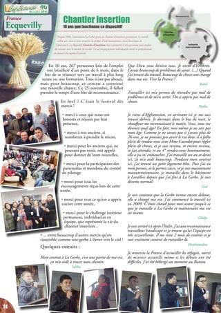 Chantier insertion
10 ans que fonctionne ce dispositif!
Depuis 2006, l’association La Gerbe porte un chantier d’insertion permanent. Le travail
réalisé par celui-ci vient soutenir les projets d’aide humanitaire, cœur historique de
l’association. Le dispositif Chantier d’Insertion vise à permettre à une personne sans emploi
de renouer avec le monde du travail. Un accompagnement individualisé social et professionnel
est associé à la reprise d’activité.
France
Ecquevilly
En 10 ans, 267 personnes loin de l’emploi
ont bénéficié d’un poste de 6 mois, dans le
but de se relancer vers un travail à plus long
terme ou une formation. Tous n’ont pas abouti,
mais pour beaucoup, ce contrat a constitué
une nouvelle chance. Ce 25 novembre, il fallait
prendre le temps d’une fête de reconnaissance.
En bref ? C’était le festival des
mercis !
• merci à ceux qui nous ont
honorés et réjouis par leur
présence,
• merci à nos anciens, si
nombreux à prendre le micro,
• merci pour les anciens qui, ne
pouvant pas venir, ont appelé
pour donner de leurs nouvelles,
• merci pour la participation des
partenaires et membres du comité
de pilotage
• merci pour tous les
encouragements reçus lors de cette
soirée,
• merci pour tout ce qu’on a appris
encore cette année,
• merci pour le challenge intérieur
permanent, individuel et en
équipe, que représente la vie du
chantier insertion...
• ... entre beaucoup d’autres mercis qu’on
rassemble comme une gerbe à élever vers le ciel !
Quelques extraits :
Mon contrat à La Gerbe, c’est une partie de ma vie,
ça m’a aidé à tracer mon chemin.
Saliha
Que Dieu vous bénisse tous. Je viens d’Erithrée.
J’avais beaucoup de problèmes de santé. (...) Quand
j’ai trouvé du travail, beaucoup de choses ont changé
dans ma vie. Vive la France !
Rahel
Travailler ici m’a permis de résoudre pas mal de
problèmes et de m’en sortir. On a appris pas mal de
choses.
Nadia
Je viens d’Afghanistan, en arrivant ici je me suis
trouvé dehors. Je dormais dans le bus de nuit, le
chauffeur me reconnaissait le matin. Vous, vous me
donnez quel âge? En fait, moi-même je ne sais pas
mon âge. Comme je ne savais pas si j’avais plus de
26 ans, je ne pouvais pas avoir le rsa donc il a fallu
plein de rendez-vous avec Mme Cuendet pour régler
plein de choses, et je suis revenu, et encore revenu,
et j’ai attendu, et au 4° rendez-vous heureusement,
elle a pu m’ embaucher. J’ai travaillé un an et demi
ici, ça m’a aidé beaucoup. Pendant mon contrat
ici, j’ai trouvé un petit logement hlm. Puis j’ai eu
mon permis, et le permis caces, et je suis maintenant
manutentionnaire, je travaille dans le bâtiment
à Levallois depuis que j’ai fini à La Gerbe. Je suis
devenu normal.
Gul
Je suis contente que la Gerbe tienne encore debout,
elle a changé ma vie. J’ai commencé le travail ici
en 2009. C’était chaud pour moi avant jusqu’à ce
que je travaille à La Gerbe et maintenant ma vie
est mieux.
Gladys
Je suis arrivé ici après l’Italie. J’ai une reconnaissance
travailleur handicapé et je trouve qu’ici l’équipe est
très accueillante. Il me reste 2 mois de contrat et je
suis vraiment content de travailler là.
Mouhamadou
Je remercie la France d’accueillir les réfugiés, merci
de m’avoir accueilli même si les débuts ont été
difficiles. J’ai été hébergé un moment au Bateau
14
Décembre 2016
94
 