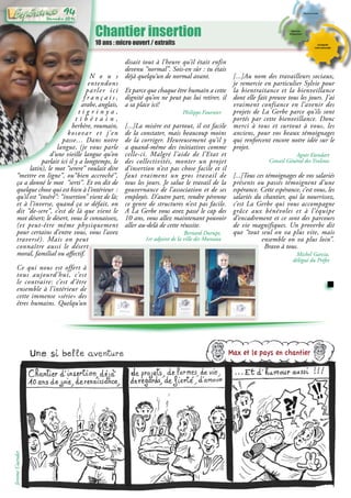 Chantier insertion
10 ans : micro ouvert / extraits
N o u s
entendons
parler ici
f r a n ç a i s ,
arabe,anglais,
t i g r i n y a ,
t i b é t a i n ,
berbère, roumain,
kosovar et j’en
passe… Dans notre
langue, (je vous parle
d’une vieille langue qu’on
parlait ici il y a longtemps, le
latin), le mot “serere” voulait dire
“mettre en ligne”, ou“bien accroché”,
ça a donné le mot “serti”. Et on dit de
quelque chose qui est bien à l’intérieur  :
qu’il est “inséré”: “insertion” vient de là;
et à l’inverse, quand ça se défait, on
dit “de-sere”, c’est de là que vient le
mot désert; le désert, vous le connaissez,
(et peut-être même physiquement
pour certains d’entre vous, vous l’avez
traversé). Mais on peut
connaître aussi le désert
moral, familial ou affectif.
Ce qui nous est offert à
tous aujourd’hui, c’est
le contraire: c’est d’être
ensemble à l’intérieur de
cette immense «série» des
êtres humains. Quelqu’un
disait tout à l’heure qu’il était enfin
devenu “normal”. Sois-en sûr : tu étais
déjà quelqu’un de normal avant.
Et parce que chaque être humain a cette
dignité qu’on ne peut pas lui retirer, il
a sa place ici!
Philippe Fournier
[...]La misère est partout, il est facile
de la constater, mais beaucoup moins
de la corriger. Heureusement qu’il y
a quand-même des initiatives comme
celle-ci. Malgré l’aide de l’Etat et
des collectivités, monter un projet
d’insertion n’est pas chose facile et il
faut vraiment un gros travail de
tous les jours. Je salue le travail de la
gouvernance de l’association et de ses
employés. D’autre part, rendre pérenne
ce genre de structures n’est pas facile.
A La Gerbe vous avez passé le cap des
10 ans, vous allez maintenant pouvoir
aller au-delà de cette réussite.
Bernard Durupt,
1er adjoint de la ville des Mureaux
[...]Au nom des travailleurs sociaux,
je remercie en particulier Sylvie pour
la bientraitance et la bienveillance
dont elle fait preuve tous les jours. J’ai
vraiment confiance en l’avenir des
projets de La Gerbe parce qu’ils sont
portés par cette bienveillance. Donc
merci à tous et surtout à vous, les
anciens, pour vos beaux témoignages
qui renforcent encore notre idée sur le
projet.
Agnès Etendart
Conseil Général des Yvelines
[...]Tous ces témoignages de vos salariés
présents ou passés témoignent d’une
espérance. Cette espérance, c’est vous, les
salariés du chantier, qui la nourrissez,
c’est La Gerbe qui vous accompagne
grâce aux bénévoles et à l’équipe
d’encadrement et ce sont des parcours
de vie magnifiques. Un proverbe dit
que “tout seul on va plus vite, mais
ensemble on va plus loin”.
Bravo à tous.
Michel Garcia,
délégué du Préfet
Max et le pays en chantier
JeromeCuendet Décembre 2016
94
 