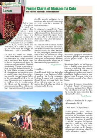 Ferme Claris et Maison d’à Côté
Gite d’accueil d’urgence & pension de famille
Sylvie vient
v o l o n t i e r s
le jeudi au
«  repas des
voisins  » avec
son compagnon
P h i l i p p e , u n
ancien locataire de
la pension. Le même
jour se tient la brocante,
toujours bien présentée
par Kadi. Sylvie achète une
belle veste, et va l’offrir à Denise,
qui est toute émue. Et Philippe de
commenter : « c’est ça le bonheur ».
Du côté du travail en réseau,
l’association Reseda a commandité
une évaluation du travail accompli
sur le territoire d’Alès depuis 3 ans
en faveur des femmes victimes de
violence et de leurs enfants. Plusieurs
membres de l’équipe y participent,
ainsi que d’anciennes résidentes de
la Ferme Claris, occasion pour elles
de constater que leur parole est prise
en considération. Autre immersion :
une nouvelle visite au Mas de Carles,
ce lieu ouvert aux blessés de la vie, où
nous échangeons entre responsables
et résidents avec les représentants
de l’Etat sur la demande de
reconnaissance des Lieux à Vivre avec
leurs 4 caractéristiques (hébergement
durable, activité solidaire, vie en
commun, citoyenneté) soutenues
par une sorte de «  contrat de
compagnonnage ».
Et puis grand voyage collectif à Pujaut
pour le mariage des jeunes, Romane
et Renoir, expérience d’une ambiance
chrétienne fraternelle, avec ses chants
(« Tiens, celui-là on le connaît, on le
chante à la Ferme Claris le mercredi »)
et ses amitiés fidèles.
Du côté des Mille Couleurs, l’atelier
s’ouvre aux animateurs extérieurs,
avec Boris qui vient initier les enfants à
la reconnaissance des arbres. D’abord
en salle, et quelques semaines après,
dans les bois aux environs du village
de Lézan. Auparavant les jeunes
participants auront pris soin d’en faire
une visite découverte, à la recherche
des traces de l’époque médiévale.
Philippe Fournier
Lez’olives
Quand le soleil tiédit, que les feuilles
frissonnent et que l’automne habille
de couleurs de feu la campagne,
l’olivier demeure seul verdoyant,
chargé de son précieux fruit. Les
olives violettes, noires ou vertes se
cachent dans le feuillage qui frémit au
moindre souffle de vent.
Nous voilà équipés de nos échelles
et paniers, pleins d’espoir pour une
récolte prometteuse… enfin on
l’espère.
Nos mains glissent sur les branches
fines et flexibles pour recueillir les
fruits en remplissant nos sacs que
nous vidons dans des caisses. Les
enfants jouent sous les arbres, courent
dans l’herbe fraîche et s’arrêtent pour
découvrir une fleur, une petite bête.
On chante, on parle d’un arbre à
l’autre.
Il est temps de ramener notre récolte
à l’huilerie « Paradis » (c’est son nom)
qui donnera quelques litres d’huile.
On est si heureux d’avoir été dans
la chaîne de transformation des
zi-tounes, les olives …
Priscille Quintin
Collecte Nationale Banque
Alimentaire 2016
« Non merci, j’ai déjà donné ! »
Parfois pressés, gênés, souvent
bienveillants, généreux, les clients
du Lidl de St Christol sont accueillis
par le joyeux Bonjour de ceux qui
s’alternent pour animer le stand de
La Gerbe : membres de l’équipe,
stagiaires, résidents, bénévoles.
Pour la Ferme Claris, cette
collecte organisée par les Banques
Alimentaires permet de refaire les
stocks (aliments et produits
France
Lezan
4
Décembre 2016
94
 