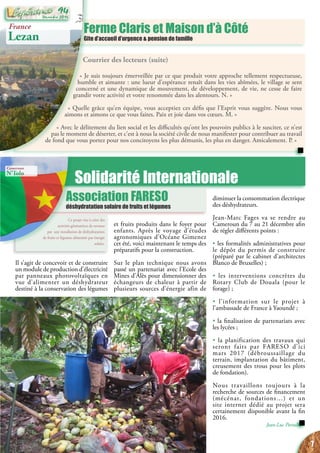 Courrier des lecteurs (suite)
« Je suis toujours émerveillée par ce que produit votre approche tellement respectueuse,
humble et aimante : une lueur d’espérance renaît dans les vies abîmées, le village se sent
concerné et une dynamique de mouvement, de développement, de vie, ne cesse de faire
grandir votre activité et votre renommée dans les alentours. N. »
« Quelle grâce qu’en équipe, vous acceptiez ces défis que l’Esprit vous suggère. Nous vous
aimons et aimons ce que vous faites. Paix et joie dans vos cœurs. M. »
« Avec le délitement du lien social et les difficultés qu’ont les pouvoirs publics à le susciter, ce n’est
pas le moment de déserter, et c’est à nous la société civile de nous manifester pour contribuer au travail
de fond que vous portez pour nos concitoyens les plus démunis, les plus en danger. Amicalement. P. »
Solidarité Internationale
Ce projet vise à créer des
activités génératrices de revenus
par une installation de déshydratation
de fruits et légumes alimentée par énergie
solaire.
Ferme Claris et Maison d’à Côté
Gite d’accueil d’urgence & pension de famille
Association FARESO
déshydratation solaire de fruits et légumes
France
Lezan
Cameroun
N’Tolo
Il s’agit de concevoir et de construire
un module de production d’électricité
par panneaux photovoltaïques en
vue d’alimenter un déshydrateur
destiné à la conservation des légumes
diminuer la consommation électrique
des déshydrateurs.
Jean-Marc Fages va se rendre au
Cameroun du 7 au 21 décembre afin
de régler différents points :
• les formalités administratives pour
le dépôt du permis de construire
(préparé par le cabinet d’architectes
Blanco de Bruxelles) ;
• les interventions concrètes du
Rotary Club de Douala (pour le
forage) ;
• l’information sur le projet à
l’ambassade de France à Yaoundé ;
• la finalisation de partenariats avec
les lycées ;
• la planification des travaux qui
seront faits par FARESO d’ici
mars 2017 (débroussaillage du
terrain, implantation du bâtiment,
creusement des trous pour les plots
de fondation).
Nous travaillons toujours à la
recherche de sources de financement
(mécénat, fondations…) et un
site internet dédié au projet sera
certainement disponible avant la fin
2016.
Jean-Luc Portalès
et fruits produits dans le foyer pour
enfants. Après le voyage d’études
agronomiques d’Océane Gimenez
cet été, voici maintenant le temps des
préparatifs pour la construction.
Sur le plan technique nous avons
passé un partenariat avec l’Ecole des
Mines d’Alès pour dimensionner des
échangeurs de chaleur à partir de
plusieurs sources d’énergie afin de
7
Décembre 2016
94
 