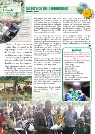 Au service de la population
Malgré les risques
L’association
Coeur de
Compassion
aide les femmes
victimes de
violences sexuelles
à retrouver santé et
situation sociale par
une aide médicale et
des activités génératrices
de revenu. Elle est basée à
Tshudi Loto, dans le Kasaï
Oriental.
RDC
Tshudi
Wanted
Nous continuons à soutenir le jeune
médecin, entre autre par un envoi de
matériel médical par container prévu
pour 2017.
Pour ce container, nous recherchons :
• tensiomètres stéthoscopes
• fils de suture
• bistouris électriques
• 1 microscope
• 2 centrifugeuses
• 2 lampes scialytique
• 2 tables d’accouchement
• 2 tables d’opération
• kits césarienne et hystérectomie
• 3 brancards roulants
Tony est à nouveau sur les
routes (dangereuses) de la
République Démocratique
du Congo pour servir la
population de ce pays. Depuis
1 mois et demi, il alterne les
missions médicales à Tshudi et
dans la province de Lomami.
Pour rallier cette province depuis
Tshudi, Tony parcourt, avec son
équipe, 200 km à moto, sur des
routes parfois impraticables, au point
qu’ils doivent faire certaines parties
du voyage à pied. Des routes où ils
risquent de croiser des soldats ou
des représentants de l’autorité qui
malheureusement abusent parfois de
leur pouvoir : dernièrement, Tony
s’est fait violemment frapper par l’un
d’eux. A cela s’ajoutent les possibles
pannes et accidents de moto.
Une fois arrivés, pas le temps de
se reposer. La province n’a pas vu
de médecin depuis 5 ans, aussi de
nombreuses personnes viennent voir
Tony, parfois pour des cas graves
ou urgents. Il effectue jusqu’à 60
consultations par jour et, avec son
équipe, a opéré une vingtaine de
patients en deux semaines. Ils ne se
sont arrêtés que lorsque le matériel
est venu à manquer.
Tony et son équipe ont aussi dû
palier à l’insuffisance de l’équipement
médical sur place, fabriquant
eux-même la table d’opération.
Ce passage dans la province de
Lomami leur a permis, entre autres,
de tester un projet de laboratoire
médical mobile. Ils ont pu réaliser des
analyses médicales de base, aidant à
établir certains diagnostics. Grâce à ce
projet,Tony et son équipe ont détecté
trois cas de lèpre dans la province et
ont pu les traiter rapidement.
Tony sillonne deux fois par mois les
routes du Sankuru et des provinces
alentour.
Voilà plus d’un mois qu’il n’a
pratiquement pas vu sa famille. Sa
dernière visite chez lui, à Lodja, a été
écourtée par une urgence médicale :
une femme âgée, isolée et vivant dans
un dénuement extrême, a été opérée
d’une tumeur maligne à Tshudi,
retardant son départ.
Tel est l’appel de Tony : soulager
la souffrance des personnes ou
populations oubliées de la RDC.
Un appel qui surpasse la fatigue, les
risques et l’éloignement de sa famille.
8
Décembre 2016
94
 