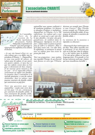 NOM : Prénom :
✄
Service Abonnement - esperance@lagerbe.org
LA GERBE ZAC du Petit Parc - 15 rue des Fontenelles - 78920 Ecquevilly
Adresse :
EmailVILLE :Code Postal : 
Depuis 2009 nous travaillons avec l’Ukraine pour répondre à des besoins d’équipements divers identifiés par nos correspondants. Hôpitaux,
centres de réhabilitation, orphelinats et homes d’enfants : les bénéficiaires se comptent en milliers de personnes. Ce travail efficace et constant,
notamment auprès des orphelins, a permis que se construisent des liens de confiance avec les autorités ukrainiennes au plus haut niveau de l’Etat.
L’association CHARITÉ
Reçue au parlement ukrainien
Recevoir Espérance en version papier
pour 2017 : ci-joint 10 €.
SOUTENIR la publication Espérance et les
abonnements gratuits : ci-joint 20 €.
Recevoir Espérance en version
électronique (remplir la case email)
NE PLUS recevoir Espérance.
SOUTENIR l’association : ci-joint un
chèque à l’ordre de la Gerbe de : _______ €
Pour les projets à ecquevilly et
international
pour les projets à Lézan
Abonnement
2017
10 €
Je désire :
Votre abonnement est à jour jusqu’à la date indiquée au dessus de votre adresse sur l’enveloppe.
Ukraine
Parlement
Le 2 novembre,
l o r s d e l a
s e s s i o n d e l a
Rada (parlement
ukrainien), Vadim
Dahnenko, le président de
“Charité” a pu ainsi partager sa
vision pour les orphelins et les enfants
d’Ukraine.
« Je suis très honoré d’être ici, sur
cette tribune qui a vu défiler tous les
présidents d’Ukraine. […]Aujourd’hui,
je veux vous parler de valeurs, de
valeurs pour les enfants. Je suis marié,
j’ai quatre enfants, et mon but est
que mes enfants vivent dans un bon
pays et deviennent de bons citoyens.
Je me souviens qu’un ministre a dit
un jour : «Il est impossible d’élever
correctement un enfant sans famille».
La première chose à transmettre à la
nouvelle génération, ce sont des valeurs
chrétiennes. Avec ces valeurs, nous
pouvons construire des familles solides,
qui construiront un pays fort.
Voici ma question pour vous
aujourd’hui : voulez-vous vivre dans
un bon pays ? Si oui, commençons
par construire des familles solides. Si
nous construisons des familles solides,
notre pays deviendra fort. C’est vrai,
aujourd’hui nous sommes confrontés à
de nombreux problèmes. Les divorces
et abandons d’enfants se multiplient.
Aujourd’hui, en Ukraine, il y a 700
orphelinats. Les enfants qui y sont
placés ne savent pas ce que veut dire
le mot «famille», c’est pour cela qu’en
grandissant, ils tombent dans la
délinquance. Quelqu’un m’a dit un
jour: « il faut visiter ces jeunes en prison
pour les aider à se réinsérer». Mais ce
qu’il faut avant cela, c’est aller dans
les orphelinats, et commencer le travail
avec ces enfants pour leur éviter la
prison plus tard.
Voici ma proposition : nous voulons
tous rejoindre l’Europe. Je suis d’accord
mais faisons en sorte que l’Ukraine
devienne un exemple pour l’Europe
et non l’inverse ! Que l’Europe
prenne exemple sur l’Ukraine pour
construire des familles solides. Je vous
propose de travailler à construire des
familles solides. »
Le ministre de la jeunesse a
répondu à ce discours :
« Beaucoup de choses intéressantes ont
été dites. Nous allons travailler avec
le parlement. Je suis d’accord avec
vous sur le fait que, dans la religion,
il y a des valeurs pour la famille.
C’est vrai qu’un enfant ne reste pas
longtemps petit. Il va grandir et c’est
lui qui construira notre pays. J’espère
que nous travaillerons ensemble. »
9
Décembre 2016
94
 