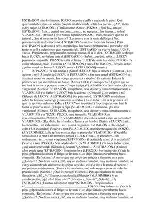 ESTRAGÓN mira los huesos, POZZO saca otra cerilla y enciende la pipa.) Qué
quierenustedes, no es su oficio. (Aspira una bocanada, estira las piernas.) ¡Ah!, ahora
estoy mejor.ESTRAGÓN.- (Tímidamente.) Señor...POZZO.- ¿Qué hay, amigo?
ESTRAGÓN.- Esto..., ¿usted no come..., esto..., no necesita... los huesos..., señor?
VLADIMIRO.- (Irritado.) ¿No podías esperarte?POZZO.- Pues, no; claro que no, es
natural. ¿Que sí necesito los huesos? (Les mueve con la punta dellátigo.) No,
personalmente no los necesito. (ESTRAGÓN da un paso hacia los huesos.) Pero...
(ESTRAGÓN se detiene.) pero, en principio, los huesos pertenecen al porteador. Por
tanto, es a él a quientienen que preguntárselo. (ESTRAGÓN se vuelve hacia LUCKY,
vacila.) Pregúnteselo, pregúnteselo, notenga miedo, él se lo dirá. (ESTRAGÓN se dirige
hacia LUCKY, se detiene ante él.)ESTRAGÓN.- Señor..., perdón, señor... (LUCKY
permanece impasible. POZZO restalla el látigo. LUCKYlevanta la cabeza.)POZZO.- Te
están hablando, cerdo. Contesta. (A ESTRAGÓN.) Ande.ESTRAGÓN.- Perdón, señor,
¿quiere usted los huesos? (LUCKY mira a ESTRAGÓN fijamente.)
•       18. POZZO.- (A sus anchas.) ¡Señor! (LUCKY baja la cabeza.) ¡Contesta! ¿Los
quieres o no? (Silencio deLUCKY. A ESTRAGÓN.) Son para usted. (ESTRAGÓN se
abalanza sobre los huesos; los recoge ycomienza a roerlos.) Es extraño. Esta es la
primera vez que me rechaza un hueso. (Mira a LUCKY coninquietud.) Espero que no
me hará la faena de ponerse malo. (Chupa la pipa.)VLADIMIRO.- (Estallando.) ¡Es una
vergüenza! (Silencio. ESTRAGÓN, estupefacto, cesa de roer y miraalternativamente a
VLADIMIRO y a ¡Señor! (LUCKY baja la cabeza.) ¡Contesta! ¿Los quieres o no?
(Silencio de LUCKY. A ESTRAGÓN.) Son para usted. (ESTRAGÓN se abalanza
sobre los huesos; losrecoge y comienza a roerlos.) Es extraño. Esta es la primera vez
que me rechaza un hueso. (Mira a LUCKYcon inquietud.) Espero que no me hará la
faena de ponerse malo. (Chupa la pipa.)VLADIMIRO.- (Estallando.) ¡Es una
vergüenza! (Silencio. ESTRAGÓN, estupefacto, cesa de roer y miraalternativamente a
VLADIMIRO y a POZZO. POZZO, muy tranquilo. VLADIMIRO, en
crecienteagitación.)POZZO.- (A VLADIMIRO.) ¿Se refiere usted a algo en particular?
VLADIMIRO.- (Decidido, farfullando.) ¡Tratar a un hombre (Señala a LUCKY.) así...
lo encuentro... un serhumano... no... es una vergüenza!ESTRAGÓN.- (Haciéndole
coro.) ¡Un escándalo! (Vuelve a roer.)VLADIMIRO, en creciente agitación.)POZZO.-
(A VLADIMIRO.) ¿Se refiere usted a algo en particular?VLADIMIRO.- (Decidido,
farfullando.) ¡Tratar a un hombre (Señala a LUCKY.) así... lo encuentro... un
serhumano... no... es una vergüenza!ESTRAGÓN.- (Haciéndole coro.) ¡Un escándalo!
(Vuelve a roer.)POZZO.- Son ustedes duros. (A VLADIMIRO.) Si no es indiscreción,
¿qué edad tiene usted? (Silencio.)¿Sesenta? ¿Setenta?... (A ESTRAGÓN.) ¿Cuántos
años puede tener?ESTRAGÓN.- Pregúnteselo a él.POZZO.- Soy indiscreto. (Vacía la
pipa, golpeándola contra el látigo; se levanta.) Los dejo. Gracias porhaberme hecho
compañía. (Reflexiona.) A no ser que me quede con ustedes a fumarme otra pipa.
¿Quédicen? (No dicen nada.) ¡Oh!, soy un mediano fumador, muy mediano fumador; no
estoy acostumbrado afumarme dos pipas seguidas, eso (Se lleva la mano al corazón.)
me produce palpitaciones. (Pausa.) Es lanicotina; uno se la traga a pesar de todas las
precauciones. (Suspira.) ¿Qué les parece? (Silencio.) Pero quizáustedes no sean
fumadores. ¿Si? ¿No? Bueno, es un detalle. (Silencio.) VLADIMIRO.) Si no
esindiscreción, ¿qué edad tiene usted? (Silencio.) ¿Sesenta? ¿Setenta?... (A
ESTRAGÓN.) ¿Cuántos añospuede tener?ESTRAGÓN.- Pregúnteselo a
él.________________________________________POZZO.- Soy indiscreto. (Vacía la
pipa, golpeándola contra el látigo; se levanta.) Los dejo. Gracias porhaberme hecho
compañía. (Reflexiona.) A no ser que me quede con ustedes a fumarme otra pipa.
¿Quédicen? (No dicen nada.) ¡Oh!, soy un mediano fumador, muy mediano fumador; no
 