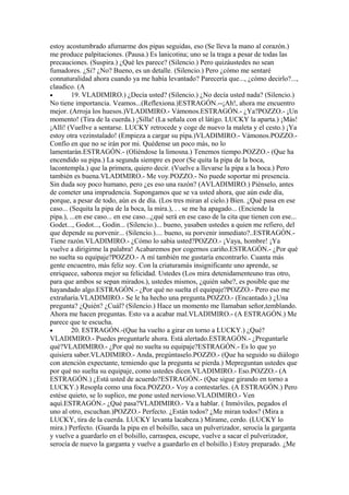 estoy acostumbrado afumarme dos pipas seguidas, eso (Se lleva la mano al corazón.)
me produce palpitaciones. (Pausa.) Es lanicotina; uno se la traga a pesar de todas las
precauciones. (Suspira.) ¿Qué les parece? (Silencio.) Pero quizáustedes no sean
fumadores. ¿Si? ¿No? Bueno, es un detalle. (Silencio.) Pero ¿cómo me sentaré
connaturalidad ahora cuando ya me había levantado? Parecería que..., ¿cómo decirlo?...,
claudico. (A
•        19. VLADIMIRO.) ¿Decía usted? (Silencio.) ¿No decía usted nada? (Silencio.)
No tiene importancia. Veamos...(Reflexiona.)ESTRAGÓN.--¡Ah!, ahora me encuentro
mejor. (Arroja los huesos.)VLADIMIRO.- Vámonos.ESTRAGÓN.- ¿Ya?POZZO.- ¡Un
momento! (Tira de la cuerda.) ¡Silla! (La señala con el látigo. LUCKY la aparta.) ¡Más!
¡Allí! (Vuellve a sentarse. LUCKY retrocede y coge de nuevo la maleta y el cesto.) ¡Ya
estoy otra vezinstalado! (Empieza a cargar su pipa.)VLADIMIRO.- Vámonos.POZZO.-
Confío en que no se irán por mi. Quédense un poco más, no lo
lamentarán.ESTRAGÓN.- (Oliéndose la limosna.) Tenemos tiempo.POZZO.- (Que ha
encendido su pipa.) La segunda siempre es peor (Se quita la pipa de la boca,
lacontempla.) que la primera, quiero decir. (Vuelve a llevarse la pipa a la boca.) Pero
también es buena.VLADIMIRO.- Me voy.POZZO.- No puede soportar mi presencia.
Sin duda soy poco humano, pero ¿es eso una razón? (AVLADIMIRO.) Piénselo, antes
de cometer una imprudencia. Supongamos que se va usted ahora, que aún esde día,
porque, a pesar de todo, aún es de día. (Los tres miran al cielo.) Bien. ¿Qué pasa en ese
caso... (Sequita la pipa de la boca, la mira.), . . se me ha apagado... (Enciende la
pipa.), ...en ese caso... en ese caso...¿qué será en ese caso de la cita que tienen con ese...
Godet..., Godot..., Godin... (Silencio.)... bueno, yasaben ustedes a quien me refiero, del
que depende su porvenir... (Silencio.).... bueno, su porvenir inmediato?..ESTRAGÓN.-
Tiene razón.VLADIMIRO.- ¿Cómo lo sabia usted?POZZO.- ¡Vaya, hombre! ¡Ya
vuelve a dirigirme la palabra! Acabaremos por cogernos cariño.ESTRAGÓN.- ¿Por qué
no suelta su equipaje?POZZO.- A mí también me gustaría encontrarlo. Cuanta más
gente encuentro, más feliz soy. Con la criaturamás insignificante uno aprende, se
enriquece, saborea mejor su felicidad. Ustedes (Los mira detenidamenteuno tras otro,
para que ambos se sepan mirados.), ustedes mismos, ¿quién sabe?, es posible que me
hayandado algo.ESTRAGÓN.- ¿Por qué no suelta el equipaje?POZZO.- Pero eso me
extrañaría.VLADIMIRO.- Se le ha hecho una pregunta.POZZO.- (Encantado.) ¿Una
pregunta? ¿Quién? ¿Cuál? (Silencio.) Hace un momento me llamaban señor,temblando.
Ahora me hacen preguntas. Esto va a acabar mal.VLADIMIRO.- (A ESTRAGÓN.) Me
parece que te escucha.
•        20. ESTRAGÓN.-(Que ha vuelto a girar en torno a LUCKY.) ¿Qué?
VLADIMIRO.- Puedes preguntarle ahora. Está alertado.ESTRAGÓN.- ¿Preguntarle
qué?VLADIMIRO.- ¿Por qué no suelta su equipaje?ESTRAGÓN.- Es lo que yo
quisiera saber.VLADIMIRO.- Anda, pregúntaselo.POZZO.- (Que ha seguido su diálogo
con atención expectante, temiendo que la pregunta se pierda.) Mepreguntan ustedes que
por qué no suelta su equipaje, como ustedes dicen.VLADIMIRO.- Eso.POZZO.- (A
ESTRAGÓN.) ¿Está usted de acuerdo?ESTRAGÓN.- (Que sigue girando en torno a
LUCKY.) Resopla como una foca.POZZO.- Voy a contestarles. (A ESTRAGÓN.) Pero
estése quieto, se lo suplico, me pone usted nervioso.VLADIMIRO.- Ven
aquí.ESTRAGÓN.- ¿Qué pasa?VLADIMIRO.- Va a hablar. ( Inmóviles, pegados el
uno al otro, escuchan.)POZZO.- Perfecto. ¿Están todos? ¿Me miran todos? (Mira a
LUCKY, tira de la cuerda. LUCKY levanta lacabeza.) Mírame, cerdo. (LUCKY lo
mira.) Perfecto. (Guarda la pipa en el bolsillo, saca un pulverizador, serocía la garganta
y vuelve a guardarlo en el bolsillo, carraspea, escupe, vuelve a sacar el pulverizador,
serocía de nuevo la garganta y vuelve a guardarlo en el bolsillo.) Estoy preparado. ¿Me
 