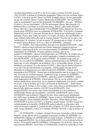 escuchan todos?[(Mira a LUCKY y tira de la cuerda.) ¡Avanza! (LUCKY avanza.)
¡Ahí! (LUCKY se detiene.)] ¿Estántodos preparados? (Mira a los tres, en último lugar a
LUCKY, y tira de la cuerda.) Ahora? (LUCKY levantala cabeza.) No me gusta hablar
sin que me escuchen. Bueno. Veamos. (Reflexiona.)ESTRAGÓN.- Me voy.POZZO.-
¿Qué es exactamente lo que me han preguntado?VLADIMIRO.- ¿Por qué…?POZZO.-
(Colérico.) ¡No me interrumpan! .) ¡No me interrumpan! (Pausa. Más tranquilo.) Si
hablamostodos a un tiempo, no acabaremos nunca. (Pausa.) ¿Qué estaba diciendo?
(Pausa. Más alto.) ¿Qué estabadiciendo? (VLADIMIRO imita a alguien que lleva una
pesada carga. POZZO lo mira sin comprender.)ESTRAGÓN.- (Con fuerza.) ¡Equipaje!
(Señala hacia LUCKY.) ¿Por qué? Siempre llevar. (Imita al que seinclina por el peso,
jadeando.) Nunca dejar. (Abre las manos y se levanta, aliviado.) ¿Por qué?POZZO.- Ya
caigo. Haberlo dicho antes. ¿Por qué no se pone cómodo? Tratemos de ver claro. ¿No
tienederecho? Sí. Entonces, ¿es que no quiere? El razonamiento es válido. ¿Y por qué
no quiere? (Pausa.)Señores, se lo voy a decir.VLADIMIRO.- ¡Atención!
•        21. POZZO.- Para impresionarme, para que no lo despida.ESTRAGÓN.- ¿Qué?
POZZO.- Quizá me haya explicado mal. Intenta inspirarme compasión para que
renuncie a separarme de él.No, no es eso precisamente.VLADIMIRO.- ¿Quiere usted
desprenderse de él?POZZO.- El quiere quedarse conmigo, pero no se
quedará.VLADIMIRO.- ¿Quiere usted desprenderse de él?POZZO.- Se imagina que, al
ver yo que es un buen cargador, me sentiré impulsado a ocuparlo en adelanteen esa
tarea.ESTRAGÓN.- ¿No lo quiere usted ya?POZZO.- En realidad, carga como un
cerdo. No es su oficio.VLADIMIRO.- ¿Quiere usted desprenderse de él?POZZO.- Se
figura que, al verlo infatigable, me arrepentiré. Ese es su miserable cálculo. ¡Como si
melaltaran a mí peones! (Los tres miran a LUCKY.) ¡Atlas, hijo de Júpiter! (Silencio.)
Y ya está. Creo que hecontestado a su pregunta. ¿Tienen alguna otra que hacer?
(Reanuda sus manipulaciones con elpulverizador.)VLADIMIRO.- ¿Quiere usted
desprenderse de él?POZZO.- Piensen que yo hubiera podido estar en su lugar y él en el
mío. Si el azar no se hubiera opuesto. Acada cual lo que se merece.VLADIMIRO.-
¿Quiere usted desprenderse de él?POZZO.- ¿Qué dice usted?VLADIMIRO.- ¿Quiere
usted desprenderse de él?POZZO.- Efectivamente. Pero en vez de echarlo, como
hubiera podido hacer, quiero decir, en vez deponerlo simplemente en la puerta a patadas
en el culo, es tal mi bondad, que lo llevo al mercado de SanSalvador, ~ donde espero
sacar algo por él. Aunque, a decir verdad, a seres como este no es posibleecharlos. Para
hacerlo bien, habría que matarlos. (LUCKY llora.)ESTRAGÓN.- Está
llorando.POZZO.- Los perros viejos tienen más dignidad. (L£ da su pañuelo a
ESTRAGÓN.) Puesto que locompadece, consuélelo. (ESTRAGÓN vacila.) Tome.
(ESTRAGÓN coge el pañuelo.) Séquele los ojos. Asíse sentirá menos abandonado.
(Es~GÓN sigue vacilando.)VLADIMIRO.- Dame, lo haré yo. (ESTRAGÓN no quiere
darle el pañuelo. Gestos infantiles.)POZZO.- Dése prisa. Pronto dejara de llorar.
(ESTRAGÓN se acerca a LUCKY y se dispone a secarle losojos. LUCKY le pega una
violenta patada en la espinilla. ESTRAGÓN suelta el pañuelo, se echa atrás y dala
vuelta al escenario cojeando y’ gritando de dolor.) Pañuelo. (LUCKY deja la maleta y el
cesto, recoge elpañuelo, avanza, se lo entrega a POZZO, retrocede y coge la maleta y el
cesto.)
•        22. ESTRAGÓN.- ¡Cochino! ¡Animal! (Se levanta el pantalón.) ¡Me ha lisiado!
POZZO.- Ya les advertí que no le gustaban las personas extrañas.VLADIMIRO.- (A
ESTRAGÓN.) Déjame ver. (ESTRAGÓN le enseña la pierna. A POZZO, Col? cólera.)
¡Está sangrando!POZZO.- Eso es buena señal.ESTRAGÓN.- ( Con la pierna herida en
el aire.) ¡Ya no podré andar!VLADIMIRO.- (Tiernamente.) Yo te llevaré. (Pausa.) En
caso necesario.POZZO.- Ya no llora. (A ESTRAGÓN.) Usted lo ha sustituido en cierto
 