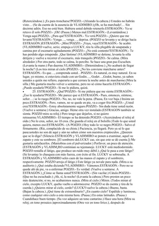(Retorciéndose.) ¡Es para troncharse!POZZO.- (Alzando la cabeza.) Ustedes no habrán
visto… (Se da cuenta de la ausencia de VLADIMIRO.)¡Oh, se ha marchado!… Sin
decirme adiós. Eso no está bien. Hubiera usted debido retenerlo.ESTRAGÓN.- Ya se
retuvo él solo.POZZO.- ¡Oh! (Pausa.) Menos mal.ESTRAGÓN.- (Levantándose.)
Venga aquí.POZZO.- ¿Para qué?ESTRAGÓN.- Ya verá.POZZO.- ¿Quiere que me
levante?ESTRAGÓN.- Venga…, venga…, deprisa. (POZZO se levanta y se dirige hacia
ESTRAGÓN.)ESTRAGÓN.- ¡Mire!POZZO.- ¡Vaya, vaya!ESTRAGÓN.- Se acabó.
(VLADIMIRO vuelve, serio; empuja a LUCKY, tira la silla plegable de unapatada y
camina por el escenario agitadamente.)POZZO.- ¿No está contento?ESTRAGÓN.- Te
has perdido algo estupendo. ¡Que lástima! (VLADIMIRO se detiene, levanta la silla
detijera y vuelve a recorrer el escenario, más tranquilo.)POZZO.- Se calma. (Mira
alrededor.) Por otra parte, todo se calma, lo percibo. Se hace una gran paz.Escuchen.
(Levanta la mano.) Pan duerme.VLADIMIRO.- (Deteniéndose.) ¿No acabará de llegar
la noche? (Los tres miran al cielo.)POZZO.- ¿No les conviene marcharse antes?
ESTRAGÓN.- Es que…, comprenda usted…POZZO.- Es natural, es muy natural. En su
lugar, yo mismo, si estuviera citado con un Godin…, Godet…,Godot, bueno, ya saben
ustedes a quién me refiero, esperaría a que cerrara la noche antes de marcharme.(Mira la
silla.) Me gustaría mucho volver a sentarme, pero no sé cómo hacerlo.ESTRAGÓN.-
¿Puedo ayudarle?POZZO.- Si me lo pidiera, quizá.
•        25. ESTRAGÓN.- ¿Qué?POZZO.- Si me pidiera que me siente.ESTRAGÓN.-
¿Eso le ayudaría?POZZO.- Me parece que si.ESTRAGÓN.- Pues, entonces, siéntese,
señor…; se lo ruego.POZZO.- No, no, no vale la pena. (Pausa, En voz baja.) Insista un
poco.ESTRAGÓN.- Pero, vamos, no se quede en pie, va a coger frio.POZZO.- ¿Usted
cree?ESTRAGÓN.- Estoy absolutamente seguro.POZZO.- Sin duda tiene usted razón.
(Vuelve a sentarse.) Gracias, amigo. Heme otra vez instalado.(ESTRAGON también se
sienta. POZZO mira su reloj.) Pero tengo que dejarlos, si no quiero
retrasarme.VLADIMIRO.- El tiempo se ha detenido.POZZO.- (Acercándose el reloj al
oído.) No lo crea, señor, no 10 crea. (Se guarda el reloj en el bolsillo.)Todo lo que usted
quiera, menos eso.ESTRAGÓN.- (A POZZO.) Hoy todo lo ve negro.POZZO.- Salvo el
firmamento. (Ríe, complacido de su chiste.) Paciencia, ya llegará. Pero ya sé lo que
pasa:ustedes no son de aquí y aún no saben cómo son nuestros crepúsculos. ¿Quieren
que se lo diga? (Silencio.ESTRAGÓN y VLADIMIRO se ponen a examinar, aquel su
zapato y este su sombrero. [El sombrero deLUCKY cae, sin que este se dé cuenta.]) Me
gustaría satisfacerlos. (Maniobras con el pulverizador.) Porfavor, un poco de atención.
(ESTRAGÓN y VLADIM¡RO continúan su tejemaneje. LUCKY está mediodormido.
POZZO restalla el látigo, que produce un ruido muy débil.) ¿Qué le pasa a este látigo?
(Se levantay lo chasquea con más fuerza, con éxito al fin. LUCKY se sobresalta. A
ESTRAGÓN y VLADIMIRO seles caen de las manos el zapato y el sombrero,
respectivamente. POZZO arroja el látigo.) Este látigo ya novale para nada. (Mira a su
auditorio.) ¿Qué estaba diciendo?VLADIMIRO.- Vámonos.ESTRAGÓN.- Pero no se
quede ahí de pie, va a enfermar.POZZO.- Es verdad. (Vuelve a sentarse. A
ESTRAGÓN.) ¿Cómo se llama usted?ESTRAGÓN.- (Sin vacilar.) Cátulo.POZZO.-
(Que no ha escuchado.) ¡Ah, sí, la noche! (Levanta la cabeza.) Pero presten un poco
más deatención; si no, no acabaremos nunca. (Mira al cielo.) Miren. (Todos miran al
cielo, excepto LUCKY, queha vuelto a adormecerse. POZZO se da cuenta y tira de la
cuerda.) ¿Quieres mirar al cielo, cerdo? (LUCKYvuelve la cabeza.) Bueno, basta.
(Bajan la cabeza.) ¿Qué tiene de extraordinario? ¿En cuanto cielo? Espálido y luminoso,
como cualquier otro cielo a esta misma hora. (Pausa.) En estas latitudes. (Pausa.)
Cuandohace buen tiempo. (Su voz adquiere un tono cantarino.) Hace una hora (Mira su
reloj; en tono prosaico.)aproximadamente (Otra vez en tono lírico.), después de
 
