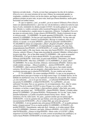 habernos enviado desde… (Vacila, en tono bajo.),pongamos las diez de la mañana…
(Eleva la voz.), sin cesar torrentes de luz roja y blanca, ha comenzado aperder su
resplandor, a palidecer (Gesto con las dos manos, que bajan escalonadamente.), a
palidecer,siempre un poco más, un poco más, hasta que (Pausa dramática, ancho gesto
horizontal con ambas manos,
•       26. que se separan.), ¡zas!, ¡se acabó!, ¡ya no se mueve! (Silencio.) Pero (Alza la
mano con ademánadmonitorio.) ..pero tras ese velo de dulzura y calma (Levanta los ojos
hacia el cielo, imitándolo los demás,excepto LUCKY.) la noche galopa (La voz se hace
más vibrante.) y vendrá a arrojarse sobre nosotros(Chasquea los dedos.), ¡paff!, así…
(Se le va la inspiración.), cuando menos lo esperemos. (Silencio. Vozlúgubre.) Eso es lo
que pasa en esta puta tierra. (Largo silencio.)ESTRAGÓN.- Desde el momento en que
se está prevenido…VLADIMIRO.- Se puede aguantar.ESTRAGÓN.- Uno sabe a qué
atenerse.VLADIMIRO.- No hay por qué inquietarse.ESTRAGÓN.- No hay más que
esperar.VLADIMIRO.- Estamos acostumbrados. (Recoge su sombrero, mira en su
interior, lo sacude y se lo pone.)POZZO.- ¿Qué les he parecido? (ESTRAGÓN y
VLAD¡MIRO lo miran sin comprender.) ¿Bien? ¿Regular?¿Pasable? ¿Mediocre?
¿Francamente mal?VLADIMIRO.- (Comprendiendo en seguida.) ¡Oh, muy bien,
estupendamente bien!POZZO.- (A ESTRAGÓN.) ¿Y a usted, señor?ESTRAGÓN.-
(Con acento inglés.) ¡Oh, muy bueno, muy muy muy bueno!POZZO.- (En un arranque.)
¡Gracias, señores! (Pausa.) ¡Tengo tanta necesidad de estimulo! (Medita.) Alfinal estuve
un poco más flojo. ¿No se han dado cuenta?VLADIMIRO.- ¡Oh, quizá un poquitín!
ESTRAGÓN.- Creí que lo hacia adrede.POZZO.- Es que tengo mala memoria.
(Silencio.)ESTRAGÓN.- Entre tanto, no pasa nada.POZZO.- (Desolado.) ¿Se aburre
usted?ESTRAGÓN.- Más bien, sí.POZZO.- (A VLADIMIRO.) ¿Y usted, señor?
VLADIMIRO.- No es muy divertido. (Silencio. interiormente.)POZZO.- Señores, han
estado ustedes conmigo… (Busca la palabra.) …atentos.ESTRAGÓN.- ¡Qué va!
VLADIMIRO.- ¡Qué ocurrencia!POZZO.- Pues claro que si, han estado ustedes
correctos. De tal forma, que me pregunto: ¿Qué podría haceryo; a mi vez por estas
excelentes personas que se aburren?ESTRAGÓN.- No nos vendría mal un duro.
•       27. VLADIMIRO.- No somos mendigos.POZZO.- Lo que yo me pregunto es
qué puedo hacer para que el tiempo se les haga menos largo. Les hedado huesos, les he
hablado de multitud de cosas, les he explicado el crepúsculo, de acuerdo. Pero veamos:
¿es esto suficiente…, eso es lo que me tortura…, es suficiente?ESTRAGÓN.- Incluso
una peseta.VLADIMIRO.- ¡Cállate!ESTRAGÓN.- Ya voyPOZZO.- ¿Es esto
suficiente? Sin duda. Pero yo soy generoso. Es mi temperamento. Hoy. ¡Qué le vamos
ahacer! (Tira de la cuerda. LUCKY lo mira.) Porque voy a sufrir, es cierto. (Sin
levantarse, se inclina y cogeel látigo.) ¿Qué prefieren ustedes? ¿Que baile, que cante,
que recite, que piense, que…?ESTRAGÓN.- ¿Quién?POZZO.- jQuién! ¿Ustedes saben
pensar?VLADIMIRO.- ¿El piensa?POZZO.- Perfectamente. En voz alta. Antes, hasta
pensaba bellamente y yo podía escucharlo durante horasy horas. Ahora… (Se
estremece.) En fin, mala suerte. Así, pues, ¿quieren ustedes que nos piense algo?
ESTRAGÓN.- A mi me gustaría más que bailara; seria más gracioso.POZZO.- No
necesariamente.ESTRAGÓN.- ¿No es verdad, Didí, que sería más gracioso?
VLADIMIRO.- A mí me gustaría más oírlo pensar.ESTRAGÓN.- ¿Y no podría primero
bailar y después pensar? Si no es mucho pedirle.VLADIMIRO.- (A POZZO.) ¿Es
posible?POZZO.- Naturalmente, nada más fácil. Además, es el orden natural. (Risa
corta.)VLADIMIRO.- Entonces, que baile. (Silencio.)POZZO.- (A LUCKY.) ¿Has
oído?ESTRAGÓN.- ¿Nunca se niega?POZZO.- Ahora verán. (A LUCKY.) ¡Baila,
asqueroso! (LUCKY deja la maleta y el cesto, avanza un pocohacia las candilejas y se
vuelve hacia POZZO. ESTRAGÓN se levanta para verlo mejor. LUCKY baila.
 