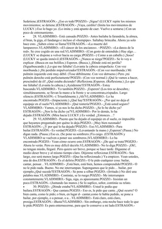 Sedetiene.)ESTRAGÓN.- ¿Eso es todo?POZZO.- ¡Sigue! (LUCKY repite los mismos
movimientos; se detiene.)ESTRAGÓN.- ¡Vaya, cerdito! (Imita los movimientos de
LUCKY.) Eso lo hago yo. (Lo imita y está apunto de caer. Vuelve a sentarse.) Con un
poco de entrenamiento.
•       28. VLADIMIRO.- Está cansado.POZZO.- Antes bailaba la farandola, la almea,
el bran, la giga, el fandango e incluso el «hornpipe». Saltabay brincaba. Ahora ya solo
hace esto. ¿Saben cómo se llama?ESTRAGÓN.- «La muerte del
lamparero».VLADIMIRO.- «El cáncer de los ancianos». ~POZZO.- «La danza de la
red». Se cree cogido en una red.VLADIMIRO.- (Con gesto de entendido.) Hay algo…
(LUCKY se dispone a volver hacia su carga.)POZZO.- ( Como a un caballo.) ¡Sooo!
(LUCKY se queda inmóvil.)ESTRAGÓN.- ¿Nunca se niega?POZZO.- Se lo voy a
explicar. (Busca en sus bolillos.) Esperen. (Busca.) ¿Dónde está mi perilla?
(Siguebuscando.) ¡Lo que me faltaba! (Levanta la cabeza estupefacto. Con voz
moribunda.) ¡He perdido mipulverizador!ESTRAGÓN.- (Con voz moribunda.) Mi
pulmón izquierdo está muy débil. (Tose débilmente. Con voz detrueno.) Pero ¡mi
pulmón derecho está perfectamente!POZZ0.- (Con voz normal.) ¡Qué le vamos a hacer,
prescindiré de él! ¿Qué estaba diciendo? (Reflexiona.)Esperen. (Reflexiona.) ¡Lo que
me faltaba! (Levanta la cabeza.) ¡Ayúdenme!ESTRAGÓN.- Estoy
buscando.VLADIMIRO.- Yo también.POZZO.- ¡Esperen! (Los tres se descubre,:
simultáneamente, se llevan la mano a la frente y se concentran,crispados. Largo
silencio.)ESTRAGÓN.- ( Triunfalmente.) ¡Ah!VLADIMIRO.- Lo ha
encontrado.POZZO.- (Impaciente.) ¿Qué hay?ESTRAGÓN.- ¿Por qué no deja el
equipaje en el suelo?VLADIMIRO.- ¡Qué tontería!POZZO.- ¿Está usted seguro?
VLADIMIRO.- Vamos, si ya nos lo ha dicho.POZZO.- ¿Se lo he dicho ya?
ESTRAGÓN.- ¿Nos lo ha dicho ya?VLADIMIRO.- Por lo demás, lo ha
dejado.ESTRAGÓN. (Mira hacia LUCKY.) Es verdad. ¿Entonces…?
•       29. VLADIMIRO.- Puesto que ha dejado el equipaje en el suelo, es imposible
que hayamos preguntado por quéno lo deja.POZZO.- ¡Muy bien razonado!
ESTRAGÓN.- ¿Y por qué lo ha dejado?POZZO.- Eso.VLADIMIRO.- Para
bailar.ESTRAGÓN.- Es verdad.POZZO.- (Levantando la mano.) ¡Esperen! (Pausa.) No
digan nada. (Pausa.) Eso es. (Se pone su sombrero.)Ya caigo. (ESTRAGÓN y
VLADIMIRO se vuelven a poner sus sombreros.)VLADIMIRO.- Lo ha
encontrado.POZZO.- Vean cómo ocurre esto.ESTRAGÓN.- ¿De qué se trata?POZZO.-
Ahora lo verán. Pero es muy difícil decirlo.VLADIMIRO.- No lo diga.POZZO.- ¡Oh!,
no tengan miedo, llegaré. Pero quiero ser breve, porque se hace tarde. Diganme el
medio deser breve y al mismo tiempo claro. Déjenme reflexionar.ESTRAGÓN.- Sea
largo, eso será menos largo.POZZO.- (Que ha reflexionado.) Ya empiezo. Vean ustedes,
una de dos.ESTRAGÓN.- Es el delirio.POZZO.- O le pido cualquier cosa: bailar,
cantar, pensar…VLADIMIRO.- ¡Está bien, está bien, hemos comprendido!POZZO.- O
no le pido nada. Bueno. No me interrumpan. Supongamos que le pido… bailar, por
ejemplo.¿Qué sucede?ESTRAGÓN.- Se pone a silbar.POZZO.- (Irritado.) No diré una
palabra mas.VLADIMIRO.- Continúe, se lo ruego.POZZO.- Me interrumpen
constantemente.VLADIMIRO.- Siga, siga, es apasionante.POZZO.- Insistan un
poco.ESTRAGÓN.- (Juntando las manos.) Se lo suplico, señor, continúe su relato.
•       30. POZZO.- ¿Dónde estaba?VLADIMIRO.- Usted le pedía que
bailara.ESTRAGÓN.- Que cantara.POZZO.- Eso es, le pido que cante. ¿Qué ocurre? O
bien canta, como le pido; o bien, en lugar d~ cantar,como le había pedido, se pone a
bailar, por ejemplo, o a pensar, o a…VLADIMIRO.- Está claro, está claro,
prosiga.ESTRAGÓN.- iBasta!VLADIMIRO.- Sin embargo, esta noche hace todo lo que
le pide.POZZO. Es para enternecerme, para que lo conserve a mi lado.ESTRAGÓN.-
 