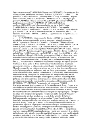 Todo esto son cuentos.VLADIMIRO.- No es seguro.ESTRAGÓN.- En seguida nos dirá
que en todo esto no ha habido una palabra de verdad.VLADIMIRO.- (A POZZO.) ¿No
protesta?POZZO.- Estoy cansado. (Silencio.)ESTRAGÓN.- (Levantándose.) No pasa
nada, nadie viene, nadie se va. Es terrible.VLADIMIRO.- (A POZZO.) Dígale que
piense.VLADIMIRO.- Déle su sombrero.VLADIMIRO.- ¿Su sombrero?POZZO.- No
puede pensar sin sombrero.VLADIMIR0.- (A ESTRAGÓN.) Dale su
sombrero.ESTRAGÓN.- ¡Yo! ¡Después del golpe que me ha dado! iNunca!
VLADIMIRO.- Se lo daré yo. (No se mueve.)ESTRAGÓN.- Que vaya él a
buscarlo.POZZO.- Es mejor dárselo.VLADIMIRO.- Se lo voy a dar (Coge el sombrero
y se lo ofrece a LUCKY con el brazo extendido.LUCKY no se mueve.)POZZO.- Es
necesario ponérselo.ESTRAGÓN.- (A POZZO.) Dígale usted que lo coja.POZZO.- Es
mejor ponérselo.
•        31. VLADIMIRO.- Voy a ponérselo. (Rodea a LUCKY con precaución,
acercándose lentamente por detrás; lepone el sombrero y retrocede con rapidez.
LUCKY no se mueve. Silencio.)ESTRAGÓN.- ¿Qué espera?POZZO.- ¡Aléjense!
(ESTRAGÓN y VLADIMIRO se alejan de LUCKY. POZZO tira de la cuerda.LUCKY
lo mira.) ¡Piensa, cerdo! (Pausa. LUCKY empieza a bailar.) ¡Párate! (LUCKY se
detiene.)¡Acércate! (LUCKY se dirige hacia POZZO.) ¡Ahí! (LUCKY se para.) ¡Piensa!
(Pausa.)LUCKY.- Por otra parte, por lo que respecta…POZZO.- ¡Párate! (LUCKY se
calla.) ¡Atrás! (LUCKY retrocede.) ¡Ahí! (LUCKY se para.) ¡Arre!(LUCKY se vuelve
hacia el público.) ¡Piensa!LUCKY.- (En tono monótono.) Dada la existencia tal como
se desprende de los recientes trabajos públicosde Poinçon y Wattmann de un Dios
personal [Sostenida atención de ESTRAGÓN y VLADIMIRO,abatimiento y asco de
POZZO.] cuacuacuacua de barba blanca cuacua fuera del tiempo del espacio quedesde
lo alto de su divina apatía su divina atambía su divina afasia nos ama mucho con
algunas excepcionesno se sabe por qué pero eso llegará y sufre al igual que la divina
Miranda con aquellos que están no se sabepor qué pero se tiene tiempo en el tormento
en los fuegos cuyos fuegos las llamas a poco que duren todavíaun poco y quién puede
dudarlo incendiarán al fin las vigas a saber llevarán el infierno a las nubes tan azulespor
momentos aun hoy y tranquilas tan tranquilas con una tranquilidad que no por ser
intermitente es menosbienvenida pero no anticipemos y teniendo en cuenta por otra
parte que como consecuencia de lasinvestigaciones inacabadas no anticipemos de las
investigaciones inacabadas pero sin embargo coronadaspor [Primeros murmullos de
ESTRAGÓN Y VLADIMIRO. Aumentan los sufrimientos de POZZO.]
laAcacacacademia de Antropopopometria de Berneen- Bresse de Testu y Conard se ha
establecido sin otraposibilidad de error que la correspondiente a los cálculos humanos
que como consecuencia de lasinvestigaciones inacabadas inacabadas de Testu y Conard
ha quedado establecido tablecido tablecido lo quesigue que sigue que sigue a saber pero
no anticipemos no se sabe por qué como consecuencia de los trabajosde Poinçon y
Wattmann resulta tan claro tan claro que en vista de las laborales de Fartov y
Beleherinacabadas macabadas no se sabe por qué de Testu y Conard inacabadas
inacabadas resulta que el hombrecontrariamente a la opinión contraria que el hombre en
Bresse de Testu y Conard que el hombre en fin enuna palabra que el hombre en una
palabra en fin a pesar de los progresos de la alimentación y de laeliminación de los
residuos está adelgazando y al mismo tiempo paralelamente no se sabe por qué a
pesardel impulso de la cultura física [ESTRAGÓN y VLADIMIRO se tranquilizan y
vuelven a escuchar. POZZOse agita cada vez más y suelta unos gemidos.] de la práctica
de los deportes tales talestales como el tenis elfútbol las carreras y a pie y en bicicleta la
natación la equitación la aviación la conación el tenis el hockey elpatinaje y sobre hielo
y sobre asfalto el tenis la aviación los deportes los deportes de invierno de verano
 