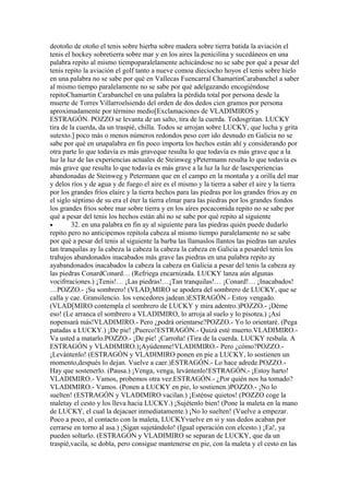 deotoño de otoño el tenis sobre hierba sobre madera sobre tierra batida la aviación el
tenis el hockey sobretierra sobre mar y en los aires la penicilina y sucedáneos en una
palabra repito al mismo tiempoparalelamente achicándose no se sabe por qué a pesar del
tenis repito la aviación el golf tanto a nueve comoa dieciocho hoyos el tenis sobre hielo
en una palabra no se sabe por qué en Vallecas Fuencarral ChamartinCarabanchel a saber
al mismo tiempo paralelamente no se sabe por qué adelgazando encogiéndose
repitoChamartin Carabanchel en una palabra la pérdida total por persona desde la
muerte de Torres Villarroelsiendo del orden de dos dedos cien gramos por persona
aproximadamente por término medio[Exclamaciones de VLADIMIROS y
ESTRAGÓN. POZZO se levanta de un salto, tira de la cuerda. Todosgritan. LUCKY
tira de la cuerda, da un traspié, chilla. Todos se arrojan sobre LUCKY, que lucha y grita
sutexto.] poco más o menos números redondos peso corr ido desnudo en Galicia no se
sabe por qué en unapalabra en fin poco importa los hechos están ahí y considerando por
otra parte lo que todavía es más graveque resulta lo que todavía es más grave que a la
luz la luz de las experiencias actuales de Steinweg yPetermann resulta lo que todavía es
más grave que resulta lo que todavía es más grave a la luz la luz de lasexperiencias
abandonadas de Steinweg y Petermann que en el campo en la montaña y a orilla del mar
y delos ríos y de agua y de fuego el aire es el mismo y la tierra a saber el aire y la tierra
por los grandes fríos elaire y la tierra hechos para las piedras por los grandes fríos ay en
el siglo séptimo de su era el éter la tierra elmar para las piedras por los grandes fondos
los grandes fríos sobre mar sobre tierra y en los aíres pocacomida repito no se sabe por
qué a pesar del tenis los hechos están ahí no se sabe por qué repito al siguiente
•        32. en una palabra en fin ay al siguiente para las piedras quién puede dudarlo
repito pero no anticipemos repitola cabeza al mismo tiempo paralelamente no se sabe
por qué a pesar del tenis al siguiente la barba las llamaslos llantos las piedras tan azules
tan tranquilas ay la cabeza la cabeza la cabeza la cabeza en Galicia a pesardel tenis los
trabajos abandonados inacabados más grave las piedras en una palabra repito ay
ayabandonados inacabados la cabeza la cabeza en Galicia a pesar del tenis la cabeza ay
las piedras ConardConard… (Refriega encarnizada. LUCKY lanza aún algunas
vocifrraciones.) ¡Tenis!… ¡Las piedras!…¡Tan tranquilas!… ¡Conard!… ¡Inacabados!
…POZZO.- ¡Su sombrero! (VLAD¡MIRO se apodera del sombrero de LUCKY, que se
calla y cae. Gransilencio. los vencedores jadean.)ESTRAGÓN.- Estoy vengado.
(VLAD[MIRO contempla el sombrero de LUCKY y mira adentro.)POZZO.- ¡Déme
eso! (Le arranca el sombrero a VLADIMIRO, lo arroja al suelo y lo pisotea.) ¡Así
nopensará más!VLADIMIRO.- Pero ¿podrá orientarse?POZZO.- Yo lo orientaré. (Pega
patadas a LUCKY.) ¡De pie! ¡Puerco!ESTRAGÓN.- Quizá esté muerto.VLADIMIRO.-
Va usted a matarlo.POZZO.- ¡De pie! ¡Carroña! (Tira de la cuerda. LUCKY resbala. A
ESTRAGÓN y VLADIMIRO.)¡Ayúdenme!VLADIMIRO.- Pero ¿cómo?POZZO.-
¡Levántenlo! (ESTRAGÓN y VLADIMIRO ponen en pie a LUCKY, lo sostienen un
momento,después lo dejan. Vuelve a caer.)ESTRAGÓN.- Lo hace adrede.POZZO.-
Hay que sostenerlo. (Pausa.) ¡Venga, venga, levántenlo!ESTRAGÓN.- ¡Estoy harto!
VLADIMIRO.- Vamos, probemos otra vez.ESTRAGÓN.- ¿Por quién nos ha tomado?
VLADIMIRO.- Vamos. (Ponen a LUCKY en pie, lo sostienen.)POZZO.- ¡No lo
suelten! (ESTRAGÓN y VLADIMIRO vacilan.) ¡Esténse quietos! (POZZO coge la
maletay el cesto y los lleva hacia LUCKY.) ¡Sujétenlo bien! (Pone la maleta en la mano
de LUCKY, el cual la dejacaer inmediatamente.) ¡No lo suelten! (Vuelve a empezar.
Poco a poco, al contacto con la maleta, LUCKYvuelve en si y sus dedos acaban por
cerrarse en torno al asa.) ¡Sigan sujetándolo! (Igual operación con elcesto.) ¡Ea!, ya
pueden soltarlo. (ESTRAGÓN y VLADIMIRO se separan de LUCKY, que da un
traspié,vacila, se dobla, pero consigue mantenerse en pie, con la maleta y el cesto en las
 