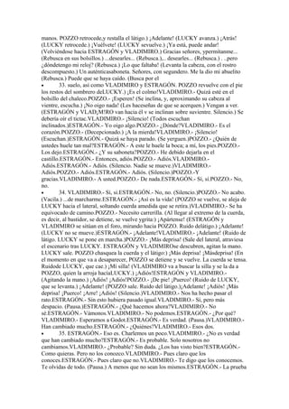 manos. POZZO retrocede,y restalla el látigo.) ¡Adelante! (LUCKY avanza.) ¡Atrás!
(LUCKY retrocede.) ¡Vuélvete! (LUCKY sevuelve.) ¡Ya está, puede andar!
(Volviéndose hacia ESTRAGÓN y VLADIMIRO.) Gracias señores, ypermítanme...
(Rebusca en sus bolsillos.) ...desearles... (Rebusca.),.. desearles... (Rebusca.) . ..pero
¿dóndetengo mi reloj? (Rebusca.) ¡Lo que faltaba! (Levanta la cabeza, con el rostro
descompuesto.) Un auténticasaboneta. Señores, con segundero. Me la dio mi abuelito
(Rebusca.) Puede que se haya caído. (Busca por el
•        33. suelo, así como VLADIMIRO y ESTRAGÓN. POZZO revuelve con el pie
los restos del sombrero deLUCKY.) ¡Es el colmo!VLADIMIRO.- Quizá esté en el
bolsillo del chaleco.POZZO.- ¡Esperen! (Se inclina, y, aproximando su cabeza al
vientre, escucha.) ¡No oigo nada! (Les haceseñas de que se acerquen.) Vengan a ver.
(ESTRAGÓN y VLAD¡M!RO van hacia él v se inclinan sobre suvientre. Silencio.) Se
debería oír el tictac.VLADIMIRO.- ¡Sílencio! (Todos escuchan
inclinados.)ESTRAGÓN.- Yo oigo algo.POZZO.- ¿Dónde?VLADIMIRO.- Es el
corazón.POZZO.- (Decepcionado.) ¡A la mierda!VLADIMIRO.- ¡Silencio!
(Escuchan.)ESTRAGÓN.- Quizá se haya parado. (Se yerguen.)POZZO.- ¿Quién de
ustedes huele tan mal?ESTRAGÓN.- A este le huele la boca; a mí, los pies.POZZO.-
Los dejo.ESTRAGÓN.- ¿Y su saboneta?POZZO.- He debido dejarla en el
castillo.ESTRAGÓN.- Entonces, adiós.POZZO.- Adiós.VLADIMIRO.-
Adiós.ESTRAGÓN.- Adiós. (Silencio. Nadie se mueve.)VLADIMIRO.-
Adiós.POZZO.- Adiós.ESTRAGÓN.- Adiós. (Silencio.)POZZO.-Y
gracias.VLADIMIRO.- A usted.POZZO.- De nada.ESTRAGÓN.- Sí, sí.POZZO.- No,
no.
•        34. VLADIMIRO.- Sí, si.ESTRAGÓN.- No, no. (Silencio.)POZZO.- No acabo.
(Vacila.) ...de marcharme.ESTRAGÓN.- ¡Así es la vida! (POZZO se vuelve, se aleja de
LUCKY hacia el lateral, soltando cuerda amedida que se retíra.)VLADIMIRO.- Se ha
equivocado de camino.POZZO.- Necesito carrerilla. (Al llegar al extremo de la cuerda,
es decir, al bastidor, se detiene, se vuelve ygrita:) ¡Apártense! (ESTRAGÓN y
VLADIMIRO se sitúan en el foro, mirando hacia POZZO. Ruido delátigo.) ¡Adelante!
(LUCKY no se mueve.)ESTRAGÓN.- ¡Adelante!VLADIMIRO.- ¡Adelante! (Ruido de
látigo. LUCKY se pone en marcha.)POZZO.- ¡Más deprisa! (Sale del lateral, atraviesa
el escenario tras LUCKY. ESTRAGÓN y VLADIMIROse descubren, agitan la mano.
LUCKY sale. POZZO chasquea la cuerda y el látigo:) ¡Más deprisa! ¡Másdeprisa! (En
el momento en que va a desaparecer, POZZO se detiene y se vuelve. La cuerda se tensa.
Ruidode LUCKY, que cae.) ¡Mí silla! (VLADIMIRO va a buscar la silla y se la da a
POZZO, quien la arroja hacíaLUCKY.) ¡Adiós!ESTRAGÓN y VLADIMIRO.-
(Agitando la mano.) ¡Adiós! ¡Adiós!POZZO.- ¡De pie! ¡Puerco! (Ruido de LUCKY,
que se levanta.) ¡Adelante! (POZZO sale. Ruido del látigo.)¡Adelante! ¡Adiós! ¡Más
deprisa! ¡Puerco! ¡Arre! ¡Adiós! (Silencio.)VLADIMIRO.- Nos ha hecho pasar el
rato.ESTRAGÓN.- Sin esto hubiera pasado igual.VLADIMIRO.- Sí, pero más
despacio. (Pausa.)ESTRAGÓN.- ¿Qué hacemos ahora?VLADIMIRO.- No
sé.ESTRAGÓN.- Vámonos.VLADIMIRO.- No podemos.ESTRAGÓN.- ¿Por qué?
VLADIMIRO.- Esperamos a Godot.ESTRAGÓN.- Es verdad. (Pausa.)VLADIMIRO.-
Han cambiado mucho.ESTRAGÓN.- ¿Quiénes?VLADIMIRO.- Esos dos.
•        35. ESTRAGÓN.- Eso es. Charlemos un poco.VLADIMIRO.- ¿No es verdad
que han cambiado mucho?ESTRAGÓN.- Es probable. Solo nosotros no
cambiamos.VLADIMIRO.- ¿Probable? Sin duda. ¿Los has visto bien?ESTRAGÓN.-
Como quieras. Pero no los conozco.VLADIMIRO.- Pues claro que los
conoces.ESTRAGÓN.- Pues claro que no.VLADIMIRO.- Te digo que los conocemos.
Te olvidas de todo. (Pausa.) A menos que no sean los mismos.ESTRAGÓN.- La prueba
 