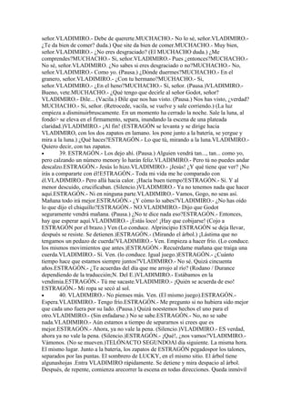 señor.VLADIMIRO.- Debe de quererte.MUCHACHO.- No lo sé, señor.VLADIMIRO.-
¿Te da bien de comer? duda.) Que site da bien de comer.MUCHACHO.- Muy bien,
señor.VLADIMIRO.- ¿No eres desgraciado? (El MUCHACHO duda.) ¿Me
comprendes?MUCHACHO.- Si, señor.VLADIMIRO.- Pues ¿entonces?MUCHACHO.-
No sé, señor.VLADIMIRO. ¿No sabes si eres desgraciado o no?MUCHACHO.- No,
señor.VLADIMIRO.- Como yo. (Pausa.) ¿Dónde duermes?MUCHACHO.- En el
granero, señor.VLADIMIRO.- ¿Con tu hermano?MUCHACHO.- Si,
señor.VLADIMIRO.- ¿En el heno?MUCHACHO.- Sí, señor. (Pausa.)VLADIMIRO.-
Bueno, vete.MUCHACHO.- ¿Qué tengo que decirle al señor Godot, señor?
VLADIMIRO.- Dile... (Vacila.) Dile que nos has visto. (Pausa.) Nos has visto, ¿verdad?
MUCHACHO.- Si, señor. (Retrocede, vacila, se vuelve y sale corriendo.) (La luz
empieza a disminuirbruscamente. En un momento ha cerrado la noche. Sale la luna, al
fondo> se eleva en el firmamento, separa, inundando la escena de una plateada
claridad.)VLADIMIRO.- ¡Al fin! (ESTRAGÓN se levanta y se dirige hacia
VLADIMIRO, con los dos zapatos en lamano. los pone junto a la batería, se yergue y
mira a la luna.) ¿Qué haces?ESTRAGÓN.- Lo que tú, mirando a la luna.VLADIMIRO.-
Quiero decir, con tus zapatos.
•       39. ESTRAGÓN.- Los dejo ahí. (Pausa.) Alguien vendrá tan..., tan... como yo,
pero calzando un número menory lo harán feliz.VLADIMIRO.- Pero tú no puedes andar
descalzo.ESTRAGÓN.- Jesús lo hizo.VLADIMIRO.- ¡Jesús! ¿Y qué tiene que ver? ¡No
irás a compararte con él!E5TRAGÓN.- Toda mi vida me he comparado con
él.VLADIMIRO.- Pero allá hacia calor. ¡Hacía buen tiempo!ESTRAGÓN.- Sí. Y al
menor descuido, crucificaban. (Silencio.)VLADIMIRO.- Ya no tenemos nada que hacer
aquí.ESTRAGÓN.- Ni en ninguna parte.VLADIMIRO.- Vamos, Gogo, no seas así.
Mañana todo irá mejor.ESTRAGÓN.- ¿Y cómo lo sabes?VLADIMIRO.- ¿No has oído
lo que dijo el chiquillo?ESTRAGÓN.- NO.VLADIMIRO.- Dijo que Godot
seguramente vendrá mañana. (Pausa.) ¿No te dice nada eso?ESTRAGÓN.- Entonces,
hay que esperar aquí.VLADIMIRO.- ¡Estás loco! ¡Hay que cobijarse! (Cojo a
ESTRAGÓN por el brazo.) Ven (Lo conduce. Alprincipio ESTRAGÓN se deja llevar,
después se resiste. Se detienen.)ESTRAGÓN.- (Mirando el árbol.) ¡Lástima que no
tengamos un pedazo de cuerda!VLADIMIRO.- Ven. Empieza a hacer frío. (Lo conduce.
los mismos movimientos que antes.)ESTRAGÓN.- Recuérdame mañana que traiga una
cuerda.VLADIMIRO.- Sí. Ven. (lo conduce. Igual juego.)ESTRAGÓN.- ¿Cuánto
tiempo hace que estamos siempre juntos?VLADIMIRO.- No sé. Quizá cincuenta
años.ESTRAGÓN.- ¿Te acuerdas del día que me arrojo al río? (Rodano / Durance
dependiendo de la traducción;N. Del E.)VLADIMIRO.- Estábamos en la
vendimia.E5TRAGÓN.- Tú me sacaste.VLADIMIRO.- ¡Quién se acuerda de eso!
ESTRAGÓN.- Mi ropa se secó al sol.
•       40. VLADIMIRO.- No pienses más. Ven. (El mismo juego).ESTRAGÓN.-
Espera.VLADIMIRO.- Tengo frío.ESTRAGÓN.- Me pregunto si no hubiera sido mejor
que cada uno fuera por su lado. (Pausa.) Quizá noestemos hechos el uno para el
otro.VLADIMIRO.- (Sin enfadarse.) No se sabe.ESTRAGÓN.- No, no se sabe
nada.VLADIMIRO.- Aún estamos a tiempo de separarnos si crees que es
mejor.ESTRAGÓN.- Ahora, ya no vale la pena. (Silencio.)VLADIMIRO.- ES verdad,
ahora ya no vale la pena. (Silencio.)ESTRAGÓN.- ¡Qué!, ¿nos vamos?VLADIMIRO.-
Vámonos. (No se mueven.)TELÓNACTO SEGUNDOAl día siguiente. La misma hora.
El mismo lugar. Junto a la batería, los zapatos de ESTRAGÓN pegadospor los talones,
separados por las puntas. El sombrero de LUCKY, en el mismo sitio. El árbol tiene
algunashojas .Entra VLADIMIRO rápidamente. Se detiene y mira despacio al árbol.
Después, de repente, comienza arecorrer la escena en todas direcciones. Queda inmóvil
 