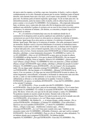 de nuevo ante los zapatos, se inclina, coge uno, loexamina, lo huele y vuelve a dejarlo
cuidadosamente en su sitio. Reanuda sus paseos por la escena. Sedetiene junto al lateral
derecho, mira durante buen rato a los lejos, con la mano como pantalla. Va de unlado
para otro. Se detiene junto al lateral izquierdo; igual juego. Va de un lado para otro. Se
detienebruscamente, junta las manos sobre el pecho, echa la cabeza hacia atrás y se
pone a cantar a voz en grito:VLADIMIRO.- En la despensa... (Ha empezado demasiado
bajo; se detiene, tose y canta más alto:)más alto:)En la despensa entró un perroy
apañuscó una salchicha.A golpes el cocinero.con un cazo lo hizo trizas.Los otros perros
se enteran y lo entierran al instante...(Se detiene, se concentra y después sigue:)Los
otros perros se enteran
•       41. y lo entierran al instante,bajo una cruz de maderaen donde lee el
caminante:En la despensa entró un perroy apañuscó una salchicha.A golpes el
cocinerocon un cazo lo hizo trizas.Los otros perros se enterany lo entierran al instante...
(Se detiene. Igual juego.)Los otros perros se enteran y lo entierran al instante.(Se
detiene. Igual juego. Más bajo.)y lo entierran al instante...(Se calla, permanece inmóvil
un momento; después vuelve a recorrer febrilmente el escenario en todasdirecciones.
Nuevamente se para ante el árbol> va de un lado para otro, se detiene ante los zapatos>
va deun lado para otro, corre al lateral izquierdo, mira a lo lejos, luego corre hacia el
derecho, mira a lo leos. Eneste momento entra ESTRAGÓN por el lateral izquierdo,
descalzo, cabizbajo, y cruza lentamente elescenario. VLADIMIRO se vuelve y lo
ve.)VLADIMIRO.- ¡Otra vez tú! (ESTRAGÓN se para, pero no levanta la cabeza.
VLADIMIRO se dirige haciaél.) ¡Ven que te abrace.ESTRAGÓN.-¡No me toques!
(VLADIMIRO, afligido, frena su impulso. Silencio.)VLADIMIRO.- ¿Quieres que me
vaya? (Pausa.) ¡Gogo! (Pausa. VLADIMIRO lo mira con atención.) ¿Tehan sacudido?
(Pausa.) ¡Gogo! (ESTRAGÓN sigue callado, cabizbajo.) ¿Dónde has pasado la noche?
(Silencio. VLADIMIRO avanza.)ESTRAGÓN.- ¡No me toques! ¡No me preguntes
nada! ¡No me digas nada! ¡Quédate conmigo!VLADIMIRO.- ¿Te he dejado alguna
vez?ESTRAGÓN.- Me has dejado ir.VLADIMIRO.- ¡Mírame! (ESTRAGÓN no se
mueve. Con voz potente.) ¡Te digo que me mires!(ESTRAGÓN levanta la cabeza. Se
miran largamente, retrocediendo, avanzando e inclinando la cabezacomo ante una obra
de arte, y cada vez más temblorosamente va el uno hacia el otro; después,
súbitamente,se abrazan y se dan palmadas en la espalda. Concluye el abrazo.
ESTRAGÓN, sin apoyo, se tambalea.)ESTRAGÓN.- ¡Vaya día!VLADIMIRO.- ¿Quién
te ha zurrado? Cuéntame.
•       42. ESTRAGÓN.- ¡Vaya, ya acabó otro día!VLADIMIRO.- Todavia
no.ESTRAGÓN.- Pase lo que pase, para mí ha terminado. (Silencio.) Te oí cantar hace
un momento.VLADIMIRO.- Es verdad, lo recuerdo.ESTRAGÓN.- Me ha producido
pena. Me decía: «Está solo, cree que me he ido para siempre y canta.»VLADIMIRO.-
No podemos mandar en nuestro estado de ánimo. Durante todo el día me he
sentidoextraordinariamente bien. (Pausa.) En toda la noche no me he levantado una sola
vez.ESTRAGÓN.- (Con tristeza.) ¿Lo ves? Meas mejor cuando yo no
estoy.VLADIMIRO.- Me faltabas tú..., y, al mismo tiempo, estaba contento. ¿No es
curioso?ESTRAGÓN.- (Enfadado.) ¿Contento?VLADIMIRO.- (Tras reflexionar.)
Quizá no sea esa la palabra.ESTRAGÓN.- ¿Y ahora?VLADIMIRO.- (Pensándolo.)
Ahora... (Alegre.) estás aquí... (Indiferente.) estamos aquí... (Triste.)
estoyaquí.ESTRAGÓN.- ¿Lo ves? Estas peor cuando estoy aquí. También yo me
encuentro mejor solo.VLADIMIRO.- (Ofendido.) Entonces, ¿por qué vuelves siempre?
ESTRAGÓN.- No lo sé.VLADIMIRO.- Pues yo silo sé. Porque no sabes defenderte. Yo
no hubiera dejado que te pegaran.ESTRAGÓN.- No habrías podido
impedirlo.VLADIMIRO.- ¿Por qué?ESTRAGÓN.- Eran diez.VLADIMIRO.- No,
 