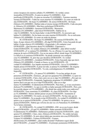 somos incapaces de estarnos callados.VLADlMIRO.- Es verdad, somos
incansables.ESTRAGÓN.- Es para no pensar.VLADIMIRO.- Está
justificado.ESTRAGÓN.- Es para no escuchar.VLADIMIRO.- Tenemos nuestras
razones.ESTRAGÓN.- Todas las voces muertas.VLADIMIRO.- Es como un ruido de
alas.ESTRAGÓN.- De hojas.VLADIMIRO.- De arena.ESTRAGÓN.- De hojas.
(Silencio.)VLADIMIRO.- Hablan todas al mismo tiempo.ESTRAGÓN.- Cada una para
sí. (Silencio.)VLADIMIRO.- Más bien cuchichean.ESTRAGÓN.-
Murmuran.VLADIMIRO.- Susurran.ESTRAGÓN.- Murmuran.
(Silencio.)VLADIMIRO.- ¿Qué dicen?ESTRAGÓN.- Hablan de su
vida.VLADIMIRO.- No les basta haber vivido.ESTRAGÓN.- Es necesario que
hablen.VLADIMIRO.- No les basta con estar muertas.ESTRAGÓN.- No es suficiente.
(Silencio.)VLADIMIR0.- Es como un ruido de plumas.
•        46. ESTRAGÓN.- De hojas.VLADIMIRO.- De cenizas.ESTRAGÓN.- De
hojas. (Largo silencio.)VLADIMIRO.- ¡Di algo!ESTRAGÓN.- Estoy buscando de qué
hablar. (Largo silencio.)VLADIMIRO.- (Angustiado.) ¡Di cualquier cosa!
ESTRAGÓN.- ¿Qué hacemos ahora?VLADIMIRO.- Esperamos a
Godot.ESTRAGÓN.- Es verdad. (Silencio.)VLADIMIRO.- ¡Qué difícil resulta!
ESTRAGÓN.-¿Y si cantaras?VLADIMIR0.- No, no. (Piensa.) Lo que hay que hacer es
empezar de nuevo.ESTRAGÓN.- Eso no me parece difícil, desde luego.VLADIMIRO.-
Lo difícil es el comienzo.ESTRAGÓN.- Se puede comenzar con cualquier
cosa.VLADIMIRO.- Sí, pero hay que decidirse.ESTRAGÓN.- Es verdad.
(Silencio.)VLADIMIRO.- ¡Ayúdame!ESTRAGÓN.- Estoy buscando algo que decir.
(Silencio.)VLADIMIRO.- Cuando se busca, se oye.ESTRAGÓN.- ES
verdad.VLADIMIRO.- Eso impide encontrar.ESTRAGÓN.- Así es.VLADIMIRO.-
Impide pensar.ESTRAGÓN.-A pesar de todo, se piensa.VLADIMIRO.- De ninguna
manera, es imposible.ESTRAGÓN.- Ya está, contradigámonos.VLADlMIRO.-
Imposible.
•        47. ESTRAGÓN.- ¿Te parece?VLADIMIRO.- Ya no hay peligro de que
pensemos.ESTRAGÓN.- Entonces, ¿de qué nos quejamos?VLADIMIRO.- Lo peor no
es pensar.ESTRAGÓN.- Claro, claro, pero eso ya es algo.VLADIMIRO.- ¿Por qué eso
ya es algo?ESTRAGÓN.- Estupendo, hagámonos preguntas.VLADIMIRO.- ¿Qué
quieres decir con que eso ya es algo?ESTRAGÓN.- Que ya es algo
menos.VLADIMIRO.- Evidentemente.ESTRAGÓN.- Pues bien, ¿y si nos creyéramos
dichosos?VLADIMIRO.- Lo que es terrible es haber pensado.ESTRAGÓN.- Pero ¿nos
ha ocurrido alguna vez?VLADIMIRO.- ¿De dónde han salido todos esos cadáveres?
ESTRAGÓN.- Esas osamentas.VLADIMIRO.- Si, claro.ESTRAGÓN.- Eso digo
yo.VLADIMIRO.- Hemos debido pensar un poco.ESTRAGÓN.- Justamente al
principio.VLADIMIRO.- Un osario, un osario.ESTRAGÓN.- No hay más que no
mirar.VLADIMIRO.- No se puede evitar.ESTRAGÓN.- Es verdad.VLADIMIRO.- Se
quiera o no se quiera.ESTRAGÓN.- ¿Cómo?VLADIMIRO.- Se quiera o no se
quiera.ESTRAGÓN.- Habría que volverse de una vez a la Naturaleza.VLADIMIRO.-
Ya lo hemos intentado.
•        48. ESTRAGÓN.- Es verdad.VLADIMIRO.- iOh!, no es eso lo peor, desde
luego.ESTRAGÓN.- ¿El qué?VLADIMIRO.- Haber pensado.ESTRAGÓN.-
Evidentemente.VLADIMIRO.- Hubiéramos podido no hacerlo.ESTRAGÓN.- ¡Qué
quieres!VLADIMIRO.- Claro, claro. (Silencio.)ESTRAGÓN.- No estaba mal para
empezar.VLADIMIRO.- Sí, pero ahora habrá que encontrar otra cosa.ESTRAGÓN.-
Veamos.VLADIMIRO.- Veamos.ESTRAGÓN.- Veamos.
(Reflexionan.)VLADIMIRO.- ¿Qué estaba diciendo? Podríamos seguir desde
ahí.E5TRAGÓN.- ¿Cuándo?VLADIMIRO.- AI principio justamente.ESTRAGÓN.-
 