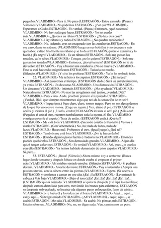 pequeños.VLADIMIRO.- Para ti. No para él.ESTRAGÓN.- Estoy cansado. (Pausa.)
Vámonos.VLADIMIRO.- No podemos.ESTRAGÓN.- ¿Por qué?VLADIMIRO.-
Esperamos a Godot.ESTRAGÓN.- Es verdad. (Pausa.) Entonces, ¿qué hacemos?
VLADIMIRO.- No hay nada que hacer.ESTRAGÓN.- Yo no puedo
más.VLADIMIRO.- ¿Quieres un rábano?ESTRAGÓN.- ¿No hay otra cosa?
VLADIMIRO.- Hay rábanos y nabos.ESTRAGÓN.- ¿No quedan zanahorias?
VLADIMIRO.- No. Además, eres un exagerado con las zanahorias.ESTRAGÓN.- En
ese caso, dame un rábano. (VLADIMIRO hurga en sus bolsillos y no encuentra más
quenabos; extrae finalmente un rábano y se lo da a ESTRAGÓN, quien lo examina y lo
huele.) ¡Es negro!VLADIMIRO.- Es un rábano.ESTRAGÓN.- Solo me gustan los
rosados, ya lo sabes.VLADIMIRO.- Conque ¿no lo quieres?ESTRAGÓN.- ¡Solo me
gustan los rosados!VLADIMIRO.- Entonces, ¡devuélvemelo! (ESTRAGÓN se lo de
devuelve.)ESTRAGÓN.- Voy a buscar una zanahoria. (No se mueve.)VLADIMIRO.-
Esto se está haciendo insignificante.ESTRAGÓN.- Todavía no mucho.
(Silencio.)VLADIMIRO.- ¿Y si te los probaras?ESTRAGÓN.- Ya lo he probado todo.
•       52. VLADIMIRO.- Me refiero a los zapatos.ESTRAGÓN.- ¿Te parece?
VLADIMIRO.- Así pasaremos el tiempo. (ESTRAGÓN duda.) Será un entretenimiento,
ya verás.ESTRAGÓN.- Un descanso.VLADIMIRO.- Una distracción.ESTRAGÓN.-
Un descanso.VLADIMIRO.- Inténtalo.ESTRAGÓN.- ¿Me ayudarás?VLADIMIRO.-
Naturalmente.ESTRAGÓN.- No nos las arreglamos mal juntos, ¿verdad, Didi?
VLADIMIRO.- Pues claro. Anda, pruébate primero el izquierdo.ESTRAGÓN.-
¿Verdad, Didi, que siempre encontramos algo que nos da la sensación de existir?
VLADIMJRO.- (Impaciente.) Pues claro, claro, somos magos. Pero no nos descuidemos
de lo que llevamosentre manos. (Coge un zapato.) Ven, dame el pie. (ESTRAGÓN se
acerca y levanta el pie.) ¡El otro, cerdo!(ESTRAGÓN levanta el otro pie.) ¡Más alto!
(Pegados el uno al otro, recorren tambaleantes toda la escena.Al fin, VLADIMIRO
consigue ponerle el zapato.) Trata de andar. (ESTRAGÓN anda.) ¿Qué tal?
ESTRAGÓN.- Me está bien.VLADIMIRO.-(Sacando cordón del bolsillo.) Vamos a
atarlo.ESTRAGÓN.- (Con vehemencia.) No, no; nada de lazos, nada de
lazos.VLADIMIRO.- Haces mal. Probemos el otro. (Igual juego.) ¿Qué tal?
ESTRAGÓN.- También me está bien.VLADIMIRO.- ¿No te hacen daño?
ESTRAGÓN.- (Dando algunos pasos fuertes.) Todavía no.VLADIMIRO.- Entonces
puedes quedártelos.ESTRAGÓN.- Son demasiado grandes.VLADIMIRO.- Algún día
quizá tengas calcetines.ESTRAGÓN.- Es verdad.VLADIMIRO.- Así, pues, ¿te quedas
con ellos?ESTRAGÓN.- Ya hemos hablado demasiado de estos zapatos.VLADIMIRO.-
Si, pero...
•       53. ESTRAGÓN.- ¡Basta! (Silencio.) Ahora mismo voy a sentarme. (Busca
lugar donde sentarse y después lohace en donde estaba al empezar el primer
acto.)VLADIMIRO.- Ahí estabas sentado anoche. (Silencio.)ESTRAGÓN.- Si pudiera
dormir...VLADIMIRO.- Anoche dormiste.ESTRAGÓN.- Voy a intentarlo. (Adopta una
postura uterina, con la cabeza entre las piernas.)VLADIMIRO.- Espera. (Se acerca a
ESTRAGÓN y comienza a cantar en voz alta.)¡Ea! ¡Ea!ESTRAGÓN.- (Levantando la
cabeza.) Más bajo.VLADIMIRO.- (Bajo el tono.)¡Ea! ¡Ea!¡Ea! ¡Ea!¡Ea! ¡Ea!¡Ea!...
(ESTRAGÓN queda dormido. VLADIMIRO se quita la chaqueta y le tapa los hombros;
después camina deun lado para otro, moviendo los brazos para calentarse. ESTRAGÓN
se despierta sobresaltado, se levanta yda algunos pasos enloquecido, lleno de pánico.
VLADIMIRO corre hacia él y lo rodea con el brazo.)VLADIMIRO.- Aquí..., aquí...,
estoy aquí... No tengas miedo.ESTRAGÓN.- ¡Ah!VLADIMIRO.- Aquí; aquí..., se
acabó.ESTRAGÓN.- Me caía.VLADIMIRO.- Se acabó. No pienses más.ESTRAGÓN.-
Estaba sobre un...VLADIMIRO.- No, no, no digas nada. Ven, caminemos un poco.
 