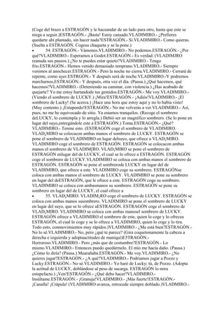 (Coge del brazo a ESTRAGÓN y le haceandar de un lado para otro, hasta que este se
niega a seguir.)ESTRAGÓN.- ¡Basta! Estoy cansado.VLADIMIRO.- ¿Prefieres
quedarte ahí plantado, sin hacer nada?ESTRAGÓN.- Si.VLADIMIRO.- Como quieras.
(Suelta a ESTRAGÓN. Cogesu chaqueta y se la pone.)
•        54. ESTRAGÓN.- Vámonos.VLADIMIRO.- No podemos.ESTRAGÓN.- ¿Por
qué?VLADIMIRO.- Esperamos a Godot.ESTRAGÓN.- Es verdad. (VLADIMJRO
reanuda sus paseos.) ¿No te puedes estar quieto?VLADIMIRO.- Tengo
frío.ESTRAGÓN.- Hemos venido demasiado temprano.VLADIMIRO.- Siempre
venimos al anochecer.ESTRAGÓN.- Pero la noche no cierra.VLADIMIRO.- Cerrará de
repente, como ayer.ESTRGÓN.- Y después será de noche.VLADIMIRO.-Y podremos
marcharnos,ESTRAGÓN.- Y después, otra vez el día. (Pausa.) ¿Qué hacemos, qué
hacemos?VLADIMIRO.- (Deteniendo su caminar, con violencia.) ¿Has acabado de
quejarte? Yo me estoy hartandode tus gemidos.ESTRAGÓN.- Me voy.VLADIMIRO.-
(Viendo el sombrero de LUCKY.) ¡Mira!ESTRAGÓN.- ¡Adiós!VLADIMIRO.- ¡El
sombrero de Lucky! (Se acerca.) ¡Hace una hora que estoy aquí y no lo había visto!
(Muy contento.) ¡Estupendo!ESTRAGÓN.- No me volverás a ver.VLADIMIRO.- Así,
pues, no me he equivocado de sitio. Ya estamos tranquilos. (Recoge el sombrero
deLUCKY, lo contempla y lo arregla.) Debió ser un magnífico sombrero. (Se lo pone en
lugar del suyo,entregándole este a ESTRAGÓN.) Toma.ESTRAGÓN.- ¿Qué?
VLADIMIRO.- Tenme esto. (ESTRAGÓN coge el sombrero de VLADIMIRO.
VLAD¡MIRO se colocacon ambas manos el sombrero de LUCKY. ESTRAGÓN se
pone el sombrero de VLADIMIRO en lugar delsuyo, que ofrece a VLAD¡MIRO.
VLADIMIRO coge el sombrero de ESTRAGÓN. ESTRAGÓN se colocacon ambas
manos el sombrero de VLADIM[RO. VLAD¡MIRO se pone el sombrero de
ESTRAGÓN enlugar del de LUCKY, el cual se lo ofrece a ESTRAGÓN. ESTRAGÓN
coge el sombrero de LUCKY.VLADIMIRO se coloca con ambas manos el sombrero de
ESTRAGÓN. ESTRAGÓN se pone el sombrerode LUCKY en lugar del de
VLADIMIRO, que ofrece a este. VLADIMIRO coge su sombrero. ESTRAGÓNse
coloca con ambas manos el sombrero de LUCKY. VLADIMIRO se pone su sombrero
en lugar del deESTRAGÓN, que le ofrece a este. ESTRAGÓN coge su sombrero.
VLADIMIRO se coloca con ambasmanos su sombrero. ESTRAGÓN se pone su
sombrero en lugar del de LUCKY, el cual ofrece a
•        55. VLAD¡MIRO. VLADIM¡RO coge el sombrero de LUCKY. ESTRAGÓN se
coloca con ambas manos susombrero. VLADIMIRO se pone el sombrero de LUCKY
en lugar del suyo, que se lo ofrece aESTRAGÓN. ESTRAGÓN coge el sombrero de
VLAD¡MIRO. VLADIMIRO se coloca con ambas manosel sombrero de LUCKY.
ESTRAGÓN ofrece a VLADIMIRO el sombrero de este, quien lo coge y lo ofrecea
ESTRAGÓN, el cual lo coge y se lo ofrece a VLADIMIRO, quien lo coge y lo tira.
Todo esto, conmovimientos muy rápidos.)VLADIMIRO.- ¿Me está bien?ESTRAGÓN.-
No lo sé.VLADIMIRO.- No, pero ¿qué te parece? (Gira coquetonamente la cabeza a
derecha e izquierda y adoptaactitudes de maniquí)E5TRAGÓN.-
Horroroso.VLADIMIRO.- Pero ¿más que de costumbre?ESTRAGÓN.- Lo
mismo.VLADIMIRO.- Entonces puedo quedármelo. El mío me hacía daño. (Pausa.)
¿Cómo lo diría? (Pausa.) Mearañaba.ESTRAGÓN.- Me voy.VLADIMIRO.- ¿No
quieres jugar?ESTRAGÓN.- ¿A qué?VLADIMIRO.- Podríamos jugar a Pozzo y
Lucky.ESTRAGÓN.- No sé.VLADIMIRO.- Yo haré de Lucky; tú, de Pozzo. (Adopta
la actitud de LUCKY, doblándose al peso de sucarga. ESTRAGÓN lo mira
estupefacto.) ¡Ven!ESTRAGÓN.- ¿Qué debo hacer?VLADIMIRO.-
Insúltame.ESTRAGÓN.- ¡Granuja!VLADIMIRO.- ¡Más fuerte!ESTRAGÓN.-
¡Canalla! ¡Crápula! (VLADIMIRO avanza, retrocede siempre doblado.)VLADMIRO.-
 