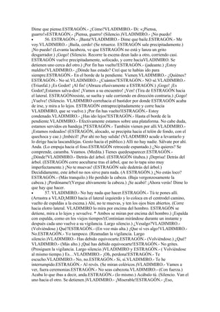 Dime que piense.ESTRAGÓN.- ¿Cómo?VLADIMIRO.- Di: «¡Piensa,
guarro!»ESTRAGÓN.- ¡Piensa, guarro! (Silencio.)VLADIMIRO.- ¡No puedo!
•        56. ESTRAGÓN.- ¡Basta!VLADIMIRO.- Dime que baile.ESTRAGÓN.- Me
voy.VLADIMIRO.- ¡Baila, cerdo! (Se retuerce. ESTRAGÓN sale precipitadamente.)
¡No puedo! (Levanta lacabeza, ve que ESTRAGÓN no está y lanza un grito
desgarrador.) ¡Gogo! (Silencio. Recorre la escena deun lado a otro, corriendo casi.
ESTRAGÓN vuelve precipitadamente, sofocado, y corre haciaVLADIMIRO. Se
detienen uno cerca del otro.) ¡Por fin has vuelto!ESTRAGÓN.- (jadeante.) ¡Estoy
maldito!VLADIMIRO.- ¿Dónde has estado? Creí que te habías ido para
siempre.ESTRAGÓN.- En el borde de la pendiente. Vienen.VLADIMIRO.- ¿Quiénes?
ESTRAGÓN.- No sé.VLADIMIRO.- ¿Cuántos?ESTRAGÓN.- NO sé.VLADIMIRO.-
(Triunfal.) ¡Es Godot! ¡Al fin! (Abraza efusivamente a ESTRAGÓN.) ¡Gogo! ¡Es
Godot!¡Estamos salva-dos! ¡Vamos a su encuentro! ¡Ven! (Tira de ESTRAGÓN hacia
el lateral. ESTRAGÓNresiste, se suelta y sale corriendo en dirección contraria.) ¡Gogo!
¡Vuelve! (Silencio. VLADIMIRO correhacia el bastidor por donde ESTRAGÓN acaba
de irse, y mira a lo lejos. ESTRAGÓN entraprecipitadamente y corre hacia
VLADIMIRO, que se vuelve.) ¡Por fin has vuelto!ESTRAGÓN.- Estoy
condenado.VLADIMIRO.- ¿Has ido lejos?ESTRAGÓN.- Hasta el borde de la
pendiente.VLADIMIRO.- Efectivamente estamos sobre una plataforma. No cabe duda,
estamos servidos en bandeja.]*ESTRAGÓN.- También vienen por allí.VLADIMIRO.-
¡Estamos rodeados! (ESTRAGÓN, alocado, se precipita hacia el telón de fondo, con el
quechoca y cae.) ¡Imbécil! ¡Por ahí no hay salida! (VLADIMIRO acude a levantarlo y
lo dirige hacia lascandilejas. Gesto hacia el público.) Allí no hay nadie. Sálvate por ahí.
Anda. (Lo empuja hacia el foso.ESTRAGÓN retrocede espantado.) ¿No quieres? Se
comprende, caramba. Veamos. (Medita.) Tienes quedesaparecer.ESTRAGÓN.-
¿Dónde?VLADIMIRO.- Detrás del árbol. (ESTRAGÓN titubea.) ¡Deprisa! Detrás del
árbol. (ESTRAGÓN corre aocultarse tras el árbol, que no lo tapa sino muy
imperfectamente.) ¡No te muevas! (ESTRAGÓN sale dedetrás del árbol.)
Decididamente, este árbol no nos sirve para nada. (A ESTRAGÓN.) ¿No estás loco?
ESTRAGÓN.- (Más tranquilo.) He perdido la cabeza. (Baja vergonzosamente la
cabeza.) ¡Perdóname!(Yergue altivamente la cabeza.) ¡Se acabó! ¡Ahora verás! Dime lo
que hay que hacer.
•        57. VLADIMIRO.- No hay nada que hacer.ESTRAGÓN.- Tú te pones allí.
(Arrastra a VLAD¡MIRO hacia el lateral izquierdo y lo coloca en el centrodel camino,
vuelto de espaldas a la escena.) Ahí, no te muevas, y ten los ojos bien abiertos. (Corre
hacia elotro lateral. VLADIMIRO lo mira por encima del hombro. ESTRAGÓN se
detiene, mira a lo lejos y sevuelve. * Ambos se miran por encima del hombro.) ¡Espalda
con espalda, como en los viejos tiempos!(Continúan mirándose durante un instante y
después cada uno vuelve a su vigilancia. Largo silencio.) ¿Vesalgo?VLADIMIRO.-
(Volviéndose.) Qué?ESTRAGÓN.- (En voz más alta.) ¡Que sí ves algo!VLADIMIRO.-
No.ESTRAGÓN.- Yo tampoco. (Reanudan la vigilancia. Largo
silencio.)VLADIMIRO.- Has debido equivocarte.ESTRAGÓN.- (Volviéndose.) ¿Qué?
VLADIMIRO.- (Más alto.) ¡Qué has debido equivocarte!ESTRAGÓN.- No grites.
(Prosiguen la vigilancia. Largo silencio.)VLADIMIRO y ESTRAGÓN.- ( Volviéndose
al mismo tiempo.) Es…VLADIMIRO.- ¡Oh, perdona!ESTRAGÓN.- Te
escucho.VLADIMIRO.- No, no.ESTRAGÓN.- Si, sí.VLADIMIRO.- Te he
interrumpido.ESTRAGÓN.- Al revés. (Se miran coléricos.)VLADIMIRO.- Vamos a
ver, fuera ceremonias.ESTRAGÓN.- No seas cabezota.VLADIMIRO.- (Con fuerza.)
Acaba lo que ibas a decir, anda.ESTRAGÓN.- (lo mismo.) Acábalo tú. (Silencio. Van el
uno hacia el otro. Se detienen.)VLADIMIRO.- ¡Miserable!ESTRAGÓN.- ¡Eso,
 
