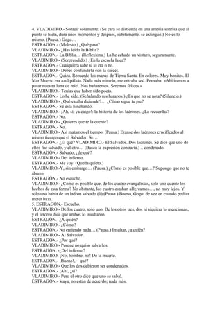 4. VLADIMIRO.- Sonreír solamente. (Su cara se distiende en una amplia sonrisa que al
punto se hiela, dura unos momentos y después, súbitamente, se extingue.) No es lo
mismo. (Pausa.) Gogo…
ESTRAGÓN.- (Molesto.) ¿Qué pasa?
VLADIMIRO.- ¿Has leído la Biblia?
ESTRAGÓN.- La Biblia… (Reflexiona.) La he echado un vistazo, seguramente.
VLADIMIRO.- (Sorprendido.) ¿En la escuela laica?
ESTRAGÓN.- Cualquiera sabe si lo era o no.
VLADIMIRO.- Debes confundirla con la cárcel.
ESTRAGÓN.- Quizá. Recuerdo los mapas de Tierra Santa. En colores. Muy bonitos. El
Mar Muerto era azul pálido. Nada más mirarlo, me entraba sed. Pensaba: «Ahí iremos a
pasar nuestra luna de miel. Nos bañaremos. Seremos felices.»
VLADIMIRO.- Tenías que haber sido poeta.
ESTRAGÓN.- Lo he sido. (Señalando sus harapos.) ¿Es que no se nota? (Silencio.)
VLADIMIRO.- ¿Qué estaba diciendo?… ¿Cómo sigue tu pie?
ESTRAGÓN.- Se está hinchando.
VLADIMIRO.- ¡Ah, sí, ya caigo!: la historia de los ladrones. ¿La recuerdas?
ESTRAGÓN.- No.
VLADIMIRO.- ¿Quieres que te la cuente?
ESTRAGÓN.- No.
VLADIMIRO.- Así matamos el tiempo. (Pausa.) Eranse dos ladrones crucificados al
mismo tiempo que el Salvador. Se…
ESTRAGÓN.- ¿El qué? VLADIMIRO.- El Salvador. Dos ladrones. Se dice que uno de
ellos fue salvado, y el otro… (Busca la expresión contraria.) .. condenado.
ESTRAGÓN.- Salvado, ¿de qué?
VLADIMIRO.- Del infierno.
ESTRAGÓN.- Me voy. (Queda quieto.)
VLADIMIRO.-Y, sin embargo… (Pausa.) ¿Cómo es posible que…? Supongo que no te
aburro.
ESTRAGÓN.- No escucho.
VLADIMIRO.- ¿Cómo es posible que, de los cuatro evangelistas, solo uno cuente los
hechos de esta forma? No obstante, los cuatro estaban alli; vamos…, no muy lejos. Y
solo uno habla de un ladrón salvado (1).(Pausa.) Bueno, Gogo: de vez en cuando podías
meter baza.
5. ESTRAGÓN.- Escucho.
VLADIMIRO.- De los cuatro, solo uno. De los otros tres, dos ni siquiera lo mencionan,
y el tercero dice que ambos lo insultaron.
ESTRAGÓN.- ¿A quién?
VLADIMIRO.- ¿Cómo?
ESTRAGÓN.- No entiendo nada… (Pausa.) Insultar, ¿a quién?
VLADIMIRO.- Al Salvador.
ESTRAGÓN.- ¿Por qué?
VLADIMIRO.- Porque no quiso salvarlos.
ESTRAGÓN. -¿Del infierno?
VLADIMIRO. ¡No, hombre, no! De la muerte.
ESTRAGÓN.- ¡Bueno!, ~ qué?
VLADIMIRO.- Que los dos debieron ser condenados.
ESTRAGÓN.- ¡Ah!, ¿sí?
VLADIMIRO.- Pero el otro dice que uno se salvó.
ESTRAGÓN.- Vaya, no están de acuerdo; nada más.
 