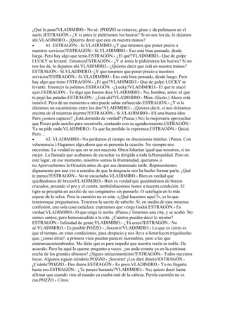 ¿Qué le pasa?VLADIMIRO.- No sé. (POZZO se retuerce, gime y da puñetazos en el
suelo.)ESTRAGÓN.- ¿Y si antes le pidiéramos los hueros? Si no nos los da, lo dejamos
ahí.VLADIMIRO.- ¿Quieres decir que está en nuestra manos?
•       61. ESTRAGÓN.- Sí.VLADIMIRO.-¿Y que tenemos que poner precio a
nuestros servicios?ESTRAGÓN.- Sí.VLADIMIRO.- Eso está bien pensado, desde
luego. Pero hay algo que temo.ESTRAGÓN.- ¿El qué?VLADIMIRO.- Que de golpe
LUCKY se levante. EntoncesESTRAGÓN.- ¿Y si antes le pidiéramos los hueros? Si no
nos los da, lo dejamos ahí.VLADIMIRO.- ¿Quieres decir que está en nuestra manos?
ESTRAGÓN.- Sí.VLADIMIRO.-¿Y que tenemos que poner precio a nuestros
servicios?ESTRAGÓN.- Sí.VLADIMIRO.- Eso está bien pensado, desde luego. Pero
hay algo que temo.ESTRAGÓN.- ¿El qué?VLADIMIRO.- Que de golpe LUCKY se
levante. Entonces la jodimos.ESTRAGÓN. -¿Lucky?VLADIMIRO.- El que te atacó
ayer.ESTRAGÓN.- Te digo que fueron diez.VLADIMIRO.- No, hombre, antes: el que
te pegó las patadas.ESTRAGÓN.- ¿Está ahí?VLADIMIRO.- Mira. (Gesto.) Ahora está
inmóvil. Pero de un momento a otro puede saltar enfurecido.ESTRAGÓN.- ¿Y si le
diéramos un escarmiento entre los dos?VLADIMIRO.- ¿Quieres decir, si nos tiráramos
encima de él mientras duerme?ESTRAGÓN.- Sí.VLADIMIRO.- ES una buena idea.
Pero ¿somos capaces? ¿Está dormido de verdad? (Pausa.) No; lo mejorsería aprovechar
que Pozzo pide auxilio para socorrerlo, contando con su agradecimiento.ESTRAGÓN.-
Ya no pide nada.VLADIMIRO.- Es que ha perdido la esperanza.ESTRAGÓN.- Quizá.
Pero…
•       62. VLADIMIRO.- No perdamos el tiempo en discusiones inútiles. (Pausa. Con
vehemencia.) Hagamos algo,ahora que se presenta la ocasión. No siempre nos
necesitan. La verdad es que no se nos necesita. Otros loharían igual que nosotros, si no
mejor. La llamada que acabamos de escuchar va dirigida a toda laHumanidad. Pero en
este lugar, en ese momento, nosotros somos la Humanidad, queramos o
no.Aprovechemos la Ocasión antes de que sea demasiado tarde. Representemos
dignamente por una vez a esaralea de que la desgracia nos ha hecho formar parte. ¿Qué
te parece?ESTRAGÓN.- No te escuchaba.VLADIMIRO.- Bien es verdad que
quedándonos de brazosVLADIMIRO.- Bien es verdad que quedándonos de brazos
cruzados, pesando el pro y el contra, tambiénhacemos honor a nuestra condición. El
tigre se precipita en auxilio de sus congéneres sin pensarlo. O serefugia en lo más
espeso de la selva. Pero la cuestión no es esta. «¿Qué hacemos aquí.?», es lo que
tenemosque preguntarnos. Tenemos la suerte de saberlo. Si; en medio de esta inmensa
confusión, una sola cosa estáclara: esperamos que venga Godot.ESTRAGÓN.- Es
verdad.VLADIMIRO.- O que caiga la noche. (Pausa.) Tenemos una cita, y se acabó. No
somos santos; pero hemosacudido a la cita. ¿Cuántos pueden decir lo mismo?
ESTRAGÓN.- Infinidad de gente.VLADIMIRO.- ¿Tú crees?ESTRAGÓN.- No
sé.VLADIMIRO.- Es posible.POZZO.- ¡Socorro!VLADIMIRO.- Lo que es cierto es
que el tiempo, en estas condiciones, pasa despacio y nos lleva a llenarlocon triquiñuelas
que, ¿cómo diría?, a primera vista pueden parecer razonables, pero a las que
estamosacostumbrados. Me dirás que es para impedir que nuestra razón se nuble. De
acuerdo. Pero he aquí lo queme pregunto a veces: ¿no anda errante ya en la continua
noche de los grandes abismos? ¿Sigues mirazonamiento?ESTRAGÓN.- Todos nacemos
locos. Algunos siguen siéndolo.POZZO.- ¡Socorro! ¡Les daré dinero!ESTRAGÓN.-
¿Cuánto?POZZO.- Dos duros.ESTRAGÓN.- Es poco.VLADIMIRO.- Yo no llegaría
hasta eso.ESTRAGÓN.- ¿Te parece bastante?VLADIMIRO.- No; quiero decir hasta
afirmar que cuando vine al mundo ya estaba mal de la cabeza. Perola cuestión no es
esa.POZZO.- Cinco.
 