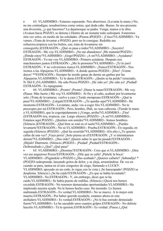 •       63. VLADIMIRO.- Estamos esperando. Nos aburrimos. (Levanta la mano.) No,
no me contradigas; nosaburrimos como ostras, qué duda cabe. Bueno. Se nos presenta
una diversión, ¿y qué hacemos? La dejamosque se pudra. Venga; manos a la obra.
(Avanza hacia POZZO, se detiene.) Dentro de un instante todo sedisipará. Estaremos
otra vez solos, en medio de las soledades. (Piensa.)POZZO.- ¡Cinco!VLADIMIRO.- Ya
vamos. (Trata de levantar a POZZO, pero no lo consigue. Redobla sus
esfuerzos,tropieza con los bultos, cae, trata de levantarse sin
conseguirlo.)ESTRAGÓN.- ¿Qué os pasa a todos?VLADIMIRO.- ¡Socorro!
ESTRAGÓN.- Me voy.VLADIMIRO.- ¡No me abandones! ¡Me matarán!POZZO.-
¿Dónde estoy?VLADIMIRO.- ¡Gogo!POZZO.- ¡A mí!VLADIMIRO.- ¡Ayúdame!
ESTRAGÓN.- Yo me voy.VLADIMIRO.- Primero ayúdame. Después nos
marcharemos juntos.ESTRAGÓN.- ¿Me lo prometes?VLADIMIRO.- ¡Te lo juro!
ESTRAGÓN.- Y no volveremos nunca.VLADIMIRO.- ¡Nunca!ESTRAGÓN.- Nos
iremos a las Alpujarras.VLADIMIRO.- A donde quieras.POZZO.- ¡Diez! ¡Veinte
duros! **ESTRAGÓN.- Siempre he tenido ganas de darme un garbeo por las
Alpujarras.VLADIMIRO.- Te lo darás.ESTRAGÓN.- ¿Quién se ha peído? (eructado;
N. Del E.)VLADIMIRO.- Ha sido Pozzo.POZZO.- ¡He sido yo! ¡He sido yo! ¡Piedad!
ESTRAGÓN.- Es repugnante.
•       64. VLADIMIRO.- ¡Pronto! ¡Pronto! ¡Dame la mano!ESTRAGÓN.- Me voy.
(Pausa. Más fuerte.) Me voy.VLADIMIRO.- Al fin y al cabo, acabaré por levantarme
solo. (Trata de levantarse, vuelve a caer.) Tarde otemprano.ESTRAGÓN.- ¿Qué te
pasa?VLADIMIRO.- ¡Lárgate!ESTRAGÓN.- ¿Te quedas aquí?VLADIMIRO.- De
momento.ESTRAGÓN.- Levántate, anda; vas a coger frío.VLADIMIRO.- No te
preocupes por mí.ESTRAGÓN.- Pero, hombre, Didi, no seas cabezota. (Tiende la mano
a VLADIMIRO, que la cogerápidamente.) ¡Venga, arriba!VLADIMIRO.- ¡Tira!
(ESTRAGÓN tira, tropieza, cae. Largo silencio.)POZZO.- ¡A mí!VLADIMIRO.-
Estamos aquí.POZZO.- ¿Quiénes son ustedes?VLADIMIRO.- Somos hombres.
(Silencio.)ESTRAGÓN.- ¡Qué bien se está en el suelo!VLADIMIRO.- ¿Puedes
levantarte?ESTRAGÓN.- No sé.VLADIMIRO.- Prueba.ESTRAGÓN.- En seguida, en
seguida (Silencio.)POZZO.- ¿Qué ha ocurrido?VLADIMIRO.- (En alto.) ¿Te quieres
callar de una vez? ¡Vaya perra! ¡Solo piensa en él!ESTRAGÓN. ¿Y si intentáramos
dormir?VLADIMIRO.- ¿Has oído? ¡Quiere saber lo que ha pasado!ESTRAGÓN.-
¡Déjalo! Duérmete. (Silencio.)POZZO.- ¡Piedad! ¡Piedad!ESTRAGÓN.-
(Sobresaltado.) ¿Qué? ¿Qué pasa?
•       65. VLADIMIRO.- ¿Dormías?ESTRAGÓN.- Creo que sí.VLADIMIRO.- ¡Otra
vez ese asqueroso Pozzo!ESTRAGÓN.- ¡Dile que se calle! ¡Pártele la boca!
VLADIMIRO.- (Pegándole a POZZO.) ¿Has acabado? ¿Quieres callarte? ¡Sabandija! *
(POZZO sedesprende, lanzando gritos de dolor, y se aleja, arrastrándose. De vez en
cuando se para, tantea en el aire congestos de ciego, llamando a LUCKY.
VLADIMIRO, apoyado en un codo, lo sigue con la vista.) ¡Se haescapado! (POZZO se
desploma. Silencio.) ¡Se ha caído!ESTRAGÓN.- ¿Es que se había levantado?
VLADIMIRO.- No.ESTRAGÓN.- Y, sin embargo, dices que se ha
caído.VLADIMIRO.- Se había puesto de rodillas. (Silencio.) Quizá nos hemos
excedido.ESTRAGÓN.- No tenemos demasiadas oportunidades.VLADIMIRO.- Ha
implorado nuestra ayuda. No le hemos hecho caso. Ha insistido. Lo hemos
maltratado.ESTRAGÓN.- Es verdad.VLADIMIRO.- No se mueve. A lo mejor está
muerto.ESTRAGÓN.- Por haber querido ayudarle, estamos ahora en este
atolladero.VLADIMIRO.- Es verdad.ESTRAGÓN.- ¿No le has zurrado demasiado
fuerte?VLADIMIRO.- Le he sacudido unos cuantos golpes.ESTRAGÓN.- No debiste
hacerlo.VLADIMIRO.- Tú lo quisiste.ESTRAGÓN.- Es verdad. (Pausa.) ¿Qué
 