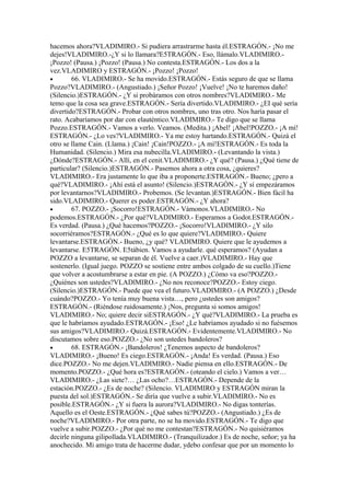 hacemos ahora?VLADIMIRO.- Si pudiera arrastrarme hasta él.ESTRAGÓN.- ¡No me
dejes!VLADIMIRO.-¿Y si lo llamara?E5TRAGÓN.- Eso, llámalo.VLADIMIRO.-
¡Pozzo! (Pausa.) ¡Pozzo! (Pausa.) No contesta.ESTRAGÓN.- Los dos a la
vez.VLADIMIRO y ESTRAGÓN.- ¡Pozzo! ¡Pozzo!
•       66. VLADIMIRO.- Se ha movido.ESTRAGÓN.- Estás seguro de que se llama
Pozzo?VLADIMIRO.- (Angustiado.) ¡Señor Pozzo! ¡Vuelve! ¡No te haremos daño!
(Silencio.)ESTRAGÓN.- ¿Y si probáramos con otros nombres?VLADIMIRO.- Me
temo que la cosa sea grave.ESTRAGÓN.- Sería divertido.VLADIMIRO.- ¿EI qué sería
divertido?ESTRAGÓN.- Probar con otros nombres, uno tras otro. Nos haría pasar el
rato. Acabaríamos por dar con elauténtico.VLADIMIRO.- Te digo que se llama
Pozzo.ESTRAGÓN.- Vamos a verlo. Veamos. (Medita.) ¡Abel! ¡Abel!POZZO.- ¡A mí!
ESTRAGÓN.- ¿Lo ves?VLADIMIRO.- Ya me estoy hartando.ESTRAGÓN.- Quizá el
otro se llame Cain. (Llama.) ¡Cain! ¡Cain!POZZO.- ¡A mí!ESTRAGÓN.- Es toda la
Humanidad. (Silencio.) Mira esa nubecilla.VLADIMIRO.- (Levantando la vista.)
¿Dónde?ESTRAGÓN.- Allí, en el cenit.VLADIMIRO.- ¿Y qué? (Pausa.) ¿Qué tiene de
particular? (Silencio.)ESTRAGÓN.- Pasemos ahora a otra cosa, ¿quieres?
VLADIMIRO.- Era justamente lo que iba a proponerte.ESTRAGÓN.- Bueno; ¿pero a
qué?VLADIMIRO.- ¡Ahí está el asunto! (Silencio.)ESTRAGÓN.- ¿Y sí empezáramos
por levantarnos?VLADIMIRO.- Probemos. (Se levantan.)ESTRAGÓN.- Bien fácil ha
sido.VLADIMIRO.- Querer es poder.ESTRAGÓN.- ¿Y ahora?
•       67. POZZO.- ¡Socorro!ESTRAGÓN.- Vámonos.VLADIMIRO.- No
podemos.ESTRAGÓN.- ¿Por qué?VLADIMIRO.- Esperamos a Godot.ESTRAGÓN.-
Es verdad. (Pausa.) ¿Qué hacemos?POZZO.- ¡Socorro!VLADIMIRO.- ¿Y silo
socorriéramos?ESTRAGÓN.- ¿Qué es lo que quiere?VLADIMIRO.- Quiere
levantarse.ESTRAGÓN.- Bueno, ¿y qué? VLADIMIRO. Quiere que le ayudemos a
levantarse. E5TRAGÓN. E5tábien. Vamos a ayudarle. qué esperamos? (Ayudan a
POZZO a levantarse, se separan de él. Vuelve a caer.)VLADIMIRO.- Hay que
sostenerlo. (Igual juego. POZZO se sostiene entre ambos colgado de su cuello.)Tiene
que volver a acostumbrarse a estar en pie. (A POZZO.) ¿Cómo va eso?POZZO.-
¿Quiénes son ustedes?VLADlMIRO.- ¿No nos reconoce?POZZO.- Estoy ciego.
(Silencio.)ESTRAGÓN.- Puede que vea el futuro.VLADIMIRO.- (A POZZO.) ¿Desde
cuándo?POZZO.- Yo tenía muy buena vista…, pero ¿ustedes son amigos?
ESTRAGÓN.- (Riéndose ruidosamente.) ¡Nos, pregunta si somos amigos!
VLADIMIRO.- No; quiere decir siESTRAGÓN.- ¿Y qué?VLADIMIRO.- La prueba es
que le habríamos ayudado.ESTRAGÓN.- ¡Eso! ¿Le habríamos ayudado si no fuésemos
sus amigos?VLADIMIRO.- Quizá.ESTRAGÓN.- Evidentemente.VLADIMIRO.- No
discutamos sobre eso.POZZO.- ¿No son ustedes bandoleros?
•       68. ESTRAGÓN.- ¡Bandoleros! ¿Tenemos aspecto de bandoleros?
VLADIMIRO.- ¡Bueno! Es ciego.ESTRAGÓN.- ¡Anda! Es verdad. (Pausa.) Eso
dice.POZZO.- No me dejen.VLADIMIRO.- Nadie piensa en ello.ESTRAGÓN.- De
momento.POZZO.- ¿Qué hora es?ESTRAGÓN.- (oteando el cielo.) Vamos a ver…
VLADIMIRO.- ¿Las siete?… ¿Las ocho?…ESTRAGÓN.- Depende de la
estación.POZZO.- ¿Es de noche? (Silencio. VLADIMIRO y ESTRAGÓN miran la
puesta del sol.)ESTRAGÓN.- Se diría que vuelve a subir.VLADIMIRO.- No es
posible.ESTRAGÓN.- ¿Y si fuera la aurora?VLADIMIRO.- No digas tonterías.
Aquello es el Oeste.ESTRAGÓN.- ¿Qué sabes tú?POZZO.- (Angustiado.) ¿Es de
noche?VLADIMIRO.- Por otra parte, no se ha movido.ESTRAGÓN.- Te digo que
vuelve a subir.POZZO.- ¿Por qué no me contestan?ESTRAGÓN.- No quisiéramos
decirle ninguna gilipollada.VLADIMIRO.- (Tranquilizador.) Es de noche, señor; ya ha
anochecido. Mi amigo trata de hacerme dudar, ydebo confesar que por un momento lo
 