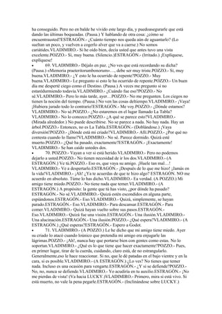 ha conseguido. Pero no en balde he vivido este largo día, y puedoasegurarle que está
dando las últimas boqueadas. (Pausa.) Y hablando de otra cosa: ¿cómo se
encuentrausted?ESTRAGÓN.- ¿Cuánto tiempo nos queda aún de aguantarlo? (Lo
sueltan un poco, y vuelven a cogerlo alver que va a caerse.) No somos
cariátides.VLADIMIRO.- Si he oído bien, decía usted que antes tuvo una vista
excelente.POZZO.- Sí, muy buena. (Silencio.)ESTRAGÓN.- (lrritado.) ¡Explíquese,
explíquese!
•        69. VLADIMIRO.- Déjalo en paz. ¿No ves que está recordando su dicha?
(Pausa.) «Memoria praeteritorumbonorum»…, debe ser muy triste.POZZO.- Sí, muy
buena.VLADIMIRO.- ¿Y esto le ha ocurrido de repente?POZZO.- Muy
buena.VLADIMIRO.- Le pregunto si esto le ha ocurrido de repente.POZZO.- Un buen
día me desperté ciego como el Destino. (Pausa.) A veces me pregunto si no
estarédurmiendo todavía.VLADIMIRO.- ¿Cuándo fue eso?POZZO.- No
sé.VLADIMIRO.- Pero lo más tarde, ayer…POZZO.- No me pregunten. Los ciegos no
tienen la noción del tiempo. (Pausa.) No ven las cosas deltiempo.VLADIMIRO.- ¡Vaya!
¡Hubiera jurado todo lo contrario!ESTRAGÓN.- Me voy.POZZO.- ¿Dónde estamos?
VLADIMIRO.- No sé.POZZO.- ¿No estaremos en el lugar llamado La Tabla?
VLADIMIRO.- No lo conozco.POZZO.- ¿A qué se parece esto?VLADIMIRO.-
(Mirada alrededor.) No puede describirse. No se parece a nada. No hay nada. Hay un
árbol.POZZO.- Entonces, no es La Tabla.ESTRAGÓN.- (Doblándose.) ¡Vaya
diversión!POZZO.- ¿Dónde está mi criado?VLADIMIRO.- Allí.POZZO.- ¿Por qué no
contesta cuando lo llamo?VLADIMIRO.- No sé. Parece dormido. Quizá esté
muerto.POZZO.- ¿Qué ha pasado, exactamente?ESTRAGÓN.- ¡Exactamente!
VLADIMIRO.- Se han caído ustedes dos.
•        70. POZZO.- Vayan a ver si está herido.VLADIMIRO.- Pero no podemos
dejarlo a usted.POZZO.- No tienen necesidad de ir los dos.VLADIMIRO.- (A
ESTRAGÓN.) Ve tú.POZZO.- Eso es, que vaya su amigo. ¡Huele tan mal…!
VLADIMIRO.- Ve a despertarlo.ESTRAGÓN.- ¡Después de lo que me hizo! ¡Jamás en
la vida!VLADIMIRO.- ¡Ah! ¿Ya te acuerdas de que te hizo algo? ESTRAGÓN. NO me
acuerdo en absoluto. Túme lo has dicho.VLADIMIRO.- Ea verdad. (A POZZO.) Mi
amigo tiene miedo.POZZO.- No tiene nada que temer.VLADIMIRO.- (A
ESTRAGÓN.) A propósito: la gente que tú has visto, ¿por dónde ha pasado?
ESTRAGÓN.- No sé.VLADIMIRO.- Quizá estén escondidos en alguna parte,
espiándonos.ESTRAGÓN.- Eso.VLADIMIRO.- Quizá, simplemente, se hayan
parado.ESTRAGÓN.- Eso.VLADIMIRO.- Para descansar.ESTRAGÓN.- Para
comer.VLADIMIRO.- Quizá hayan vuelto sobre sus pasos.ESTRAGÓN.-
Eso.VLADIMIRO.- Quizá fue una visión.ESTRAGÓN.- Una ilusión.VLADIMIRO.-
Una alucinación.ESTRAGÓN.- Una ilusión.POZZO.- ¿Qué espera?VLADIMIRO.- (A
ESTRAGÓN.) ¿Qué esperas?ESTRAGÓN.- Espero a Godot.
•        71. VLADIMIRO.- (A POZZO.) Le he dicho que mi amigo tiene miedo. Ayer
su criado lo atacó cuando loúnico que pretendía mi amigo era enjugarle las
lágrimas.POZZO.- ¡Ah!, nunca hay que portarse bien con gentes como estas. No lo
soportan.VLADIMIRO.- ¿Qué es lo que tiene que hacer exactamente?POZZO.- Pues,
en primer lugar, tirar de la cuerda, cuidando, claro está, de no estrangularlo.
Generalmente,eso le hace reaccionar. Si no, que le dé patadas en el bajo vientre y en la
cara, si es posible.VLADIMIRO.- (A ESTRAGÓN.) ¿Lo ves? No tienes que temer
nada. Incluso es una ocasión para vengarte.ESTRAGÓN.- ¿Y si se defiende?POZZO.-
No, no, nunca se defiende.VLADIMIRO.- Yo acudiría en tu auxilio.ESTRAGÓN.- ¡No
me pierdas de vista! (Va hacia LUCKY.)VLADIMIRO.- Primero, mira si está vivo. Si
está muerto, no vale la pena pegarle.ESTRAGÓN.- (Inclinándose sobre LUCKY.)
 