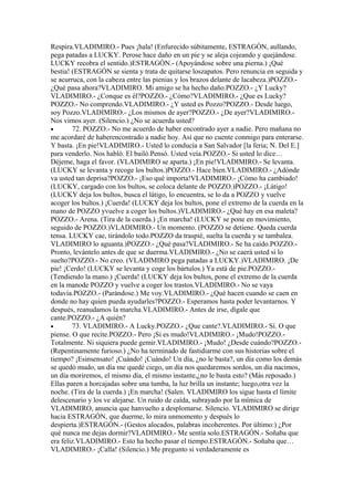 Respira.VLADIMIRO.- Pues ¡hala! (Enfurecido súbitamente, ESTRAGÓN, aullando,
pega patadas a LUCKY. Perose hace daño en un pie y se aleja cojeando y quejándose.
LUCKY recobra el sentido.)ESTRAGÓN.- (Apoyándose sobre una pierna.) ¡Qué
bestia! (ESTRAGÓN se sienta y trata de quitarse loszapatos. Pero renuncia en seguida y
se acurruca, con la cabeza entre las pienias y los brazos delante de lacabeza.)POZZO.-
¿Qué pasa ahora?VLADIMIRO. Mi amigo se ha hecho daño.POZZO.- ¿Y Lucky?
VLADIMIRO.- ¿Conque es él?POZZO.- ¿Cómo?VLADIMIRO.- ¿Que es Lucky?
POZZO.- No comprendo.VLADIMIRO.- ¿Y usted es Pozzo?POZZO.- Desde luego,
soy Pozzo.VLADIMIRO.- ¿Los mismos de ayer?POZZO.- ¿De ayer?VLADIMIRO.-
Nos vimos ayer. (Silencio.) ¿No se acuerda usted?
•       72. POZZO.- No me acuerdo de haber encontrado ayer a nadie. Pero mañana no
me acordaré de haberencontrado a nadie hoy. Así que no cuente conmigo para enterarse.
Y basta. ¡En pie!VLADIMIRO.- Usted lo conducía a San Salvador [la feria; N. Del E.]
para venderlo. Nos habló. El bailó.Pensó. Usted veía.POZZO.- Si usted lo dice…
Déjeme, haga el favor. (VLADIMIRO se aparta.) ¡En pie!VLADIMIRO.- Se levanta.
(LUCKY se levanta y recoge los bultos.)POZZO.- Hace bien.VLADIMIRO.- ¿Adónde
va usted tan deprisa?POZZO.- ¡Eso qué importa!VLADIMIRO.- ¡Cómo ha cambiado!
(LUCKY, cargado con los bultos, se coloca delante de POZZO.)POZZO.- ¡Látigo!
(LUCKY deja los bultos, busca el látigo, lo encuentra, se lo da a POZZO y vuelve
acoger los bultos.) ¡Cuerda! (LUCKY deja los bultos, pone el extremo de la cuerda en la
mano de POZZO yvuelve a coger los bultos.)VLADIMIRO.- ¿Qué hay en esa maleta?
POZZO.- Arena. (Tira de la cuerda.) ¡En marcha! (LUCKY se pone en movimiento,
seguido de POZZO.)VLADIMIRO.- Un momento. (POZZO se detiene. Queda cuerda
tensa. LUCKY cae, tirándolo todo.POZZO da traspié, suelta la cuerda y se tambalea.
VLADIMIRO lo aguanta.)POZZO.- ¿Qué pasa?VLADIMIRO.- Se ha caído.POZZO.-
Pronto, levántelo antes de que se duerma.VLADIMIRO.- ¿No se caerá usted si lo
suelto?POZZO.- No creo. (VLADIMIRO pega patadas a LUCKY.)VLADIMIRO. ¡De
pie! ¡Cerdo! (LUCKY se levanta y coge los bártulos.) Ya está de pie.POZZO.-
(Tendiendo la mano.) ¡Cuerda! (LUCKY deja los bultos, pone el extremo de la cuerda
en la manode POZZO y vuelve a coger los trastos.VLADIMIRO.- No se vaya
todavía.POZZO.- (Parándose.) Me voy.VLADIMIRO.- ¿Qué hacen cuando se caen en
donde no hay quien pueda ayudarles?POZZO.- Esperamos hasta poder levantarnos. Y
después, reanudamos la marcha.VLADIMIRO.- Antes de irse, dígale que
cante.POZZO.- ¿A quién?
•       73. VLADIMIRO.- A Lucky.POZZO.- ¿Que cante?.VLADIMIRO.- Sí. O que
piense. O que recite.POZZO.- Pero ¡Si es mudo!VLADIMIRO.- ¡Mudo!POZZO.-
Totalmente. Ni siquiera puede gemir.VLADIMIRO.- ¡Mudo! ¿Desde cuándo?POZZO.-
(Repentinamente furioso.) ¿No ha terminado de fastidiarme con sus historias sobre el
tiempo? ¡Esinsensato! ¡Cuándo! ¡Cuándo! Un día, ¿no le basta?, un día como los demás
se quedó mudo, un día me quedé ciego, un día nos quedaremos sordos, un día nacimos,
un día moriremos, el mismo día, el mismo instante,¿no le basta esto? (Más reposado.)
Ellas paren a horcajadas sobre una tumba, la luz brilla un instante; luego,otra vez la
noche. (Tira de la cuerda.) ¡En marcha! (Salen. VLADIMIRO los sigue hasta el límite
delescenario y los ve alejarse. Un ruido de caída, subrayado por la mímica de
VLADIMIRO, anuncia que hanvuelto a desplomarse. Silencio. VLADIMIRO se dirige
hacia ESTRAGÓN, que duerme, lo mira unmomento y después lo
despierta.)ESTRAGÓN.- (Gestos alocados, palabras incoherentes. Por último:) ¿Por
qué nunca me dejas dormir?VLADIMIRO.- Me sentía solo.ESTRAGÓN.- Soñaba que
era feliz.VLADIMIRO.- Esto ha hecho pasar el tiempo.ESTRAGÓN.- Soñaba que…
VLADIMIRO.- ¡Calla! (Silencio.) Me pregunto si verdaderamente es
 