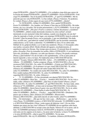 ciego.ESTRAGÓN.- ¿Quién?VLADIMIRO.- ¿Un verdadero ciego diría que carece de
la noción del tiempo?ESTRAGÓN.- ¿Quién?VLADIMIRO.- Pozzo.ESTRAGÓN.- Está
ciego?VLADIMIRO.- Nos lo ha dicho.ESTRAGÓN.- ¿Y qué?VLADIMIRO.- Me ha
parecido que nos veía.ESTRAGÓN.- Lo has soñado. (Pausa.) Vámonos. No podemos.
Es verdad. (Pausa.) ¿Estás seguro de que noera él?VLADIMIRO.- ¿Quién?
•        74. ESTRAGÓN.- GOdot.VLADIMIRO.- Pero ¿quién?ESTRAGÓN.-
Pozzo.VLADIMIRO-. ¡No, hombre, no! (Pausa.) Claro que no.ESTRAGÓN.- De todas
formas, me voy a levantar. (Se levanta penosamente.) ¡Ay!VLADIMIRO.- Ya no sé qué
pensar.ESTRAGÓN.- ¡Mis pies! (Vuelve a sentarse e intenta descalzarse.) ¡Ayúdame!
VLADIMIRO.- ¿Habré estado durmiendo mientras los otros sufrían? ¿Estaré
durmiendo en este momento?¿Qué diré mañana, cuando crea despertar, de este día?
¿Que he esperado a Godot, en este lugar, con miamigo ESTRAGÓN, hasta la caída de
la noche? ¿Que ha pasado Pozzo, con su porteador, y que nos hahablado? Sin duda.
Pero, en todo esto, ¿qué habrá de verdad? (ESTRAGÓN, que ha insistido vanamente
endescalzarse, se ha vuelto a adormilar. VLADIMIRO lo mira.) El no sabrá nada.
Hablará de los golpesrecibidos y yo le daré una zanahoria. (Pausa.) A horcajadas sobre
una tumba y un parto difícil. Desde elfondo del agujero, ensoñadoramente, el
sepulturero aplica los fórceps. Hay tiempo para envejecer. El aireestá lleno de nuestros
gritos. (Escucha.) Pero la costumbre los acallia. (Mira a ESTRAGÓN.) A mí tambiénme
mira otro, diciéndose: «Duerme y no sabe que duerme.» (Pausa.) No puedo continuar.
(Pausa.) ¿Qué hedicho? (Va de un lado a otro agitadamente,’ al fin se para junto al
lateral izquierdo y mira a lo lejos. Por laderecha entra el MUCHACHO del día
anterior.* Se para. Silencio.)MUCHACHO.- Señor… (VLADIMIRO se vuelve.) Señor
Alberto…VLADIMIRO.- Vuelta a empezar. (Pausa. Al MUCHACHO.) ¿No me
reconoces?MUCHACHO.- No, señor.VLADIMIRO.- ¿Viniste ayer?MUCHACHO.-
No señor.VLADIMIRO.- ¿Es la primera vez que vienes?MUCHACHO.- Sí, señor.
(Silencio.)VLADIMIRO.- De parte del señor Godot.MUCHACHO.- Sí,
señor.VLADIMIRO.- No vendrá esta noche.MUCHACHO.- No, señor.VLADIMIRO.-
Pero vendrá mañana.MUCHACHO.- Sí, señor.VLADIMIRO.- Con toda
seguridad.MUCHACHO.- Si, señor. (Silencio.)
•        75. VLADIMIRO.- ¿Te has encontrado con alguien?MUCHACHO. No,
señor.VLADIMIRO.- Otros dos… (Vacila.) …hombres.MUCHACHO.- No he visto a
nadie, señor. (Silencio.)VLADIMIRO.- ¿Qué hace el señor Godot? (Pausa.) ¿Oyes?
MUCHACHO.- Si, señor.VLADIMIRO.- ¿Y qué?MUCHACHO.- No hace nada, señor.
(Silencio.)] *VLADIMIRO.- ¿Cómo está tu hermano?MUCHACHO.- Está enfermo,
señor.VLADIMIRO.- Quizá fuera él quien vino ayer.MUCHACHO.- No lo sé, señor.
(Silencio.)VLADIMIRO.- ¿Tiene barba el señor Godot?MUCHACHO.- Si,
señor.VLADIMIRO.- ¿Rubia o… (Vacila.) . ..negra?MUCHACHO.- (Dudando.) Me
parece que es blanca, señor. (Silencio.)VLADIMIRO.- Misericordia.
(Silencio.)MUCHACHO.- ¿Qué debo decirle al señor Godot, señor?VLADIMIRO.-
Dile… (Se interrumpe.) …dile que me has visto y que… (Reflexiona.) . ..que me has
visto.(Pausa. VLADIMIRO avanza y el MUCHACHO retrocede. VLADIMIRO se para
y el MUCHACHOtambién.) Dime: ¿estás seguro de haberme visto? ¿No me dirás
mañana que nunca me has visto? (Silencio.VLADIMIRO da un repentino salto hacia
adelante y el MUCHACHO se escapa como una flecha. Silencio.El sol se pone; sale la
luna. VLADIMIRO permanece inmóviL ESTRAGÓN se despierta, se descalza,
selevanta con los zapatos en la mano y, los pone ante la batería; va hacia VLADIMJRO
y lo mira.)ESTRAGÓN.- ¿Qué te pasa?VLADIMIRO.- No me pasa
nada.ESTRAGÓN.- Me voy.VLADIMIRO.- Yo también. (Silencio.)ESTRAGÓN.-
 