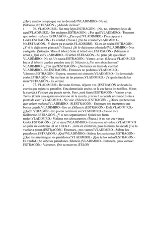 ¿Hace mucho tiempo que me he dormido?VLADIMIRO.- No sé.
(Silencio.)ESTRAGÓN.- ¿Adónde iremos?
•       76. VLADIMIRO.- No muy lejos.ESTRAGÓN.- ¡No, no, vámonos lejos de
aquí!VLADIMIRO.- No podemos.ESTRAGÓN.- ¿Por qué?VLADIMIRO.- Tenemos
que volver mañana.ESTRAGÓN.- ¿Para qué?VLADIMIRO.- Para esperar a
Godot.ESTRAGÓN.- Es verdad. (Pausa.) ¿No ha venido?VLADIMIRO.-
No.ESTRAGÓN.- Y ahora ya es tarde.VLADIMIRO.- Sí, es de noche.ESTRAGÓN.-
¿Y si lo dejáramos plantado? (Pausa.) ¿Si lo dejáramos plantado?VLADIMIRO.- Nos
castigaría. (Silencio. Mira el árbol.) Solo el árbol vive.ESTRAGÓN.- (Mirando el
árbol.) ¿Qué es?VLADIMIRO.- El árbol.ESTRAGÓN.- Sí, pero ¿de qué clase?
VLADIMIRO.- No sé. Un sauce.ESTRAGÓN.- Vamos .a ver. (Lleva a VLADIMIRO
hacia el árbol y quedan parados ante él. Silencio.) ¿Ysi nos ahorcáramos?
VLADIMIRO.- ¿Con qué?ESTRAGÓN.- ¿No tienes un trozo de cuerda?
VLADIMIRO.- No.ESTRAGÓN.- Entonces no podemos.VLADIMIRO.-
Vámonos.ESTRAGÓN.- Espera, tenemos mi cinturón.VLADIMIRO.- Es demasiado
corto.E5TRAGÓN.- Tú me tiras de las piernas.VLADIMIRO.- ¿Y quién tira de las
mías?ESTRAGÓN.- Es verdad.
•       77. VLADIMIRO.- De todas formas, déjame ver. (ESTRAGÓN se desata la
cuerda que sujeta su pantalón. Este,demasiado ancho, se le cae hasta los tobillos. Miran
la cuerda.) Yo creo que puede servir. Pero ¿será fuerte?ESTRAGÓN.- Vamos a ver.
Toma. (Cada uno agarra un extremo de la cuerda, y tiran. La cuerda se rompe.Están a
punto de caer.)VLADIMIRO.- No vale. (Silencio.)ESTRAGÓN.- ¿Dices que tenemos
que volver mañana?VLADIMIRO.- Si.ESTRAGÓN.- Entonces nos traeremos una
buena cuerda.VLADIMIRO.- Eso es. (Silencio.)ESTRAGÓN.- Didi.VLADIMIRO.-
¿Qué?ESTRAGÓN.- No puedo continuar así.VLADIMIRO.- Eso se dice
fácilmente.ESTRAGÓN. ¿Y si nos separásemos? Quizá nos fuera
mejor.VLADIMIRO.- Mañana nos ahorcaremos. (Pausa.) A no ser que venga
Godot.ESTRAGÓN.- ¿Y si viene?VLADIMIRO.- Estaremos salvados. (VLADIMIRO
se quita su sombrero -el de LUCKY- , mira en elinterior, pasa la mano, lo sacude y se lo
vuelve a poner.)ESTRAGÓN.- Entonces, ¿nos vamos?VLADIMIRO.- Súbete los
pantalones.ESTRAGÓN.- ¿Qué?VLADIMIRO.- Súbete los pantalones.ESTRAGÓN.-
¿Que me arremangue los pantalones?VLADIMIRO.- ¡Que te los subas!ESTRAGÓN.-
Es verdad. (Se sube los pantalones. Silencio.)VLADIMIRO.- Entonces, ¿nos vamos?
ESTRAGÓN.- Vámonos. (No se mueven.)TELON
 