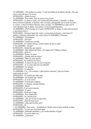 VLADIMIRO.- Allí estaban los cuatro. Y solo uno habla de un ladrón salvado. ¿Por qué
creer a uno más que a los otros?
ESTRAGÓN.- ¿Quién lo cree?
VLADIMIRO.- Pues todos. Solo se conoce esa versión.
ESTRAGÓN.- La gente es tonta. (Se levanta dificultosamente. Cojeando, se dirige
hacia el lateral izquierdo, se detiene, mira a lo lejos, protegiendo con la mano los ojos;
se vuelve, va hacia el lateral derecho, mira a lo lejos. VLADIMIRO lo sigue con la
vista; después coge el zapato, mira dentro, lo tira precipitadamente.)
VLADIMIRO.- ¡Puf! (Escupe en el suelo. ESTRAGÓN se dirige al centro del escenario
y mira hacia elforo.)
ESTRAGÓN.- Hermoso lugar (Se vuelve, avanza hasta la batería y mira hacia el
público.) Delicioso panorama. (Se vuelve hacia VLADIMIRO.) Vámonos.
VLADIMIRO.- No podemos.
ESTRAGÓN. -¿Por qué?
VLADIMIRO.- Esperamos a Godot
ESTRAGÓN.- Es verdad. (Pausa.) ¿Estás seguro de que es aquí?
6. VLADIMIRO.- ¿El qué?
ESTRAGÓN.- Donde hay que esperar.
VLADIMIRO.- Dijo delante del árbol. ¿Ves algún otro? (Miran el árbol.)
ESTRAGÓN.- ¿Qué es?
VLADIMIRO.- Parece un sauce.
ESTRAGÓN.- ¿Dónde están las hojas?
VLADIMIRO.- Debe de estar muerto.
ESTRAGÓN.- Se acabaron sus lloros.
VLADIMIRO.- A menos de que no sea la estación.
ESTRAGÓN.- ¿Y no sería más bien un arbolillo?
VLADIMIRO.- Un arbusto.
ESTRAGÓN.- Un arbolillo.
VLADIMIR0.- Un… (Se contiene.) ¿Qué quieres insinuar? ¿Que nos hemos
equivocado de sitio?
ESTRAGÓN.- Ya tendría que estar aquí.
VLADIMIRO.- No aseguró que viniera.
ESTRAGÓN.- ¿Y si no viene?
VLADIMIRO.- Volveremos mañana.
ESTRAGÓN.- Y, después, pasado mañana.
VLADIMIRO.- Quizá.
ESTRAGÓN.-Y así sucesivamente.
VLADIMIRO.- Es decir…
ESTRAGÓN.- Hasta que venga.
VLADIMIRO.- Eres implacable.
ESTRAGÓN.- Ya vinimos ayer.
VLADIMIRO.- ¡Ah, no! En eso te equivocas.
ESTRAGÓN.- ¿Qué hicimos ayer?
VLADIMIRO.- ¿Que qué hicimos ayer?
ESTRAGÓN.- Sí.
7. VLADIMIRO.- Pues, pues… (Enojándose.) Nadie como tú para sembrar la duda.
ESTRAGÓN.- Yo creo que estuvimos aquí.
VLADIMIRO.- (Mirando alrededor.) ¿Te resulta familiar el lugar?
ESTRAGÓN.- Yo no he dicho eso.
VLADIMIRO.- ¿Entonces?
 